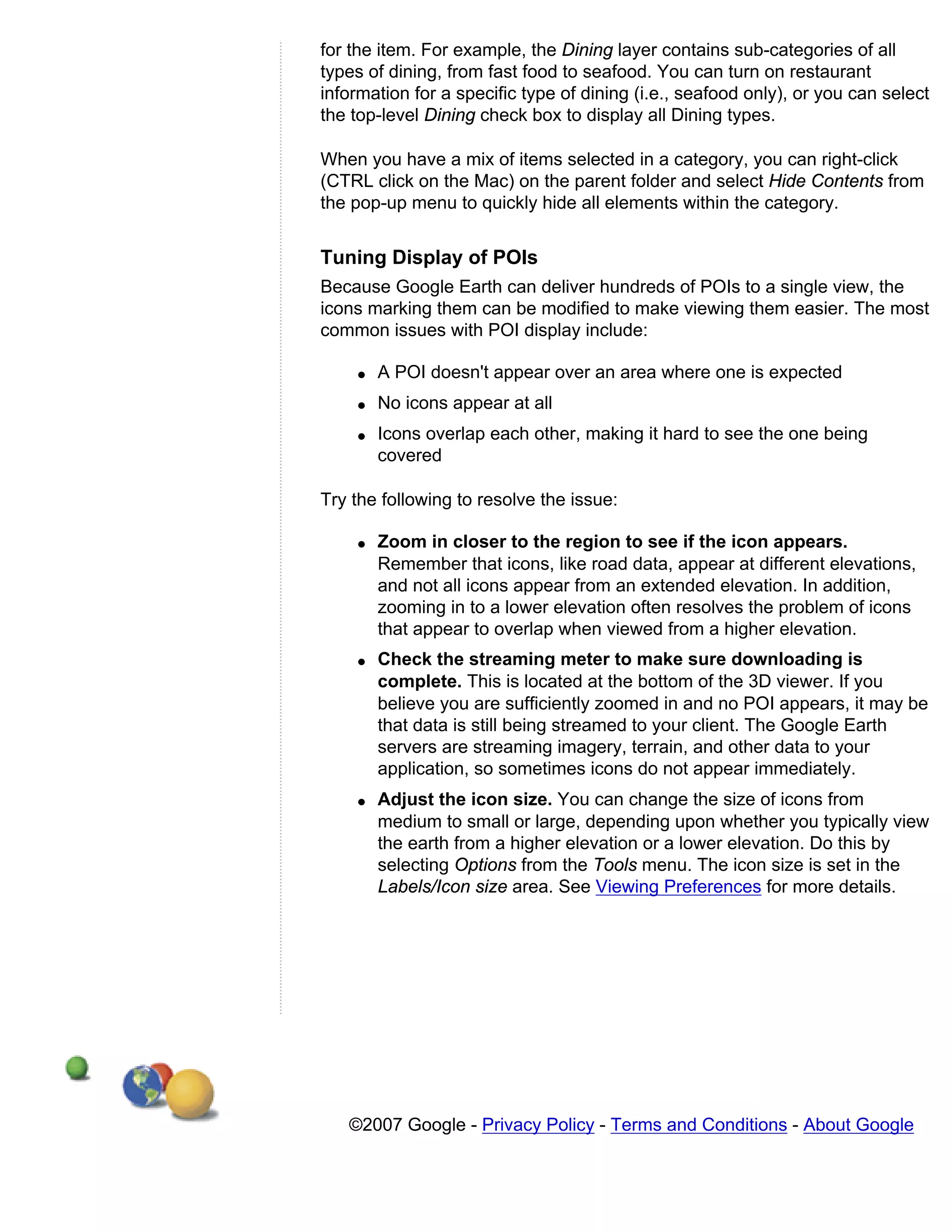 for the item. For example, the Dining layer contains sub-categories of all
types of dining, from fast food to seafood. You can turn on restaurant
information for a specific type of dining (i.e., seafood only), or you can select
the top-level Dining check box to display all Dining types.

When you have a mix of items selected in a category, you can right-click
(CTRL click on the Mac) on the parent folder and select Hide Contents from
the pop-up menu to quickly hide all elements within the category.


Tuning Display of POIs
Because Google Earth can deliver hundreds of POIs to a single view, the
icons marking them can be modified to make viewing them easier. The most
common issues with POI display include:

    q   A POI doesn't appear over an area where one is expected
    q   No icons appear at all
    q   Icons overlap each other, making it hard to see the one being
        covered

Try the following to resolve the issue:

    q   Zoom in closer to the region to see if the icon appears.
        Remember that icons, like road data, appear at different elevations,
        and not all icons appear from an extended elevation. In addition,
        zooming in to a lower elevation often resolves the problem of icons
        that appear to overlap when viewed from a higher elevation.
    q   Check the streaming meter to make sure downloading is
        complete. This is located at the bottom of the 3D viewer. If you
        believe you are sufficiently zoomed in and no POI appears, it may be
        that data is still being streamed to your client. The Google Earth
        servers are streaming imagery, terrain, and other data to your
        application, so sometimes icons do not appear immediately.
    q   Adjust the icon size. You can change the size of icons from
        medium to small or large, depending upon whether you typically view
        the earth from a higher elevation or a lower elevation. Do this by
        selecting Options from the Tools menu. The icon size is set in the
        Labels/Icon size area. See Viewing Preferences for more details.




   ©2007 Google - Privacy Policy - Terms and Conditions - About Google
 