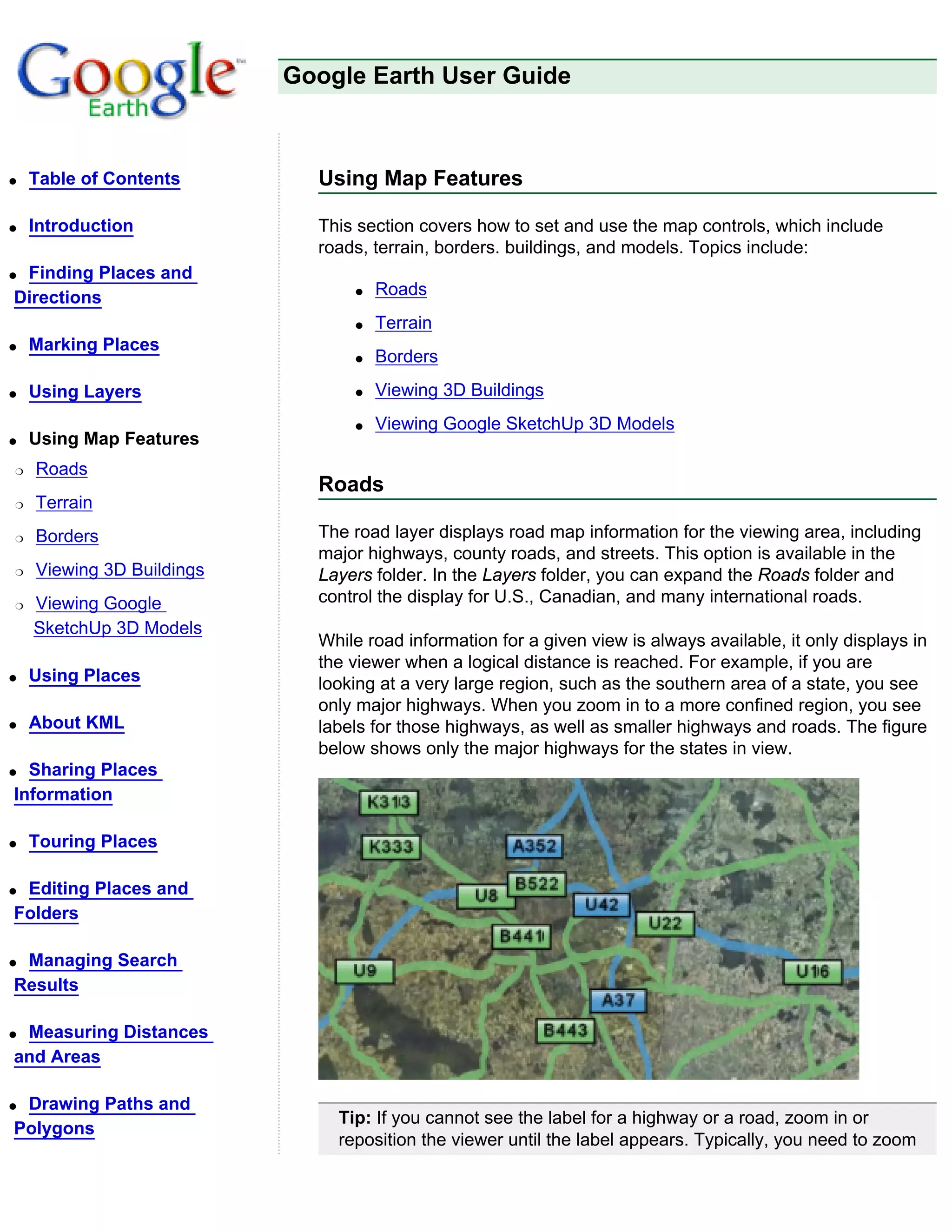 Google Earth User Guide



q   Table of Contents        Using Map Features

q   Introduction             This section covers how to set and use the map controls, which include
                             roads, terrain, borders. buildings, and models. Topics include:
qFinding Places and
Directions                       q   Roads
                                 q   Terrain
q   Marking Places
                                 q   Borders
q   Using Layers                 q   Viewing 3D Buildings
                                 q   Viewing Google SketchUp 3D Models
q   Using Map Features
r   Roads
                             Roads
r   Terrain
r   Borders                  The road layer displays road map information for the viewing area, including
                             major highways, county roads, and streets. This option is available in the
r   Viewing 3D Buildings     Layers folder. In the Layers folder, you can expand the Roads folder and
r   Viewing Google           control the display for U.S., Canadian, and many international roads.
    SketchUp 3D Models
                             While road information for a given view is always available, it only displays in
                             the viewer when a logical distance is reached. For example, if you are
q   Using Places             looking at a very large region, such as the southern area of a state, you see
                             only major highways. When you zoom in to a more confined region, you see
q   About KML                labels for those highways, as well as smaller highways and roads. The figure
                             below shows only the major highways for the states in view.
q Sharing Places
Information

q   Touring Places

qEditing Places and
Folders

qManaging Search
Results

qMeasuring Distances
and Areas

qDrawing Paths and
                               Tip: If you cannot see the label for a highway or a road, zoom in or
Polygons
                               reposition the viewer until the label appears. Typically, you need to zoom
 