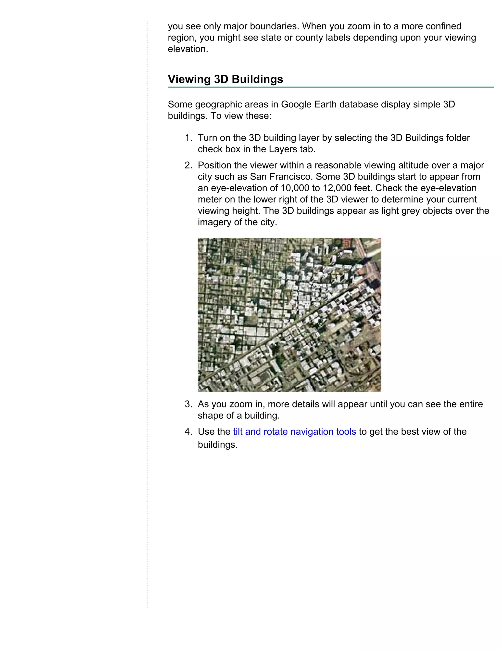 you see only major boundaries. When you zoom in to a more confined
region, you might see state or county labels depending upon your viewing
elevation.


Viewing 3D Buildings

Some geographic areas in Google Earth database display simple 3D
buildings. To view these:

   1. Turn on the 3D building layer by selecting the 3D Buildings folder
      check box in the Layers tab.
   2. Position the viewer within a reasonable viewing altitude over a major
      city such as San Francisco. Some 3D buildings start to appear from
      an eye-elevation of 10,000 to 12,000 feet. Check the eye-elevation
      meter on the lower right of the 3D viewer to determine your current
      viewing height. The 3D buildings appear as light grey objects over the
      imagery of the city.




   3. As you zoom in, more details will appear until you can see the entire
      shape of a building.
   4. Use the tilt and rotate navigation tools to get the best view of the
      buildings.
 