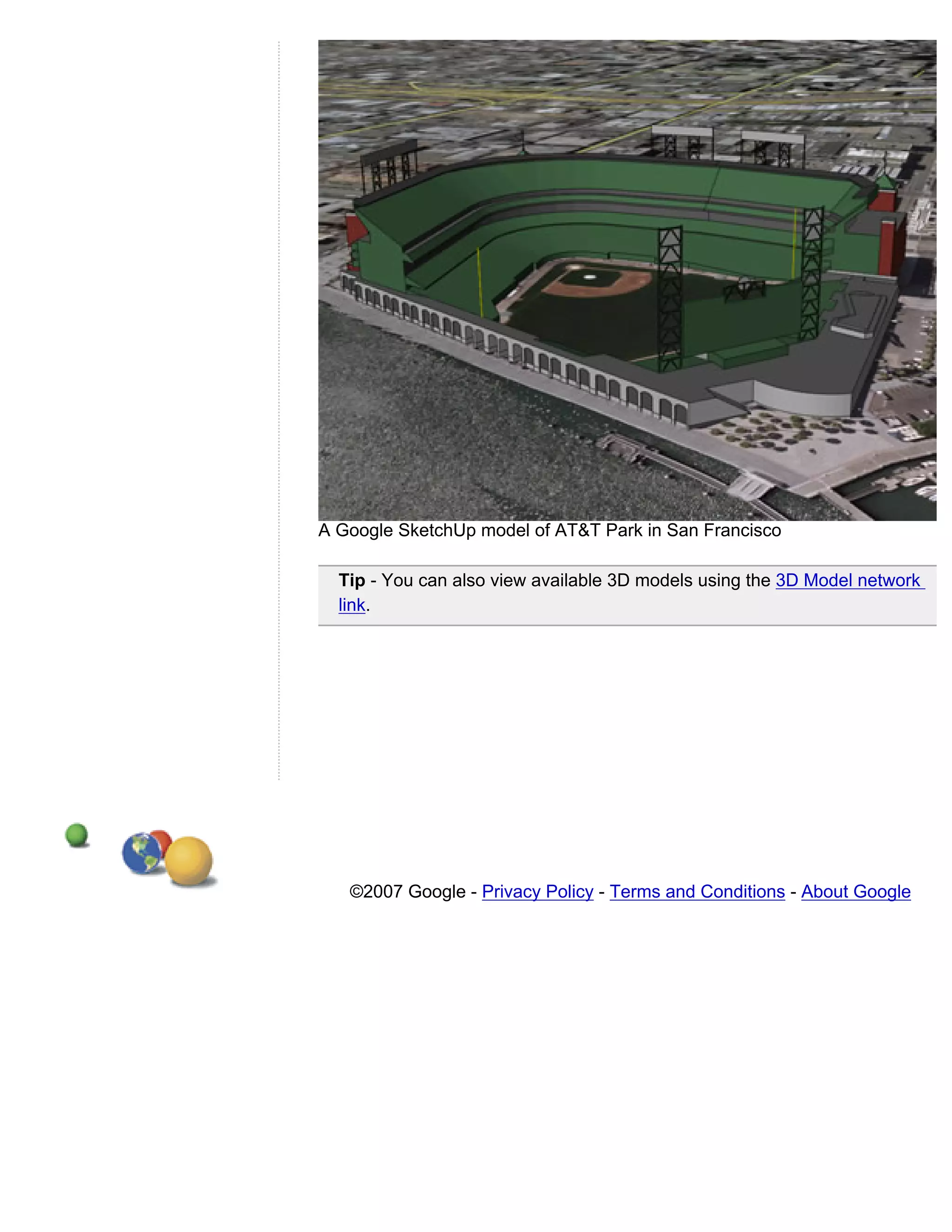 A Google SketchUp model of AT&T Park in San Francisco

  Tip - You can also view available 3D models using the 3D Model network
  link.




   ©2007 Google - Privacy Policy - Terms and Conditions - About Google
 