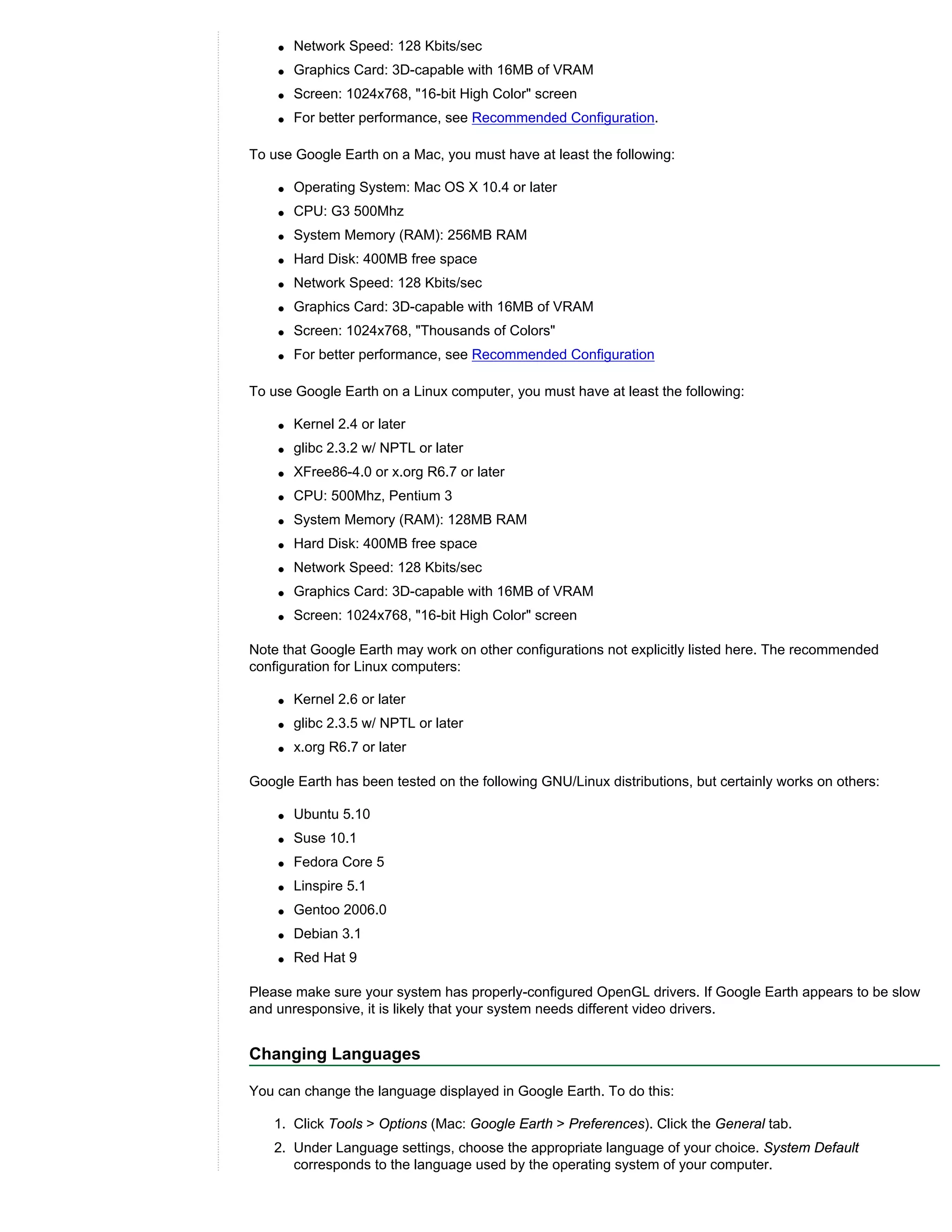 q   Network Speed: 128 Kbits/sec
    q   Graphics Card: 3D-capable with 16MB of VRAM
    q   Screen: 1024x768, "16-bit High Color" screen
    q   For better performance, see Recommended Configuration.

To use Google Earth on a Mac, you must have at least the following:

    q   Operating System: Mac OS X 10.4 or later
    q   CPU: G3 500Mhz
    q   System Memory (RAM): 256MB RAM
    q   Hard Disk: 400MB free space
    q   Network Speed: 128 Kbits/sec
    q   Graphics Card: 3D-capable with 16MB of VRAM
    q   Screen: 1024x768, "Thousands of Colors"
    q   For better performance, see Recommended Configuration

To use Google Earth on a Linux computer, you must have at least the following:

    q   Kernel 2.4 or later
    q   glibc 2.3.2 w/ NPTL or later
    q   XFree86-4.0 or x.org R6.7 or later
    q   CPU: 500Mhz, Pentium 3
    q   System Memory (RAM): 128MB RAM
    q   Hard Disk: 400MB free space
    q   Network Speed: 128 Kbits/sec
    q   Graphics Card: 3D-capable with 16MB of VRAM
    q   Screen: 1024x768, "16-bit High Color" screen

Note that Google Earth may work on other configurations not explicitly listed here. The recommended
configuration for Linux computers:

    q   Kernel 2.6 or later
    q   glibc 2.3.5 w/ NPTL or later
    q   x.org R6.7 or later

Google Earth has been tested on the following GNU/Linux distributions, but certainly works on others:

    q   Ubuntu 5.10
    q   Suse 10.1
    q   Fedora Core 5
    q   Linspire 5.1
    q   Gentoo 2006.0
    q   Debian 3.1
    q   Red Hat 9

Please make sure your system has properly-configured OpenGL drivers. If Google Earth appears to be slow
and unresponsive, it is likely that your system needs different video drivers.


Changing Languages

You can change the language displayed in Google Earth. To do this:

   1. Click Tools > Options (Mac: Google Earth > Preferences). Click the General tab.
   2. Under Language settings, choose the appropriate language of your choice. System Default
      corresponds to the language used by the operating system of your computer.
 