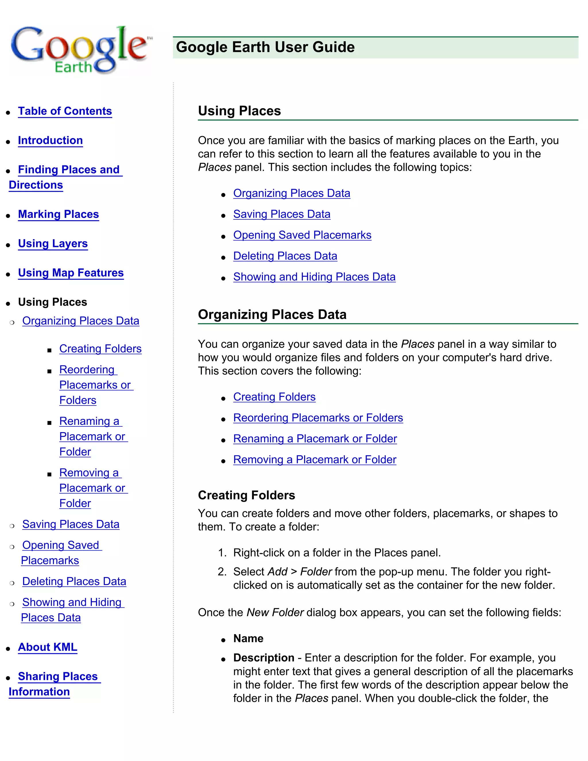 Google Earth User Guide



q   Table of Contents             Using Places

q   Introduction                  Once you are familiar with the basics of marking places on the Earth, you
                                  can refer to this section to learn all the features available to you in the
qFinding Places and               Places panel. This section includes the following topics:
Directions
                                      q   Organizing Places Data
q   Marking Places                    q   Saving Places Data
                                      q   Opening Saved Placemarks
q   Using Layers
                                      q   Deleting Places Data
q   Using Map Features                q   Showing and Hiding Places Data

q   Using Places
r   Organizing Places Data        Organizing Places Data

         s   Creating Folders     You can organize your saved data in the Places panel in a way similar to
                                  how you would organize files and folders on your computer's hard drive.
         s   Reordering           This section covers the following:
             Placemarks or
             Folders                  q   Creating Folders

         s   Renaming a               q   Reordering Placemarks or Folders
             Placemark or             q   Renaming a Placemark or Folder
             Folder
                                      q   Removing a Placemark or Folder
         s   Removing a
             Placemark or
                                  Creating Folders
             Folder
                                  You can create folders and move other folders, placemarks, or shapes to
r   Saving Places Data            them. To create a folder:
r   Opening Saved
                                      1. Right-click on a folder in the Places panel.
    Placemarks
                                      2. Select Add > Folder from the pop-up menu. The folder you right-
r   Deleting Places Data                 clicked on is automatically set as the container for the new folder.
r   Showing and Hiding
    Places Data                   Once the New Folder dialog box appears, you can set the following fields:

                                      q   Name
q   About KML
                                      q   Description - Enter a description for the folder. For example, you
q Sharing Places                          might enter text that gives a general description of all the placemarks
                                          in the folder. The first few words of the description appear below the
Information
                                          folder in the Places panel. When you double-click the folder, the
 