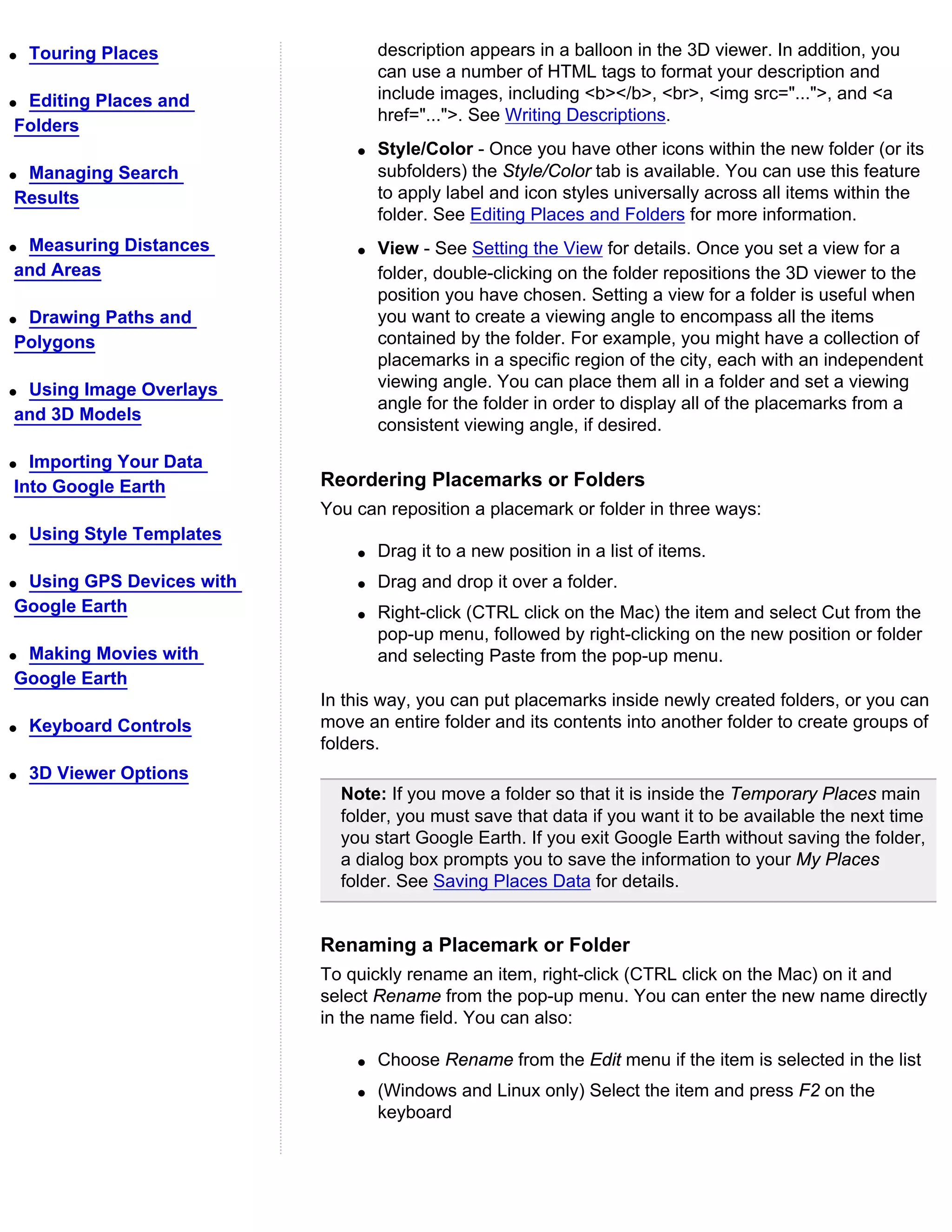 q   Touring Places                  description appears in a balloon in the 3D viewer. In addition, you
                                    can use a number of HTML tags to format your description and
qEditing Places and                 include images, including <b></b>, <br>, <img src="...">, and <a
                                    href="...">. See Writing Descriptions.
Folders
                                q   Style/Color - Once you have other icons within the new folder (or its
qManaging Search                    subfolders) the Style/Color tab is available. You can use this feature
Results                             to apply label and icon styles universally across all items within the
                                    folder. See Editing Places and Folders for more information.
qMeasuring Distances            q   View - See Setting the View for details. Once you set a view for a
and Areas                           folder, double-clicking on the folder repositions the 3D viewer to the
                                    position you have chosen. Setting a view for a folder is useful when
qDrawing Paths and                  you want to create a viewing angle to encompass all the items
Polygons                            contained by the folder. For example, you might have a collection of
                                    placemarks in a specific region of the city, each with an independent
qUsing Image Overlays               viewing angle. You can place them all in a folder and set a viewing
                                    angle for the folder in order to display all of the placemarks from a
and 3D Models
                                    consistent viewing angle, if desired.

q Importing Your Data
Into Google Earth           Reordering Placemarks or Folders
                            You can reposition a placemark or folder in three ways:
q   Using Style Templates
                                q   Drag it to a new position in a list of items.
qUsing GPS Devices with         q   Drag and drop it over a folder.
Google Earth                    q   Right-click (CTRL click on the Mac) the item and select Cut from the
                                    pop-up menu, followed by right-clicking on the new position or folder
qMaking Movies with                 and selecting Paste from the pop-up menu.
Google Earth
                            In this way, you can put placemarks inside newly created folders, or you can
q   Keyboard Controls       move an entire folder and its contents into another folder to create groups of
                            folders.
q   3D Viewer Options
                              Note: If you move a folder so that it is inside the Temporary Places main
                              folder, you must save that data if you want it to be available the next time
                              you start Google Earth. If you exit Google Earth without saving the folder,
                              a dialog box prompts you to save the information to your My Places
                              folder. See Saving Places Data for details.


                            Renaming a Placemark or Folder
                            To quickly rename an item, right-click (CTRL click on the Mac) on it and
                            select Rename from the pop-up menu. You can enter the new name directly
                            in the name field. You can also:

                                q   Choose Rename from the Edit menu if the item is selected in the list
                                q   (Windows and Linux only) Select the item and press F2 on the
                                    keyboard
 