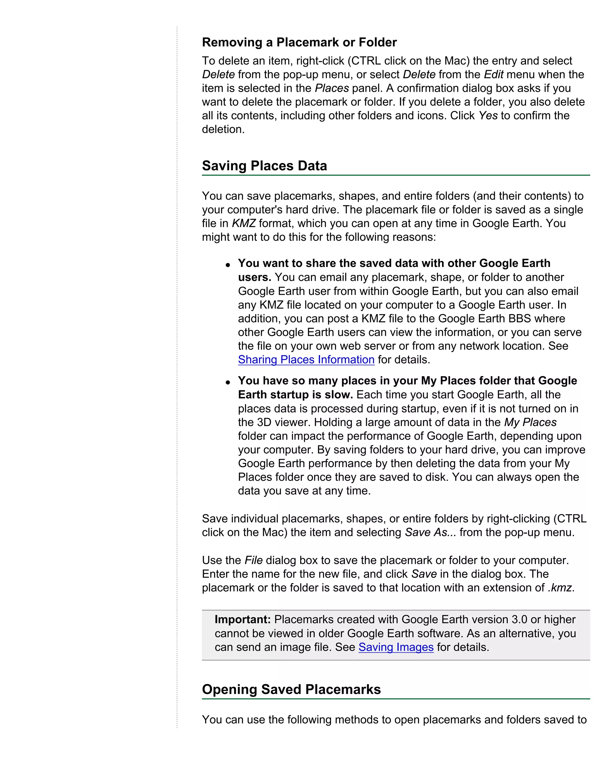 Removing a Placemark or Folder
To delete an item, right-click (CTRL click on the Mac) the entry and select
Delete from the pop-up menu, or select Delete from the Edit menu when the
item is selected in the Places panel. A confirmation dialog box asks if you
want to delete the placemark or folder. If you delete a folder, you also delete
all its contents, including other folders and icons. Click Yes to confirm the
deletion.


Saving Places Data

You can save placemarks, shapes, and entire folders (and their contents) to
your computer's hard drive. The placemark file or folder is saved as a single
file in KMZ format, which you can open at any time in Google Earth. You
might want to do this for the following reasons:

    q   You want to share the saved data with other Google Earth
        users. You can email any placemark, shape, or folder to another
        Google Earth user from within Google Earth, but you can also email
        any KMZ file located on your computer to a Google Earth user. In
        addition, you can post a KMZ file to the Google Earth BBS where
        other Google Earth users can view the information, or you can serve
        the file on your own web server or from any network location. See
        Sharing Places Information for details.
    q   You have so many places in your My Places folder that Google
        Earth startup is slow. Each time you start Google Earth, all the
        places data is processed during startup, even if it is not turned on in
        the 3D viewer. Holding a large amount of data in the My Places
        folder can impact the performance of Google Earth, depending upon
        your computer. By saving folders to your hard drive, you can improve
        Google Earth performance by then deleting the data from your My
        Places folder once they are saved to disk. You can always open the
        data you save at any time.

Save individual placemarks, shapes, or entire folders by right-clicking (CTRL
click on the Mac) the item and selecting Save As... from the pop-up menu.

Use the File dialog box to save the placemark or folder to your computer.
Enter the name for the new file, and click Save in the dialog box. The
placemark or the folder is saved to that location with an extension of .kmz.

  Important: Placemarks created with Google Earth version 3.0 or higher
  cannot be viewed in older Google Earth software. As an alternative, you
  can send an image file. See Saving Images for details.


Opening Saved Placemarks

You can use the following methods to open placemarks and folders saved to
 