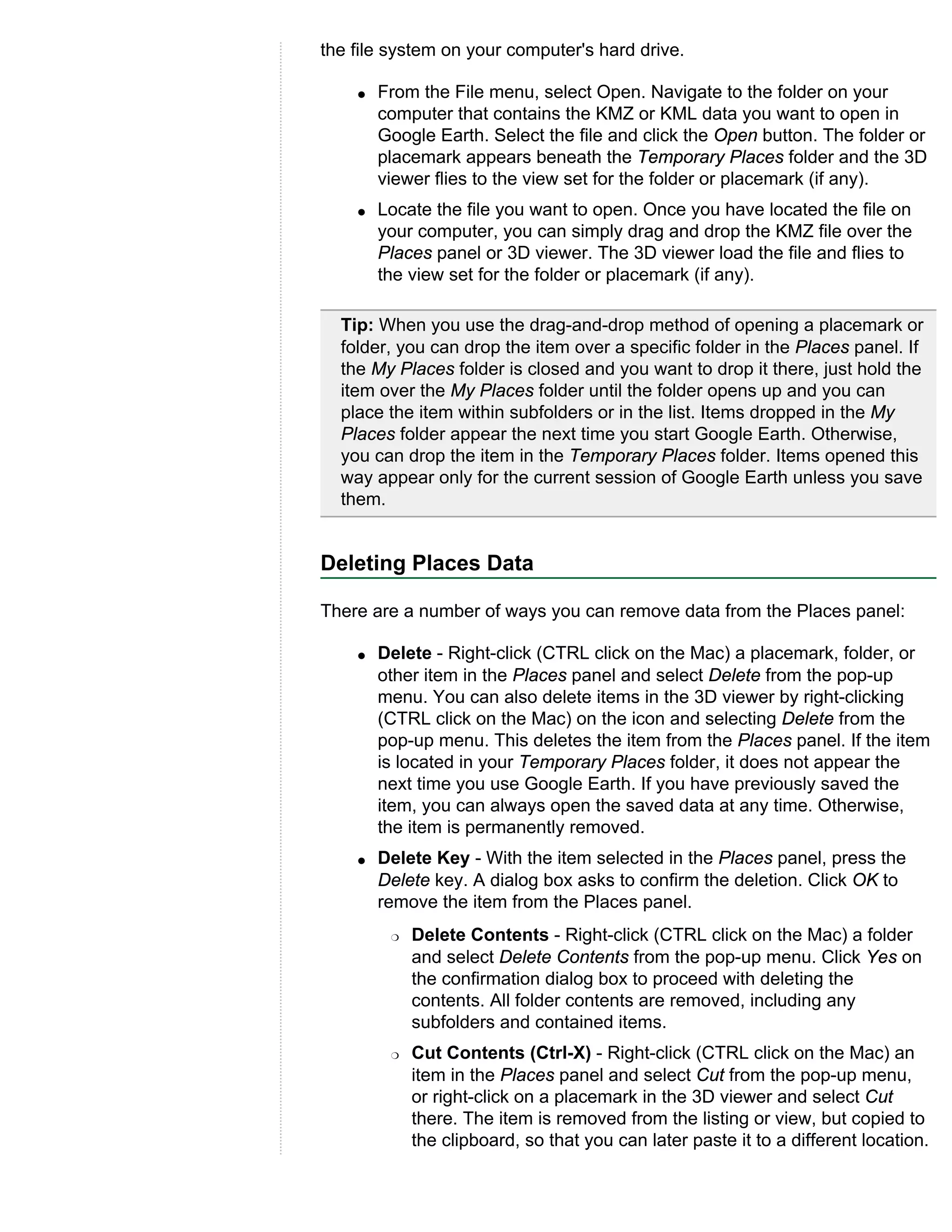 the file system on your computer's hard drive.

    q   From the File menu, select Open. Navigate to the folder on your
        computer that contains the KMZ or KML data you want to open in
        Google Earth. Select the file and click the Open button. The folder or
        placemark appears beneath the Temporary Places folder and the 3D
        viewer flies to the view set for the folder or placemark (if any).
    q   Locate the file you want to open. Once you have located the file on
        your computer, you can simply drag and drop the KMZ file over the
        Places panel or 3D viewer. The 3D viewer load the file and flies to
        the view set for the folder or placemark (if any).

  Tip: When you use the drag-and-drop method of opening a placemark or
  folder, you can drop the item over a specific folder in the Places panel. If
  the My Places folder is closed and you want to drop it there, just hold the
  item over the My Places folder until the folder opens up and you can
  place the item within subfolders or in the list. Items dropped in the My
  Places folder appear the next time you start Google Earth. Otherwise,
  you can drop the item in the Temporary Places folder. Items opened this
  way appear only for the current session of Google Earth unless you save
  them.


Deleting Places Data

There are a number of ways you can remove data from the Places panel:

    q   Delete - Right-click (CTRL click on the Mac) a placemark, folder, or
        other item in the Places panel and select Delete from the pop-up
        menu. You can also delete items in the 3D viewer by right-clicking
        (CTRL click on the Mac) on the icon and selecting Delete from the
        pop-up menu. This deletes the item from the Places panel. If the item
        is located in your Temporary Places folder, it does not appear the
        next time you use Google Earth. If you have previously saved the
        item, you can always open the saved data at any time. Otherwise,
        the item is permanently removed.
    q   Delete Key - With the item selected in the Places panel, press the
        Delete key. A dialog box asks to confirm the deletion. Click OK to
        remove the item from the Places panel.
         r   Delete Contents - Right-click (CTRL click on the Mac) a folder
             and select Delete Contents from the pop-up menu. Click Yes on
             the confirmation dialog box to proceed with deleting the
             contents. All folder contents are removed, including any
             subfolders and contained items.
         r   Cut Contents (Ctrl-X) - Right-click (CTRL click on the Mac) an
             item in the Places panel and select Cut from the pop-up menu,
             or right-click on a placemark in the 3D viewer and select Cut
             there. The item is removed from the listing or view, but copied to
             the clipboard, so that you can later paste it to a different location.
 