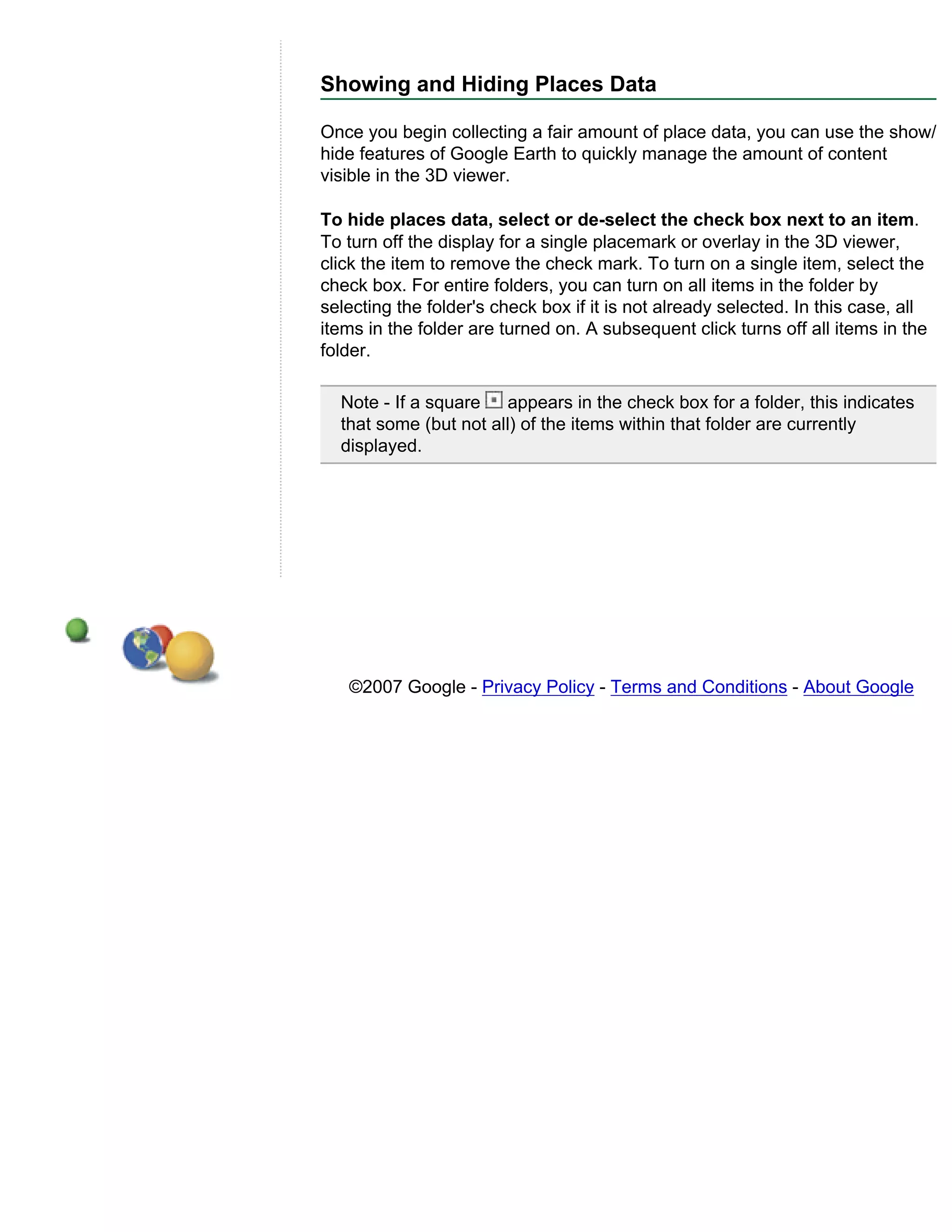 Showing and Hiding Places Data

Once you begin collecting a fair amount of place data, you can use the show/
hide features of Google Earth to quickly manage the amount of content
visible in the 3D viewer.

To hide places data, select or de-select the check box next to an item.
To turn off the display for a single placemark or overlay in the 3D viewer,
click the item to remove the check mark. To turn on a single item, select the
check box. For entire folders, you can turn on all items in the folder by
selecting the folder's check box if it is not already selected. In this case, all
items in the folder are turned on. A subsequent click turns off all items in the
folder.

  Note - If a square    appears in the check box for a folder, this indicates
  that some (but not all) of the items within that folder are currently
  displayed.




   ©2007 Google - Privacy Policy - Terms and Conditions - About Google
 