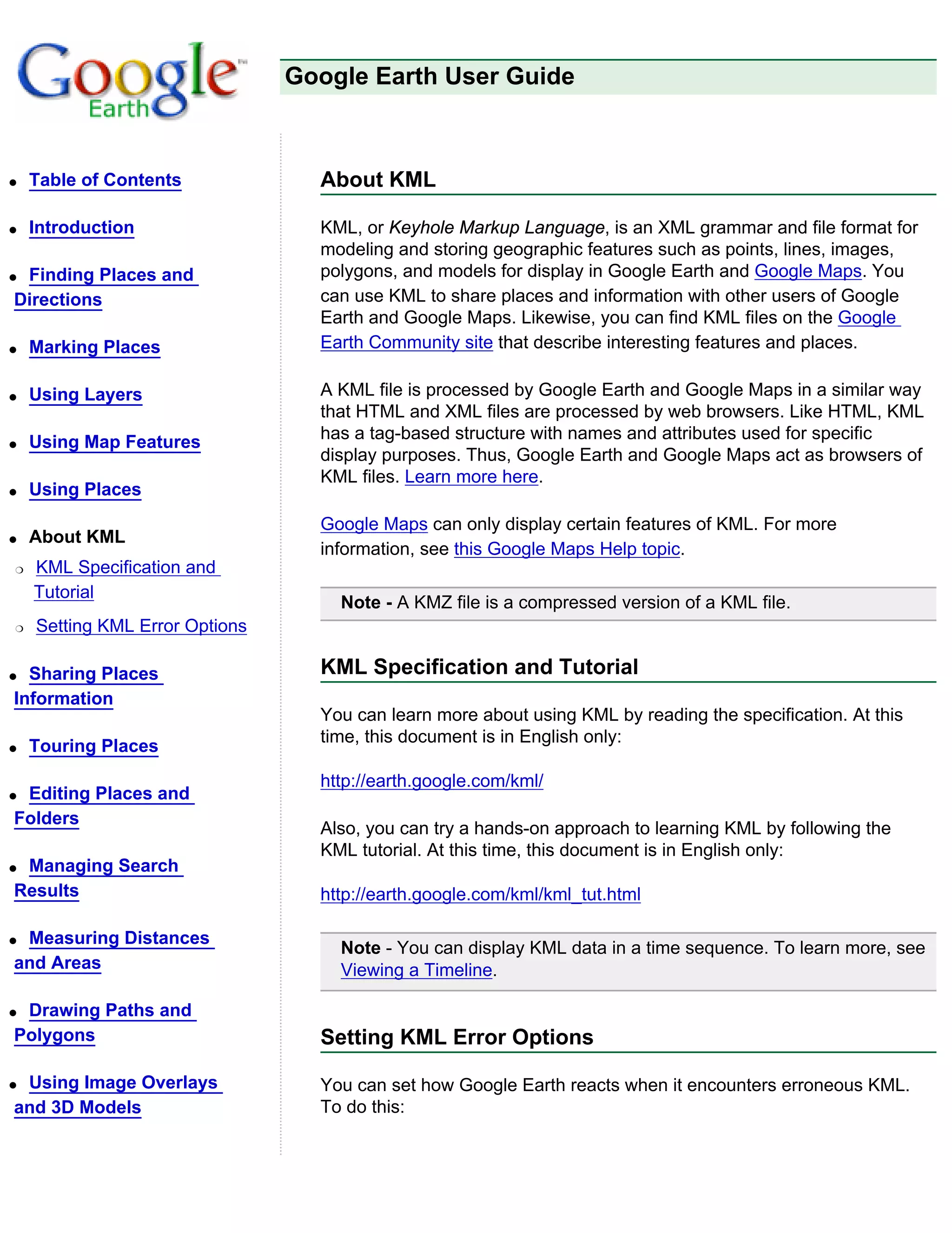 Google Earth User Guide



q   Table of Contents             About KML

q   Introduction                  KML, or Keyhole Markup Language, is an XML grammar and file format for
                                  modeling and storing geographic features such as points, lines, images,
qFinding Places and               polygons, and models for display in Google Earth and Google Maps. You
Directions                        can use KML to share places and information with other users of Google
                                  Earth and Google Maps. Likewise, you can find KML files on the Google
q   Marking Places                Earth Community site that describe interesting features and places.

q   Using Layers                  A KML file is processed by Google Earth and Google Maps in a similar way
                                  that HTML and XML files are processed by web browsers. Like HTML, KML
q   Using Map Features            has a tag-based structure with names and attributes used for specific
                                  display purposes. Thus, Google Earth and Google Maps act as browsers of
                                  KML files. Learn more here.
q   Using Places
                                  Google Maps can only display certain features of KML. For more
q   About KML
                                  information, see this Google Maps Help topic.
r   KML Specification and
    Tutorial
                                    Note - A KMZ file is a compressed version of a KML file.
r   Setting KML Error Options

q Sharing Places                  KML Specification and Tutorial
Information
                                  You can learn more about using KML by reading the specification. At this
                                  time, this document is in English only:
q   Touring Places
                                  http://earth.google.com/kml/
qEditing Places and
Folders
                                  Also, you can try a hands-on approach to learning KML by following the
                                  KML tutorial. At this time, this document is in English only:
qManaging Search
Results                           http://earth.google.com/kml/kml_tut.html

qMeasuring Distances
                                    Note - You can display KML data in a time sequence. To learn more, see
and Areas                           Viewing a Timeline.

qDrawing Paths and
Polygons                          Setting KML Error Options

qUsing Image Overlays             You can set how Google Earth reacts when it encounters erroneous KML.
and 3D Models                     To do this:
 