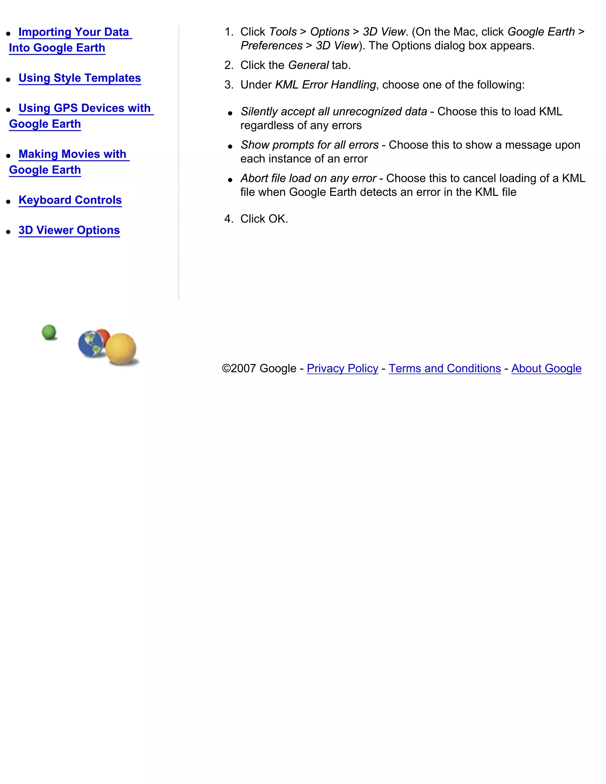 q Importing Your Data       1. Click Tools > Options > 3D View. (On the Mac, click Google Earth >
Into Google Earth              Preferences > 3D View). The Options dialog box appears.
                            2. Click the General tab.
q   Using Style Templates
                            3. Under KML Error Handling, choose one of the following:

qUsing GPS Devices with      q   Silently accept all unrecognized data - Choose this to load KML
Google Earth                     regardless of any errors
                             q   Show prompts for all errors - Choose this to show a message upon
qMaking Movies with              each instance of an error
Google Earth
                             q   Abort file load on any error - Choose this to cancel loading of a KML
                                 file when Google Earth detects an error in the KML file
q   Keyboard Controls
                            4. Click OK.
q   3D Viewer Options




                            ©2007 Google - Privacy Policy - Terms and Conditions - About Google
 