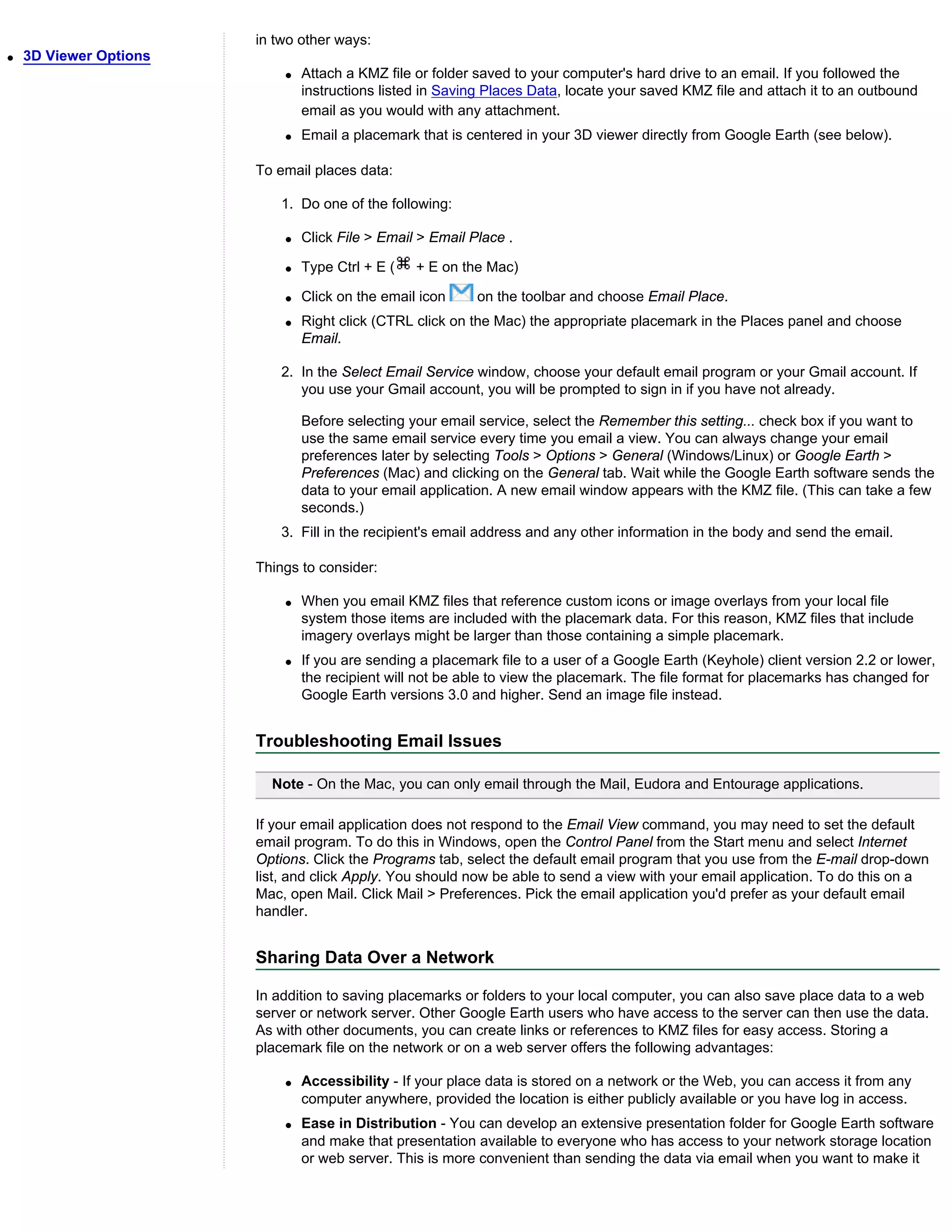 in two other ways:
q   3D Viewer Options
                            q   Attach a KMZ file or folder saved to your computer's hard drive to an email. If you followed the
                                instructions listed in Saving Places Data, locate your saved KMZ file and attach it to an outbound
                                email as you would with any attachment.
                            q   Email a placemark that is centered in your 3D viewer directly from Google Earth (see below).

                        To email places data:

                           1. Do one of the following:

                            q   Click File > Email > Email Place .

                            q   Type Ctrl + E (   + E on the Mac)

                            q   Click on the email icon     on the toolbar and choose Email Place.
                            q   Right click (CTRL click on the Mac) the appropriate placemark in the Places panel and choose
                                Email.

                           2. In the Select Email Service window, choose your default email program or your Gmail account. If
                              you use your Gmail account, you will be prompted to sign in if you have not already.

                                Before selecting your email service, select the Remember this setting... check box if you want to
                                use the same email service every time you email a view. You can always change your email
                                preferences later by selecting Tools > Options > General (Windows/Linux) or Google Earth >
                                Preferences (Mac) and clicking on the General tab. Wait while the Google Earth software sends the
                                data to your email application. A new email window appears with the KMZ file. (This can take a few
                                seconds.)
                           3. Fill in the recipient's email address and any other information in the body and send the email.

                        Things to consider:

                            q   When you email KMZ files that reference custom icons or image overlays from your local file
                                system those items are included with the placemark data. For this reason, KMZ files that include
                                imagery overlays might be larger than those containing a simple placemark.
                            q   If you are sending a placemark file to a user of a Google Earth (Keyhole) client version 2.2 or lower,
                                the recipient will not be able to view the placemark. The file format for placemarks has changed for
                                Google Earth versions 3.0 and higher. Send an image file instead.


                        Troubleshooting Email Issues

                          Note - On the Mac, you can only email through the Mail, Eudora and Entourage applications.

                        If your email application does not respond to the Email View command, you may need to set the default
                        email program. To do this in Windows, open the Control Panel from the Start menu and select Internet
                        Options. Click the Programs tab, select the default email program that you use from the E-mail drop-down
                        list, and click Apply. You should now be able to send a view with your email application. To do this on a
                        Mac, open Mail. Click Mail > Preferences. Pick the email application you'd prefer as your default email
                        handler.


                        Sharing Data Over a Network

                        In addition to saving placemarks or folders to your local computer, you can also save place data to a web
                        server or network server. Other Google Earth users who have access to the server can then use the data.
                        As with other documents, you can create links or references to KMZ files for easy access. Storing a
                        placemark file on the network or on a web server offers the following advantages:

                            q   Accessibility - If your place data is stored on a network or the Web, you can access it from any
                                computer anywhere, provided the location is either publicly available or you have log in access.
                            q   Ease in Distribution - You can develop an extensive presentation folder for Google Earth software
                                and make that presentation available to everyone who has access to your network storage location
                                or web server. This is more convenient than sending the data via email when you want to make it
 