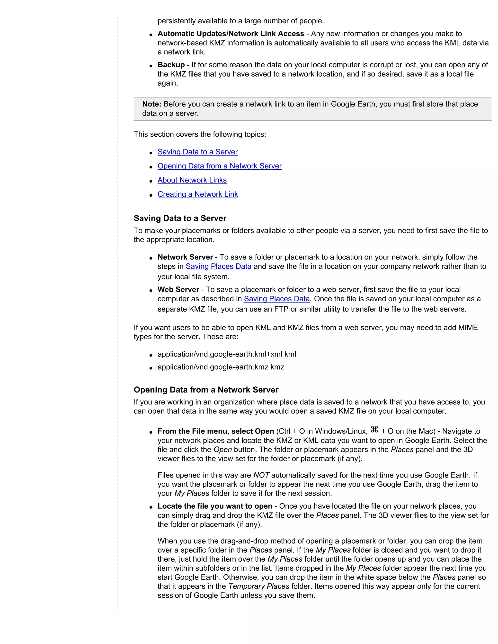 persistently available to a large number of people.
    q   Automatic Updates/Network Link Access - Any new information or changes you make to
        network-based KMZ information is automatically available to all users who access the KML data via
        a network link.
    q   Backup - If for some reason the data on your local computer is corrupt or lost, you can open any of
        the KMZ files that you have saved to a network location, and if so desired, save it as a local file
        again.

  Note: Before you can create a network link to an item in Google Earth, you must first store that place
  data on a server.

This section covers the following topics:

    q   Saving Data to a Server
    q   Opening Data from a Network Server
    q   About Network Links
    q   Creating a Network Link


Saving Data to a Server
To make your placemarks or folders available to other people via a server, you need to first save the file to
the appropriate location.

    q   Network Server - To save a folder or placemark to a location on your network, simply follow the
        steps in Saving Places Data and save the file in a location on your company network rather than to
        your local file system.
    q   Web Server - To save a placemark or folder to a web server, first save the file to your local
        computer as described in Saving Places Data. Once the file is saved on your local computer as a
        separate KMZ file, you can use an FTP or similar utility to transfer the file to the web servers.

If you want users to be able to open KML and KMZ files from a web server, you may need to add MIME
types for the server. These are:

    q   application/vnd.google-earth.kml+xml kml
    q   application/vnd.google-earth.kmz kmz


Opening Data from a Network Server
If you are working in an organization where place data is saved to a network that you have access to, you
can open that data in the same way you would open a saved KMZ file on your local computer.

    q   From the File menu, select Open (Ctrl + O in Windows/Linux,         + O on the Mac) - Navigate to
        your network places and locate the KMZ or KML data you want to open in Google Earth. Select the
        file and click the Open button. The folder or placemark appears in the Places panel and the 3D
        viewer flies to the view set for the folder or placemark (if any).

        Files opened in this way are NOT automatically saved for the next time you use Google Earth. If
        you want the placemark or folder to appear the next time you use Google Earth, drag the item to
        your My Places folder to save it for the next session.
    q   Locate the file you want to open - Once you have located the file on your network places, you
        can simply drag and drop the KMZ file over the Places panel. The 3D viewer flies to the view set for
        the folder or placemark (if any).

        When you use the drag-and-drop method of opening a placemark or folder, you can drop the item
        over a specific folder in the Places panel. If the My Places folder is closed and you want to drop it
        there, just hold the item over the My Places folder until the folder opens up and you can place the
        item within subfolders or in the list. Items dropped in the My Places folder appear the next time you
        start Google Earth. Otherwise, you can drop the item in the white space below the Places panel so
        that it appears in the Temporary Places folder. Items opened this way appear only for the current
        session of Google Earth unless you save them.
 