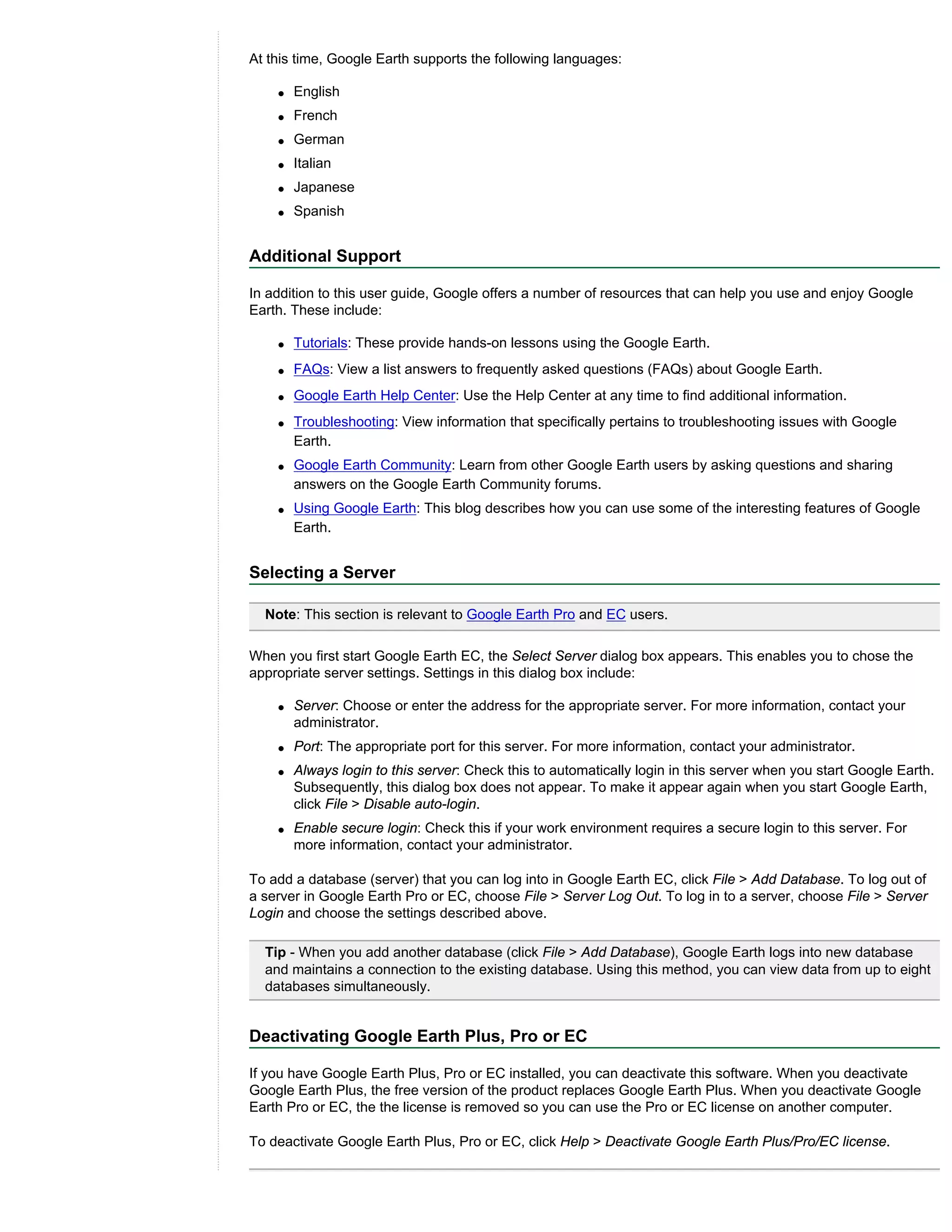At this time, Google Earth supports the following languages:

    q   English
    q   French
    q   German
    q   Italian
    q   Japanese
    q   Spanish


Additional Support

In addition to this user guide, Google offers a number of resources that can help you use and enjoy Google
Earth. These include:

    q   Tutorials: These provide hands-on lessons using the Google Earth.
    q   FAQs: View a list answers to frequently asked questions (FAQs) about Google Earth.
    q   Google Earth Help Center: Use the Help Center at any time to find additional information.
    q   Troubleshooting: View information that specifically pertains to troubleshooting issues with Google
        Earth.
    q   Google Earth Community: Learn from other Google Earth users by asking questions and sharing
        answers on the Google Earth Community forums.
    q   Using Google Earth: This blog describes how you can use some of the interesting features of Google
        Earth.


Selecting a Server

  Note: This section is relevant to Google Earth Pro and EC users.

When you first start Google Earth EC, the Select Server dialog box appears. This enables you to chose the
appropriate server settings. Settings in this dialog box include:

    q   Server: Choose or enter the address for the appropriate server. For more information, contact your
        administrator.
    q   Port: The appropriate port for this server. For more information, contact your administrator.
    q   Always login to this server: Check this to automatically login in this server when you start Google Earth.
        Subsequently, this dialog box does not appear. To make it appear again when you start Google Earth,
        click File > Disable auto-login.
    q   Enable secure login: Check this if your work environment requires a secure login to this server. For
        more information, contact your administrator.

To add a database (server) that you can log into in Google Earth EC, click File > Add Database. To log out of
a server in Google Earth Pro or EC, choose File > Server Log Out. To log in to a server, choose File > Server
Login and choose the settings described above.

  Tip - When you add another database (click File > Add Database), Google Earth logs into new database
  and maintains a connection to the existing database. Using this method, you can view data from up to eight
  databases simultaneously.


Deactivating Google Earth Plus, Pro or EC

If you have Google Earth Plus, Pro or EC installed, you can deactivate this software. When you deactivate
Google Earth Plus, the free version of the product replaces Google Earth Plus. When you deactivate Google
Earth Pro or EC, the the license is removed so you can use the Pro or EC license on another computer.

To deactivate Google Earth Plus, Pro or EC, click Help > Deactivate Google Earth Plus/Pro/EC license.
 