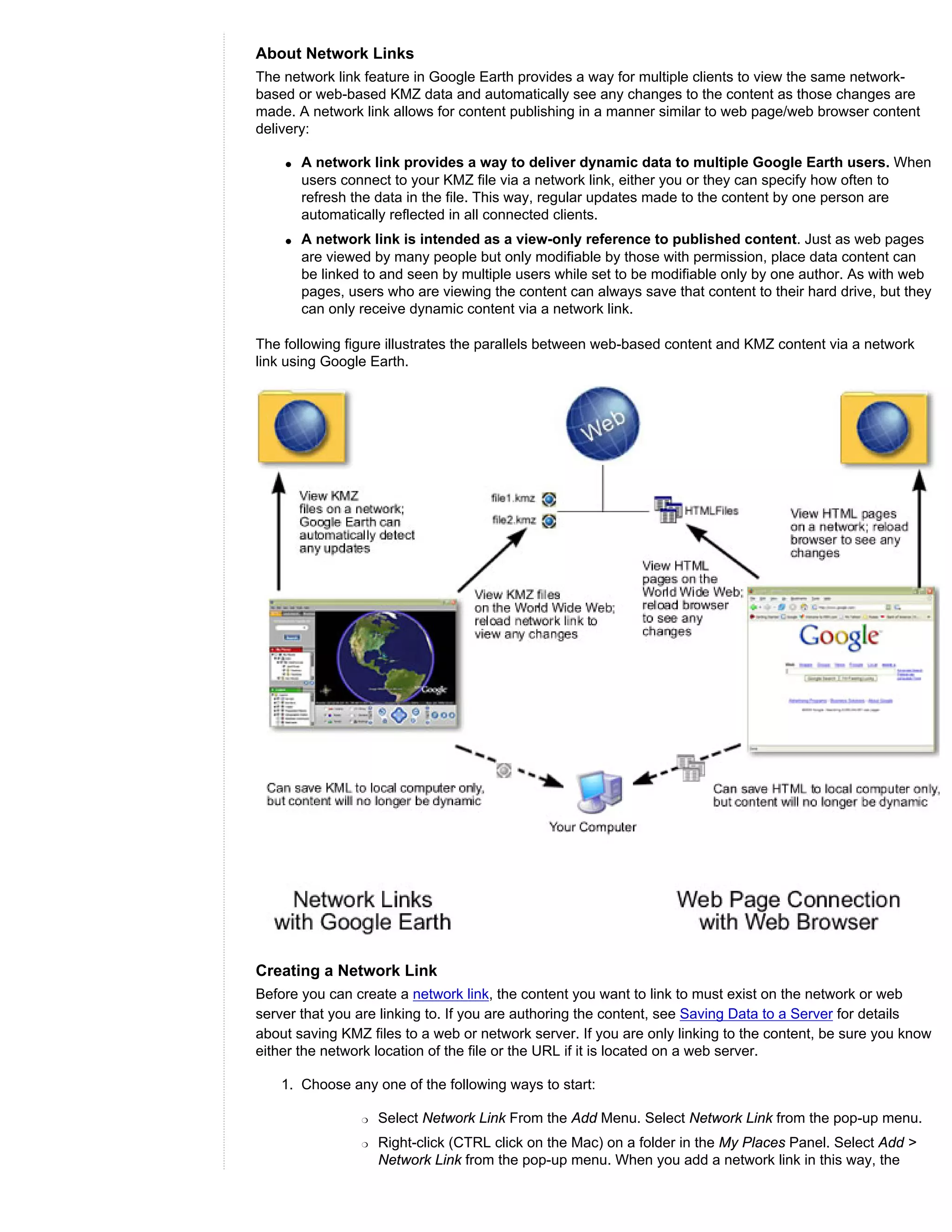 About Network Links
The network link feature in Google Earth provides a way for multiple clients to view the same network-
based or web-based KMZ data and automatically see any changes to the content as those changes are
made. A network link allows for content publishing in a manner similar to web page/web browser content
delivery:

    q   A network link provides a way to deliver dynamic data to multiple Google Earth users. When
        users connect to your KMZ file via a network link, either you or they can specify how often to
        refresh the data in the file. This way, regular updates made to the content by one person are
        automatically reflected in all connected clients.
    q   A network link is intended as a view-only reference to published content. Just as web pages
        are viewed by many people but only modifiable by those with permission, place data content can
        be linked to and seen by multiple users while set to be modifiable only by one author. As with web
        pages, users who are viewing the content can always save that content to their hard drive, but they
        can only receive dynamic content via a network link.

The following figure illustrates the parallels between web-based content and KMZ content via a network
link using Google Earth.




Creating a Network Link
Before you can create a network link, the content you want to link to must exist on the network or web
server that you are linking to. If you are authoring the content, see Saving Data to a Server for details
about saving KMZ files to a web or network server. If you are only linking to the content, be sure you know
either the network location of the file or the URL if it is located on a web server.

    1. Choose any one of the following ways to start:

                 r   Select Network Link From the Add Menu. Select Network Link from the pop-up menu.
                 r   Right-click (CTRL click on the Mac) on a folder in the My Places Panel. Select Add >
                     Network Link from the pop-up menu. When you add a network link in this way, the
 