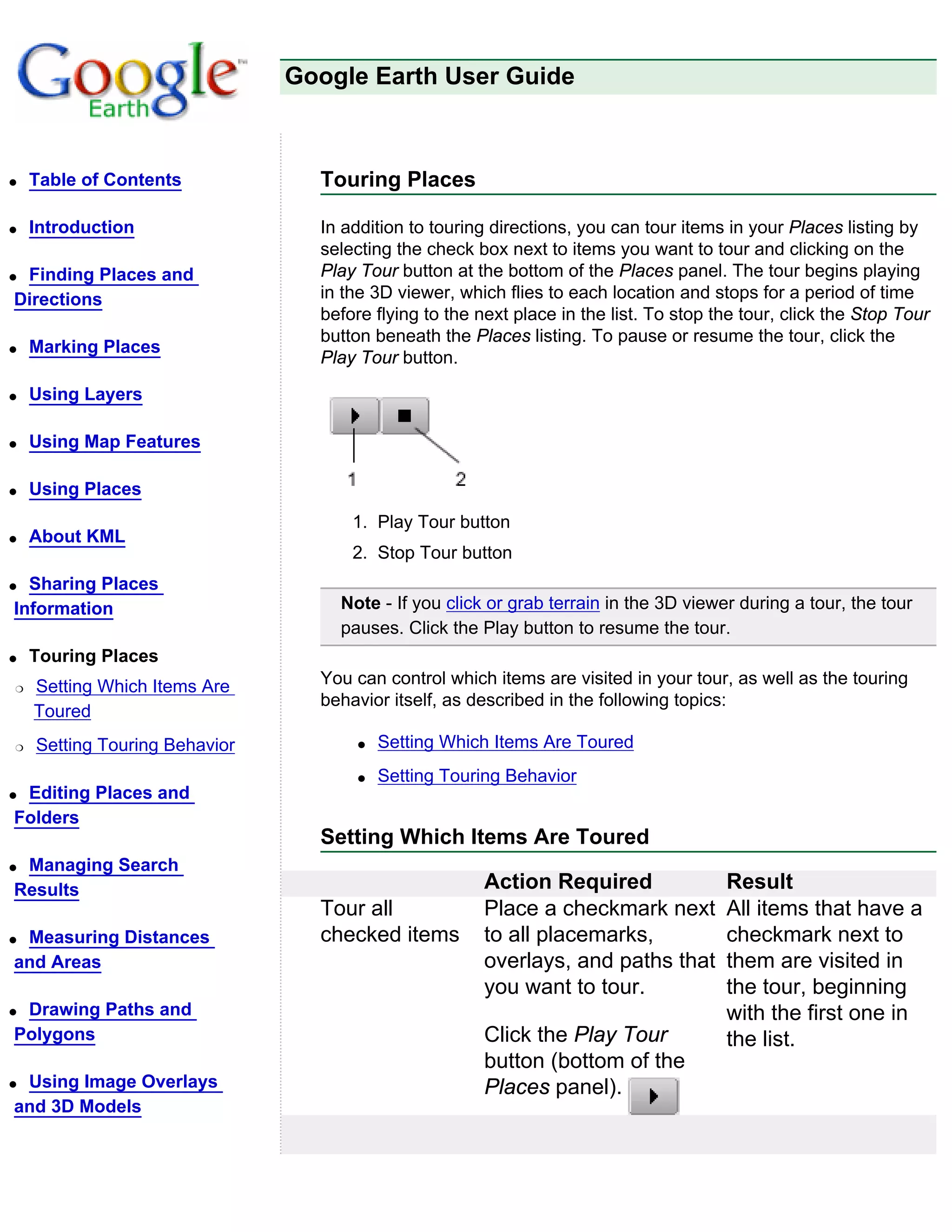 Google Earth User Guide



q   Table of Contents            Touring Places

q   Introduction                 In addition to touring directions, you can tour items in your Places listing by
                                 selecting the check box next to items you want to tour and clicking on the
qFinding Places and              Play Tour button at the bottom of the Places panel. The tour begins playing
Directions                       in the 3D viewer, which flies to each location and stops for a period of time
                                 before flying to the next place in the list. To stop the tour, click the Stop Tour
                                 button beneath the Places listing. To pause or resume the tour, click the
q   Marking Places
                                 Play Tour button.

q   Using Layers

q   Using Map Features

q   Using Places
                                     1. Play Tour button
q   About KML
                                     2. Stop Tour button
q Sharing Places
Information                        Note - If you click or grab terrain in the 3D viewer during a tour, the tour
                                   pauses. Click the Play button to resume the tour.
q   Touring Places
r   Setting Which Items Are      You can control which items are visited in your tour, as well as the touring
                                 behavior itself, as described in the following topics:
    Toured
r   Setting Touring Behavior          q   Setting Which Items Are Toured
                                      q   Setting Touring Behavior
qEditing Places and
Folders
                                 Setting Which Items Are Toured
qManaging Search
Results                                                Action Required                 Result
                                 Tour all              Place a checkmark next          All items that have a
qMeasuring Distances             checked items         to all placemarks,              checkmark next to
and Areas                                              overlays, and paths that        them are visited in
                                                       you want to tour.               the tour, beginning
qDrawing Paths and                                                                     with the first one in
Polygons                                               Click the Play Tour             the list.
                                                       button (bottom of the
qUsing Image Overlays                                  Places panel).
and 3D Models
 
