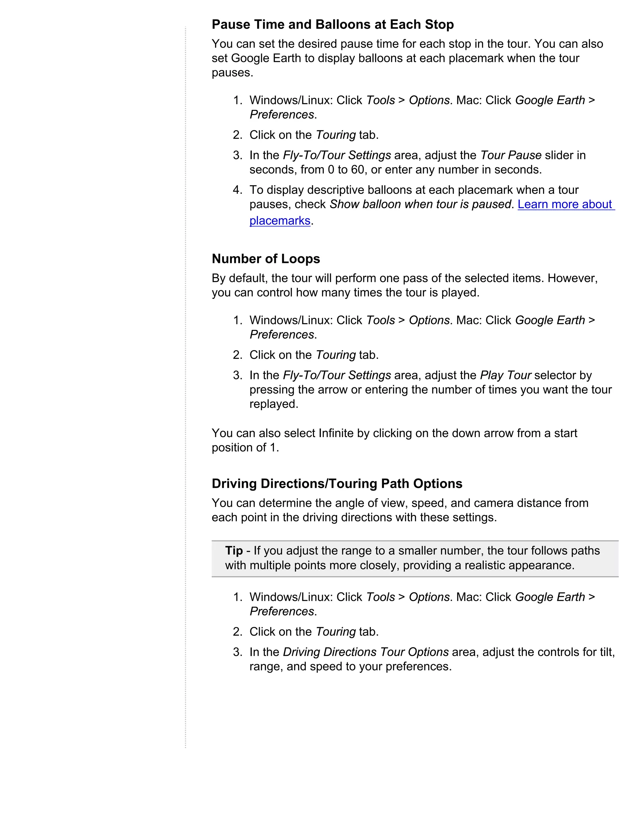 Pause Time and Balloons at Each Stop
You can set the desired pause time for each stop in the tour. You can also
set Google Earth to display balloons at each placemark when the tour
pauses.

    1. Windows/Linux: Click Tools > Options. Mac: Click Google Earth >
       Preferences.
    2. Click on the Touring tab.
    3. In the Fly-To/Tour Settings area, adjust the Tour Pause slider in
       seconds, from 0 to 60, or enter any number in seconds.
    4. To display descriptive balloons at each placemark when a tour
       pauses, check Show balloon when tour is paused. Learn more about
       placemarks.


Number of Loops
By default, the tour will perform one pass of the selected items. However,
you can control how many times the tour is played.

    1. Windows/Linux: Click Tools > Options. Mac: Click Google Earth >
       Preferences.
    2. Click on the Touring tab.
    3. In the Fly-To/Tour Settings area, adjust the Play Tour selector by
       pressing the arrow or entering the number of times you want the tour
       replayed.

You can also select Infinite by clicking on the down arrow from a start
position of 1.


Driving Directions/Touring Path Options
You can determine the angle of view, speed, and camera distance from
each point in the driving directions with these settings.

  Tip - If you adjust the range to a smaller number, the tour follows paths
  with multiple points more closely, providing a realistic appearance.

    1. Windows/Linux: Click Tools > Options. Mac: Click Google Earth >
       Preferences.
    2. Click on the Touring tab.
    3. In the Driving Directions Tour Options area, adjust the controls for tilt,
       range, and speed to your preferences.
 