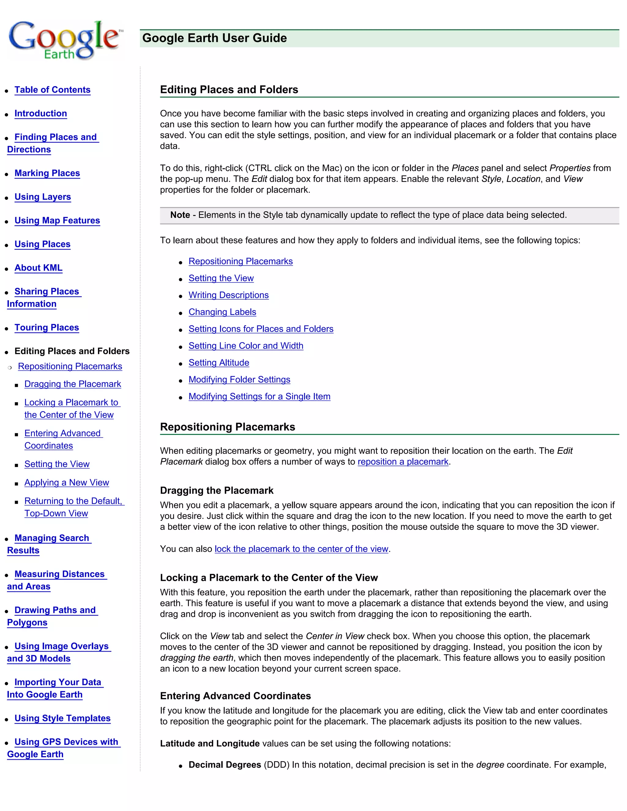 Google Earth User Guide



q   Table of Contents                 Editing Places and Folders

q   Introduction                      Once you have become familiar with the basic steps involved in creating and organizing places and folders, you
                                      can use this section to learn how you can further modify the appearance of places and folders that you have
qFinding Places and                   saved. You can edit the style settings, position, and view for an individual placemark or a folder that contains place
Directions                            data.

                                      To do this, right-click (CTRL click on the Mac) on the icon or folder in the Places panel and select Properties from
q   Marking Places
                                      the pop-up menu. The Edit dialog box for that item appears. Enable the relevant Style, Location, and View
                                      properties for the folder or placemark.
q   Using Layers

                                        Note - Elements in the Style tab dynamically update to reflect the type of place data being selected.
q   Using Map Features

q   Using Places                      To learn about these features and how they apply to folders and individual items, see the following topics:

                                          q   Repositioning Placemarks
q   About KML
                                          q   Setting the View
q Sharing Places                          q   Writing Descriptions
Information
                                          q   Changing Labels
q   Touring Places                        q   Setting Icons for Places and Folders
                                          q   Setting Line Color and Width
q   Editing Places and Folders
r   Repositioning Placemarks              q   Setting Altitude

    s   Dragging the Placemark            q   Modifying Folder Settings
                                          q   Modifying Settings for a Single Item
    s   Locking a Placemark to
        the Center of the View
                                      Repositioning Placemarks
    s   Entering Advanced
        Coordinates
                                      When editing placemarks or geometry, you might want to reposition their location on the earth. The Edit
    s   Setting the View              Placemark dialog box offers a number of ways to reposition a placemark.

    s   Applying a New View
                                      Dragging the Placemark
    s   Returning to the Default,     When you edit a placemark, a yellow square appears around the icon, indicating that you can reposition the icon if
        Top-Down View                 you desire. Just click within the square and drag the icon to the new location. If you need to move the earth to get
                                      a better view of the icon relative to other things, position the mouse outside the square to move the 3D viewer.
qManaging Search
Results                               You can also lock the placemark to the center of the view.

qMeasuring Distances                  Locking a Placemark to the Center of the View
and Areas
                                      With this feature, you reposition the earth under the placemark, rather than repositioning the placemark over the
                                      earth. This feature is useful if you want to move a placemark a distance that extends beyond the view, and using
qDrawing Paths and                    drag and drop is inconvenient as you switch from dragging the icon to repositioning the earth.
Polygons
                                      Click on the View tab and select the Center in View check box. When you choose this option, the placemark
qUsing Image Overlays                 moves to the center of the 3D viewer and cannot be repositioned by dragging. Instead, you position the icon by
and 3D Models                         dragging the earth, which then moves independently of the placemark. This feature allows you to easily position
                                      an icon to a new location beyond your current screen space.
q Importing Your Data
Into Google Earth                     Entering Advanced Coordinates
                                      If you know the latitude and longitude for the placemark you are editing, click the View tab and enter coordinates
q   Using Style Templates             to reposition the geographic point for the placemark. The placemark adjusts its position to the new values.

qUsing GPS Devices with               Latitude and Longitude values can be set using the following notations:
Google Earth
                                          q   Decimal Degrees (DDD) In this notation, decimal precision is set in the degree coordinate. For example,
 