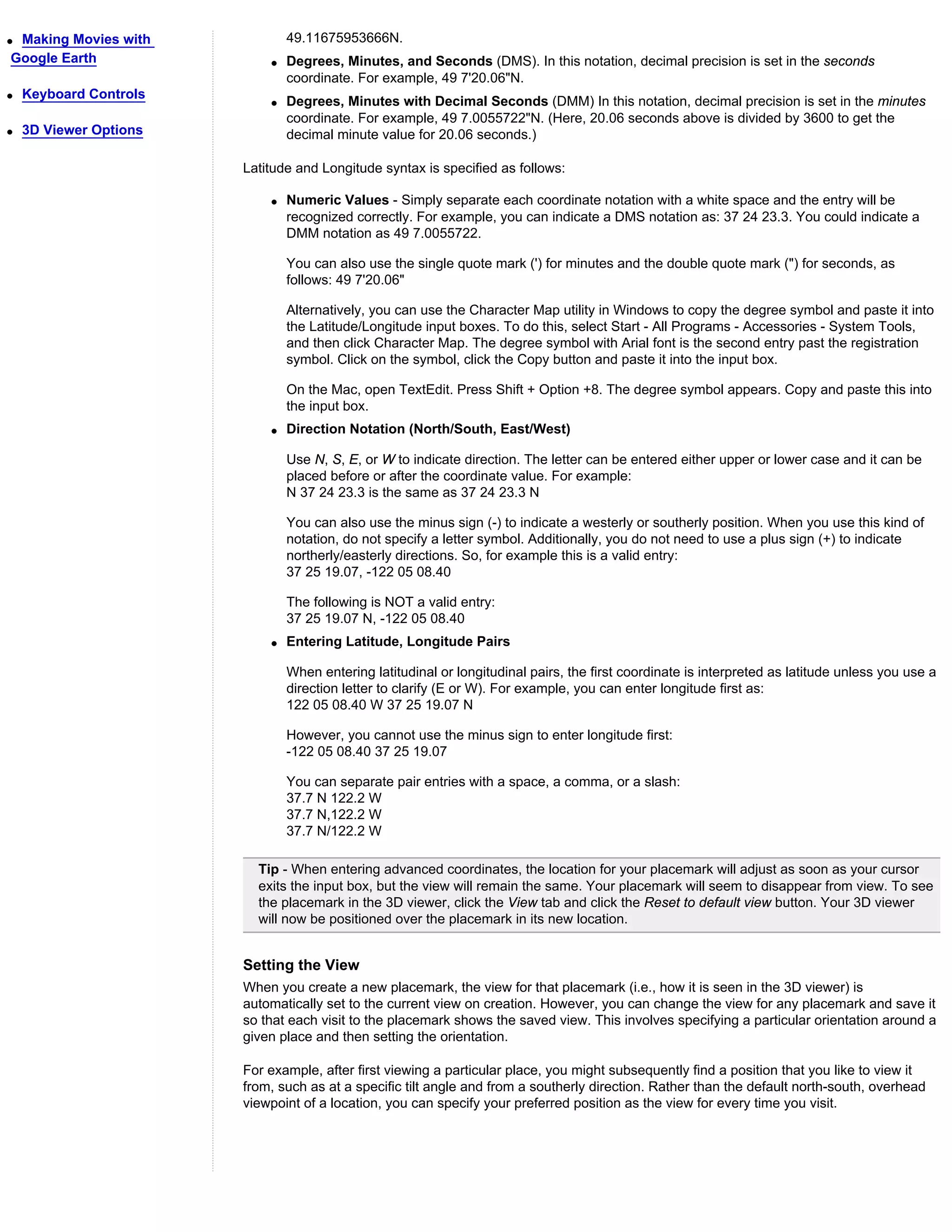 qMaking Movies with             49.11675953666N.
Google Earth                q   Degrees, Minutes, and Seconds (DMS). In this notation, decimal precision is set in the seconds
                                coordinate. For example, 49 7'20.06"N.
q   Keyboard Controls
                            q   Degrees, Minutes with Decimal Seconds (DMM) In this notation, decimal precision is set in the minutes
                                coordinate. For example, 49 7.0055722"N. (Here, 20.06 seconds above is divided by 3600 to get the
q   3D Viewer Options           decimal minute value for 20.06 seconds.)

                        Latitude and Longitude syntax is specified as follows:

                            q   Numeric Values - Simply separate each coordinate notation with a white space and the entry will be
                                recognized correctly. For example, you can indicate a DMS notation as: 37 24 23.3. You could indicate a
                                DMM notation as 49 7.0055722.

                                You can also use the single quote mark (') for minutes and the double quote mark (") for seconds, as
                                follows: 49 7'20.06"

                                Alternatively, you can use the Character Map utility in Windows to copy the degree symbol and paste it into
                                the Latitude/Longitude input boxes. To do this, select Start - All Programs - Accessories - System Tools,
                                and then click Character Map. The degree symbol with Arial font is the second entry past the registration
                                symbol. Click on the symbol, click the Copy button and paste it into the input box.

                                On the Mac, open TextEdit. Press Shift + Option +8. The degree symbol appears. Copy and paste this into
                                the input box.
                            q   Direction Notation (North/South, East/West)

                                Use N, S, E, or W to indicate direction. The letter can be entered either upper or lower case and it can be
                                placed before or after the coordinate value. For example:
                                N 37 24 23.3 is the same as 37 24 23.3 N

                                You can also use the minus sign (-) to indicate a westerly or southerly position. When you use this kind of
                                notation, do not specify a letter symbol. Additionally, you do not need to use a plus sign (+) to indicate
                                northerly/easterly directions. So, for example this is a valid entry:
                                37 25 19.07, -122 05 08.40

                                The following is NOT a valid entry:
                                37 25 19.07 N, -122 05 08.40
                            q   Entering Latitude, Longitude Pairs

                                When entering latitudinal or longitudinal pairs, the first coordinate is interpreted as latitude unless you use a
                                direction letter to clarify (E or W). For example, you can enter longitude first as:
                                122 05 08.40 W 37 25 19.07 N

                                However, you cannot use the minus sign to enter longitude first:
                                -122 05 08.40 37 25 19.07

                                You can separate pair entries with a space, a comma, or a slash:
                                37.7 N 122.2 W
                                37.7 N,122.2 W
                                37.7 N/122.2 W

                          Tip - When entering advanced coordinates, the location for your placemark will adjust as soon as your cursor
                          exits the input box, but the view will remain the same. Your placemark will seem to disappear from view. To see
                          the placemark in the 3D viewer, click the View tab and click the Reset to default view button. Your 3D viewer
                          will now be positioned over the placemark in its new location.


                        Setting the View
                        When you create a new placemark, the view for that placemark (i.e., how it is seen in the 3D viewer) is
                        automatically set to the current view on creation. However, you can change the view for any placemark and save it
                        so that each visit to the placemark shows the saved view. This involves specifying a particular orientation around a
                        given place and then setting the orientation.

                        For example, after first viewing a particular place, you might subsequently find a position that you like to view it
                        from, such as at a specific tilt angle and from a southerly direction. Rather than the default north-south, overhead
                        viewpoint of a location, you can specify your preferred position as the view for every time you visit.
 