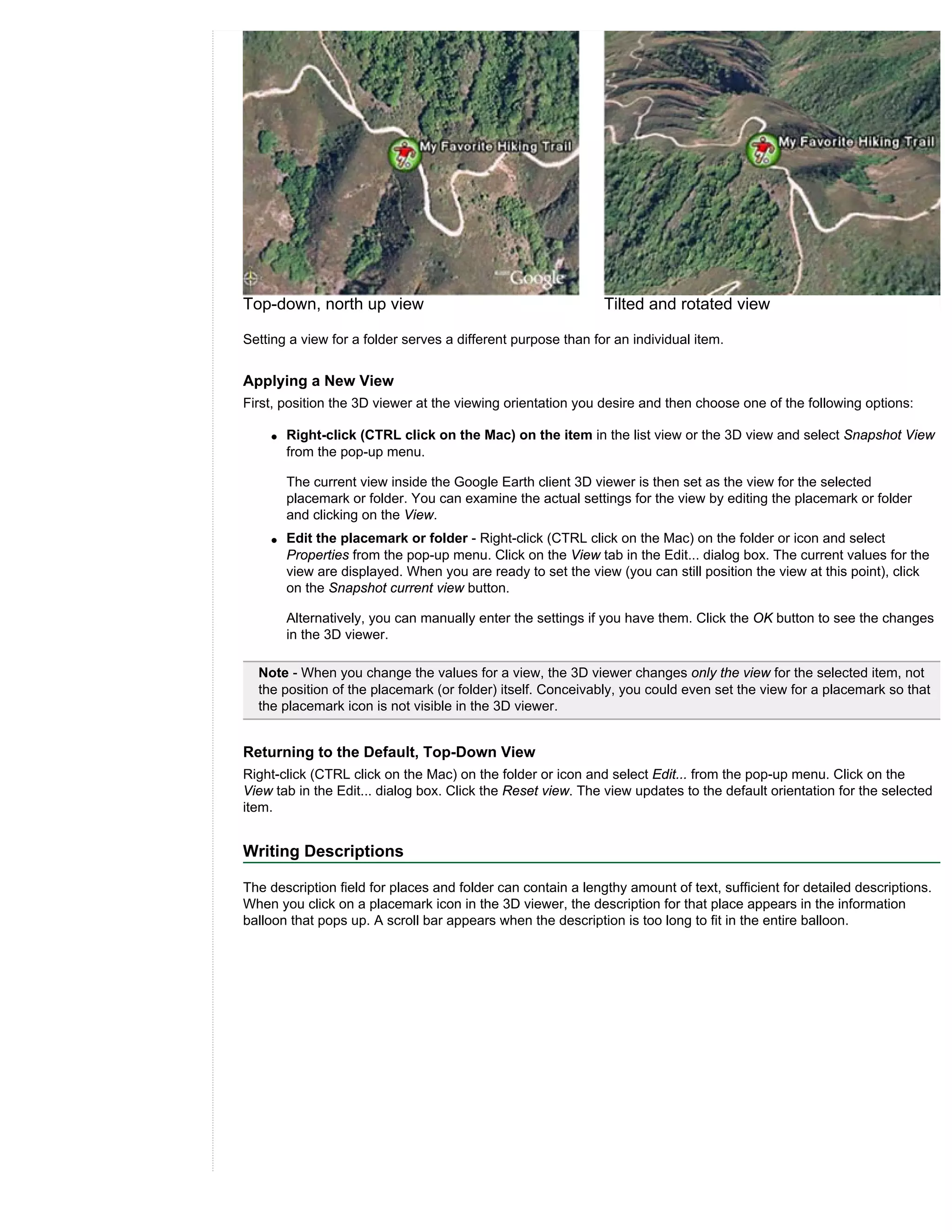 Top-down, north up view                                       Tilted and rotated view

Setting a view for a folder serves a different purpose than for an individual item.


Applying a New View
First, position the 3D viewer at the viewing orientation you desire and then choose one of the following options:

    q   Right-click (CTRL click on the Mac) on the item in the list view or the 3D view and select Snapshot View
        from the pop-up menu.

        The current view inside the Google Earth client 3D viewer is then set as the view for the selected
        placemark or folder. You can examine the actual settings for the view by editing the placemark or folder
        and clicking on the View.
    q   Edit the placemark or folder - Right-click (CTRL click on the Mac) on the folder or icon and select
        Properties from the pop-up menu. Click on the View tab in the Edit... dialog box. The current values for the
        view are displayed. When you are ready to set the view (you can still position the view at this point), click
        on the Snapshot current view button.

        Alternatively, you can manually enter the settings if you have them. Click the OK button to see the changes
        in the 3D viewer.

  Note - When you change the values for a view, the 3D viewer changes only the view for the selected item, not
  the position of the placemark (or folder) itself. Conceivably, you could even set the view for a placemark so that
  the placemark icon is not visible in the 3D viewer.


Returning to the Default, Top-Down View
Right-click (CTRL click on the Mac) on the folder or icon and select Edit... from the pop-up menu. Click on the
View tab in the Edit... dialog box. Click the Reset view. The view updates to the default orientation for the selected
item.


Writing Descriptions

The description field for places and folder can contain a lengthy amount of text, sufficient for detailed descriptions.
When you click on a placemark icon in the 3D viewer, the description for that place appears in the information
balloon that pops up. A scroll bar appears when the description is too long to fit in the entire balloon.
 