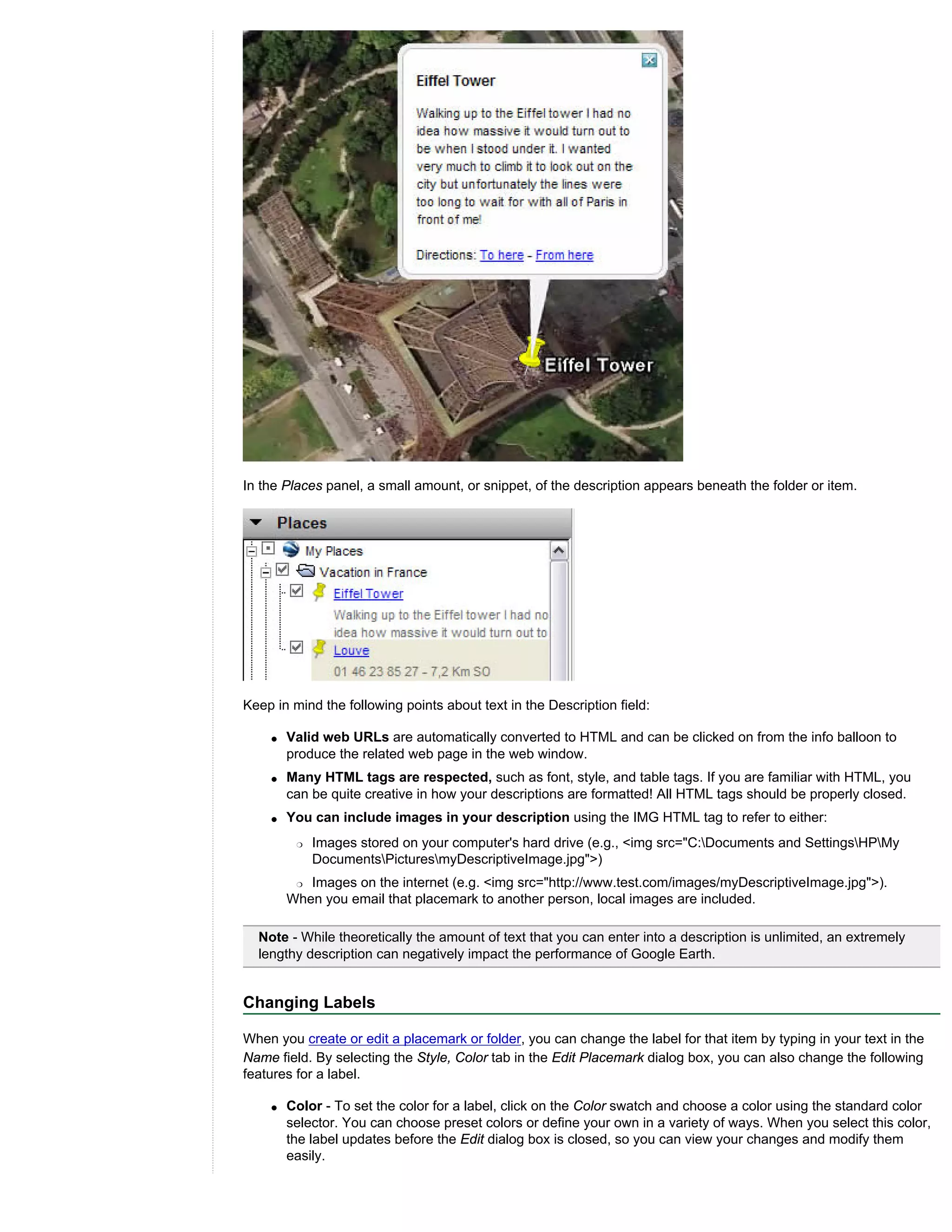 In the Places panel, a small amount, or snippet, of the description appears beneath the folder or item.




Keep in mind the following points about text in the Description field:

    q   Valid web URLs are automatically converted to HTML and can be clicked on from the info balloon to
        produce the related web page in the web window.
    q   Many HTML tags are respected, such as font, style, and table tags. If you are familiar with HTML, you
        can be quite creative in how your descriptions are formatted! All HTML tags should be properly closed.
    q   You can include images in your description using the IMG HTML tag to refer to either:
         r   Images stored on your computer's hard drive (e.g., <img src="C:Documents and SettingsHPMy
             DocumentsPicturesmyDescriptiveImage.jpg">)
         r Images on the internet (e.g. <img src="http://www.test.com/images/myDescriptiveImage.jpg">).

        When you email that placemark to another person, local images are included.

  Note - While theoretically the amount of text that you can enter into a description is unlimited, an extremely
  lengthy description can negatively impact the performance of Google Earth.


Changing Labels

When you create or edit a placemark or folder, you can change the label for that item by typing in your text in the
Name field. By selecting the Style, Color tab in the Edit Placemark dialog box, you can also change the following
features for a label.

    q   Color - To set the color for a label, click on the Color swatch and choose a color using the standard color
        selector. You can choose preset colors or define your own in a variety of ways. When you select this color,
        the label updates before the Edit dialog box is closed, so you can view your changes and modify them
        easily.
 