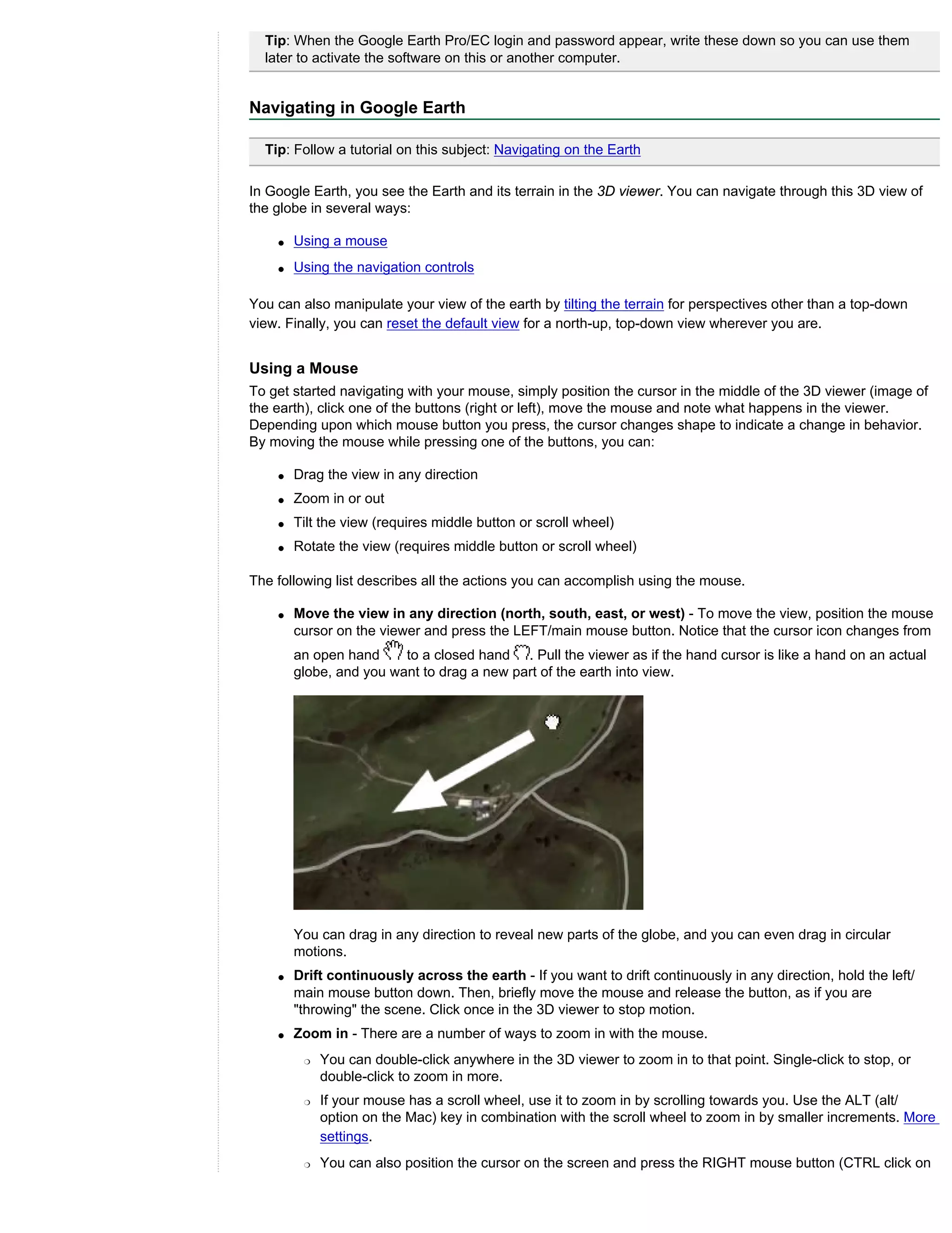 Tip: When the Google Earth Pro/EC login and password appear, write these down so you can use them
  later to activate the software on this or another computer.


Navigating in Google Earth

  Tip: Follow a tutorial on this subject: Navigating on the Earth

In Google Earth, you see the Earth and its terrain in the 3D viewer. You can navigate through this 3D view of
the globe in several ways:

    q   Using a mouse
    q   Using the navigation controls

You can also manipulate your view of the earth by tilting the terrain for perspectives other than a top-down
view. Finally, you can reset the default view for a north-up, top-down view wherever you are.


Using a Mouse
To get started navigating with your mouse, simply position the cursor in the middle of the 3D viewer (image of
the earth), click one of the buttons (right or left), move the mouse and note what happens in the viewer.
Depending upon which mouse button you press, the cursor changes shape to indicate a change in behavior.
By moving the mouse while pressing one of the buttons, you can:

    q   Drag the view in any direction
    q   Zoom in or out
    q   Tilt the view (requires middle button or scroll wheel)
    q   Rotate the view (requires middle button or scroll wheel)

The following list describes all the actions you can accomplish using the mouse.

    q   Move the view in any direction (north, south, east, or west) - To move the view, position the mouse
        cursor on the viewer and press the LEFT/main mouse button. Notice that the cursor icon changes from
        an open hand     to a closed hand . Pull the viewer as if the hand cursor is like a hand on an actual
        globe, and you want to drag a new part of the earth into view.




        You can drag in any direction to reveal new parts of the globe, and you can even drag in circular
        motions.
    q   Drift continuously across the earth - If you want to drift continuously in any direction, hold the left/
        main mouse button down. Then, briefly move the mouse and release the button, as if you are
        "throwing" the scene. Click once in the 3D viewer to stop motion.
    q   Zoom in - There are a number of ways to zoom in with the mouse.
         r   You can double-click anywhere in the 3D viewer to zoom in to that point. Single-click to stop, or
             double-click to zoom in more.
         r   If your mouse has a scroll wheel, use it to zoom in by scrolling towards you. Use the ALT (alt/
             option on the Mac) key in combination with the scroll wheel to zoom in by smaller increments. More
             settings.
         r   You can also position the cursor on the screen and press the RIGHT mouse button (CTRL click on
 