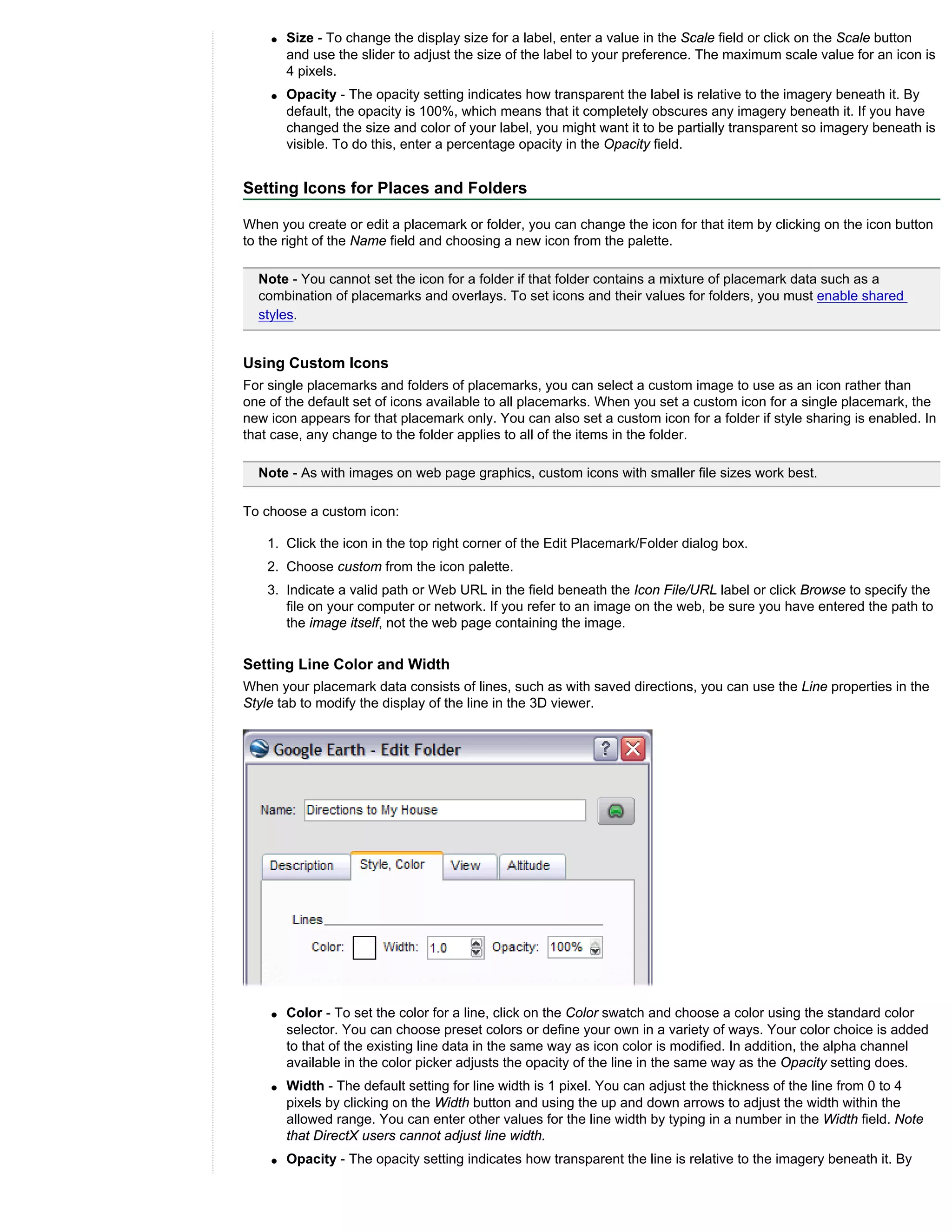 q   Size - To change the display size for a label, enter a value in the Scale field or click on the Scale button
        and use the slider to adjust the size of the label to your preference. The maximum scale value for an icon is
        4 pixels.
    q   Opacity - The opacity setting indicates how transparent the label is relative to the imagery beneath it. By
        default, the opacity is 100%, which means that it completely obscures any imagery beneath it. If you have
        changed the size and color of your label, you might want it to be partially transparent so imagery beneath is
        visible. To do this, enter a percentage opacity in the Opacity field.


Setting Icons for Places and Folders

When you create or edit a placemark or folder, you can change the icon for that item by clicking on the icon button
to the right of the Name field and choosing a new icon from the palette.

  Note - You cannot set the icon for a folder if that folder contains a mixture of placemark data such as a
  combination of placemarks and overlays. To set icons and their values for folders, you must enable shared
  styles.


Using Custom Icons
For single placemarks and folders of placemarks, you can select a custom image to use as an icon rather than
one of the default set of icons available to all placemarks. When you set a custom icon for a single placemark, the
new icon appears for that placemark only. You can also set a custom icon for a folder if style sharing is enabled. In
that case, any change to the folder applies to all of the items in the folder.

  Note - As with images on web page graphics, custom icons with smaller file sizes work best.

To choose a custom icon:

    1. Click the icon in the top right corner of the Edit Placemark/Folder dialog box.
    2. Choose custom from the icon palette.
    3. Indicate a valid path or Web URL in the field beneath the Icon File/URL label or click Browse to specify the
       file on your computer or network. If you refer to an image on the web, be sure you have entered the path to
       the image itself, not the web page containing the image.


Setting Line Color and Width
When your placemark data consists of lines, such as with saved directions, you can use the Line properties in the
Style tab to modify the display of the line in the 3D viewer.




    q   Color - To set the color for a line, click on the Color swatch and choose a color using the standard color
        selector. You can choose preset colors or define your own in a variety of ways. Your color choice is added
        to that of the existing line data in the same way as icon color is modified. In addition, the alpha channel
        available in the color picker adjusts the opacity of the line in the same way as the Opacity setting does.
    q   Width - The default setting for line width is 1 pixel. You can adjust the thickness of the line from 0 to 4
        pixels by clicking on the Width button and using the up and down arrows to adjust the width within the
        allowed range. You can enter other values for the line width by typing in a number in the Width field. Note
        that DirectX users cannot adjust line width.
    q   Opacity - The opacity setting indicates how transparent the line is relative to the imagery beneath it. By
 