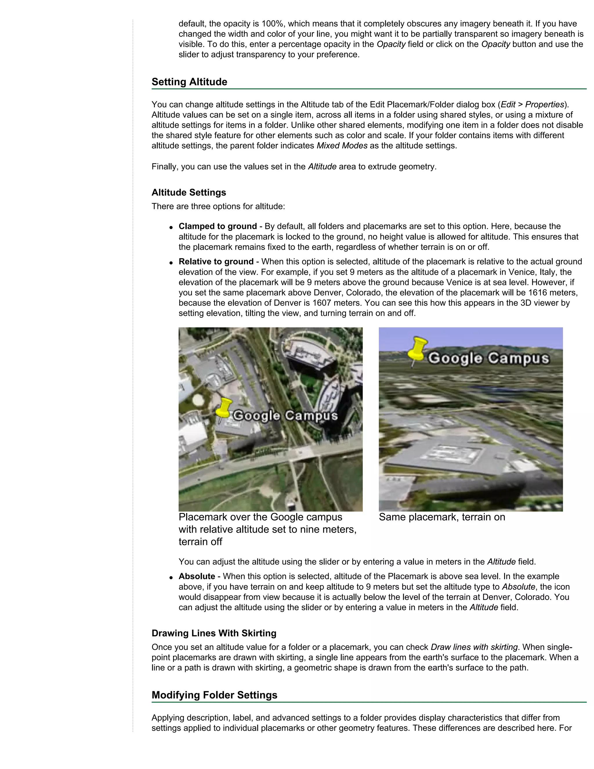 default, the opacity is 100%, which means that it completely obscures any imagery beneath it. If you have
        changed the width and color of your line, you might want it to be partially transparent so imagery beneath is
        visible. To do this, enter a percentage opacity in the Opacity field or click on the Opacity button and use the
        slider to adjust transparency to your preference.


Setting Altitude

You can change altitude settings in the Altitude tab of the Edit Placemark/Folder dialog box (Edit > Properties).
Altitude values can be set on a single item, across all items in a folder using shared styles, or using a mixture of
altitude settings for items in a folder. Unlike other shared elements, modifying one item in a folder does not disable
the shared style feature for other elements such as color and scale. If your folder contains items with different
altitude settings, the parent folder indicates Mixed Modes as the altitude settings.

Finally, you can use the values set in the Altitude area to extrude geometry.


Altitude Settings
There are three options for altitude:

    q   Clamped to ground - By default, all folders and placemarks are set to this option. Here, because the
        altitude for the placemark is locked to the ground, no height value is allowed for altitude. This ensures that
        the placemark remains fixed to the earth, regardless of whether terrain is on or off.
    q   Relative to ground - When this option is selected, altitude of the placemark is relative to the actual ground
        elevation of the view. For example, if you set 9 meters as the altitude of a placemark in Venice, Italy, the
        elevation of the placemark will be 9 meters above the ground because Venice is at sea level. However, if
        you set the same placemark above Denver, Colorado, the elevation of the placemark will be 1616 meters,
        because the elevation of Denver is 1607 meters. You can see this how this appears in the 3D viewer by
        setting elevation, tilting the view, and turning terrain on and off.




        Placemark over the Google campus                        Same placemark, terrain on
        with relative altitude set to nine meters,
        terrain off
        You can adjust the altitude using the slider or by entering a value in meters in the Altitude field.
    q   Absolute - When this option is selected, altitude of the Placemark is above sea level. In the example
        above, if you have terrain on and keep altitude to 9 meters but set the altitude type to Absolute, the icon
        would disappear from view because it is actually below the level of the terrain at Denver, Colorado. You
        can adjust the altitude using the slider or by entering a value in meters in the Altitude field.


Drawing Lines With Skirting
Once you set an altitude value for a folder or a placemark, you can check Draw lines with skirting. When single-
point placemarks are drawn with skirting, a single line appears from the earth's surface to the placemark. When a
line or a path is drawn with skirting, a geometric shape is drawn from the earth's surface to the path.


Modifying Folder Settings

Applying description, label, and advanced settings to a folder provides display characteristics that differ from
settings applied to individual placemarks or other geometry features. These differences are described here. For
 