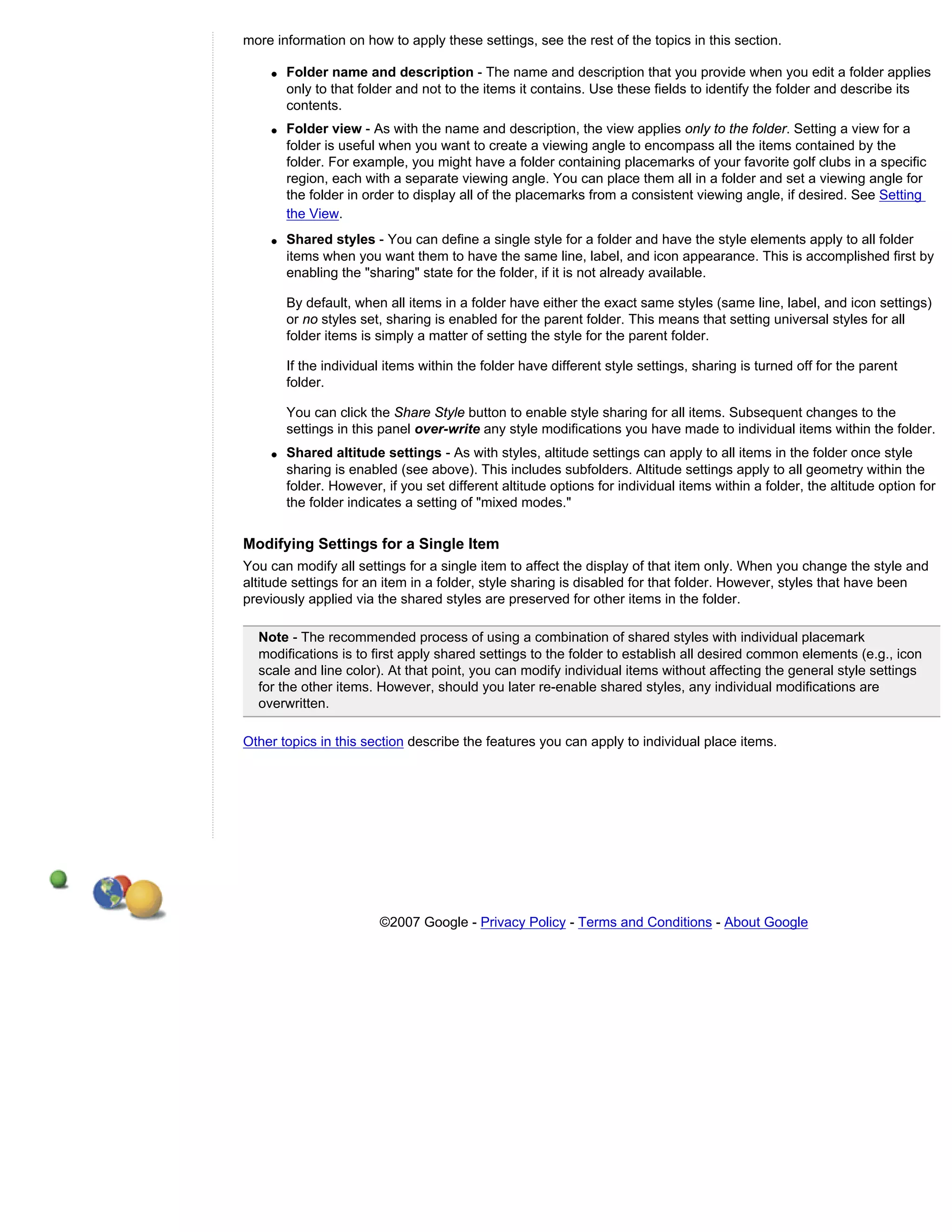 more information on how to apply these settings, see the rest of the topics in this section.

    q   Folder name and description - The name and description that you provide when you edit a folder applies
        only to that folder and not to the items it contains. Use these fields to identify the folder and describe its
        contents.
    q   Folder view - As with the name and description, the view applies only to the folder. Setting a view for a
        folder is useful when you want to create a viewing angle to encompass all the items contained by the
        folder. For example, you might have a folder containing placemarks of your favorite golf clubs in a specific
        region, each with a separate viewing angle. You can place them all in a folder and set a viewing angle for
        the folder in order to display all of the placemarks from a consistent viewing angle, if desired. See Setting
        the View.
    q   Shared styles - You can define a single style for a folder and have the style elements apply to all folder
        items when you want them to have the same line, label, and icon appearance. This is accomplished first by
        enabling the "sharing" state for the folder, if it is not already available.

        By default, when all items in a folder have either the exact same styles (same line, label, and icon settings)
        or no styles set, sharing is enabled for the parent folder. This means that setting universal styles for all
        folder items is simply a matter of setting the style for the parent folder.

        If the individual items within the folder have different style settings, sharing is turned off for the parent
        folder.

        You can click the Share Style button to enable style sharing for all items. Subsequent changes to the
        settings in this panel over-write any style modifications you have made to individual items within the folder.
    q   Shared altitude settings - As with styles, altitude settings can apply to all items in the folder once style
        sharing is enabled (see above). This includes subfolders. Altitude settings apply to all geometry within the
        folder. However, if you set different altitude options for individual items within a folder, the altitude option for
        the folder indicates a setting of "mixed modes."


Modifying Settings for a Single Item
You can modify all settings for a single item to affect the display of that item only. When you change the style and
altitude settings for an item in a folder, style sharing is disabled for that folder. However, styles that have been
previously applied via the shared styles are preserved for other items in the folder.

  Note - The recommended process of using a combination of shared styles with individual placemark
  modifications is to first apply shared settings to the folder to establish all desired common elements (e.g., icon
  scale and line color). At that point, you can modify individual items without affecting the general style settings
  for the other items. However, should you later re-enable shared styles, any individual modifications are
  overwritten.

Other topics in this section describe the features you can apply to individual place items.




                        ©2007 Google - Privacy Policy - Terms and Conditions - About Google
 