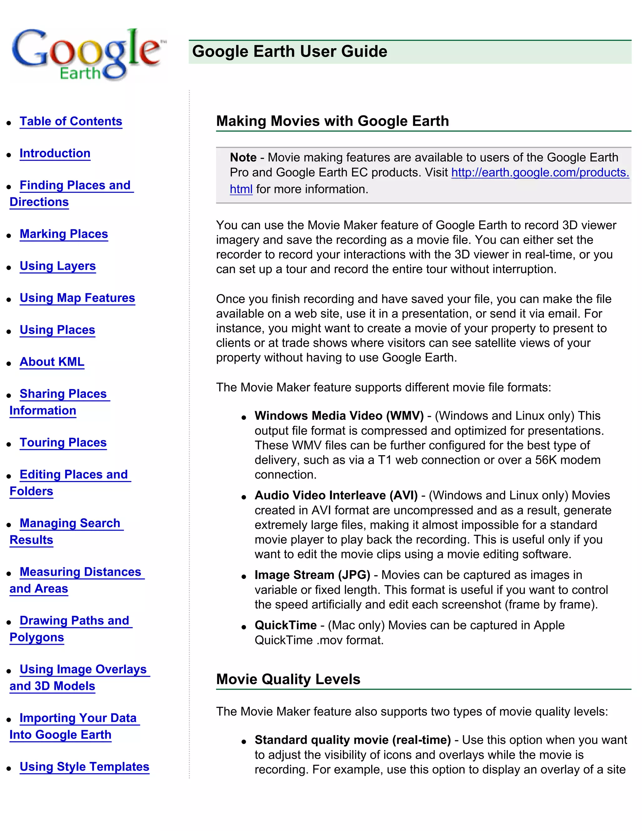 Google Earth User Guide



q   Table of Contents         Making Movies with Google Earth

q   Introduction                Note - Movie making features are available to users of the Google Earth
                                Pro and Google Earth EC products. Visit http://earth.google.com/products.
qFinding Places and             html for more information.
Directions
                              You can use the Movie Maker feature of Google Earth to record 3D viewer
q   Marking Places            imagery and save the recording as a movie file. You can either set the
                              recorder to record your interactions with the 3D viewer in real-time, or you
q   Using Layers              can set up a tour and record the entire tour without interruption.

q   Using Map Features        Once you finish recording and have saved your file, you can make the file
                              available on a web site, use it in a presentation, or send it via email. For
q   Using Places              instance, you might want to create a movie of your property to present to
                              clients or at trade shows where visitors can see satellite views of your
q   About KML                 property without having to use Google Earth.

                              The Movie Maker feature supports different movie file formats:
q Sharing Places
Information                       q   Windows Media Video (WMV) - (Windows and Linux only) This
                                      output file format is compressed and optimized for presentations.
q   Touring Places                    These WMV files can be further configured for the best type of
                                      delivery, such as via a T1 web connection or over a 56K modem
qEditing Places and                   connection.
Folders                           q   Audio Video Interleave (AVI) - (Windows and Linux only) Movies
                                      created in AVI format are uncompressed and as a result, generate
qManaging Search                      extremely large files, making it almost impossible for a standard
Results                               movie player to play back the recording. This is useful only if you
                                      want to edit the movie clips using a movie editing software.
qMeasuring Distances              q   Image Stream (JPG) - Movies can be captured as images in
and Areas                             variable or fixed length. This format is useful if you want to control
                                      the speed artificially and edit each screenshot (frame by frame).
qDrawing Paths and                q   QuickTime - (Mac only) Movies can be captured in Apple
Polygons                              QuickTime .mov format.

qUsing Image Overlays
and 3D Models                 Movie Quality Levels

                              The Movie Maker feature also supports two types of movie quality levels:
q Importing Your Data
Into Google Earth                 q   Standard quality movie (real-time) - Use this option when you want
                                      to adjust the visibility of icons and overlays while the movie is
q   Using Style Templates             recording. For example, use this option to display an overlay of a site
 
