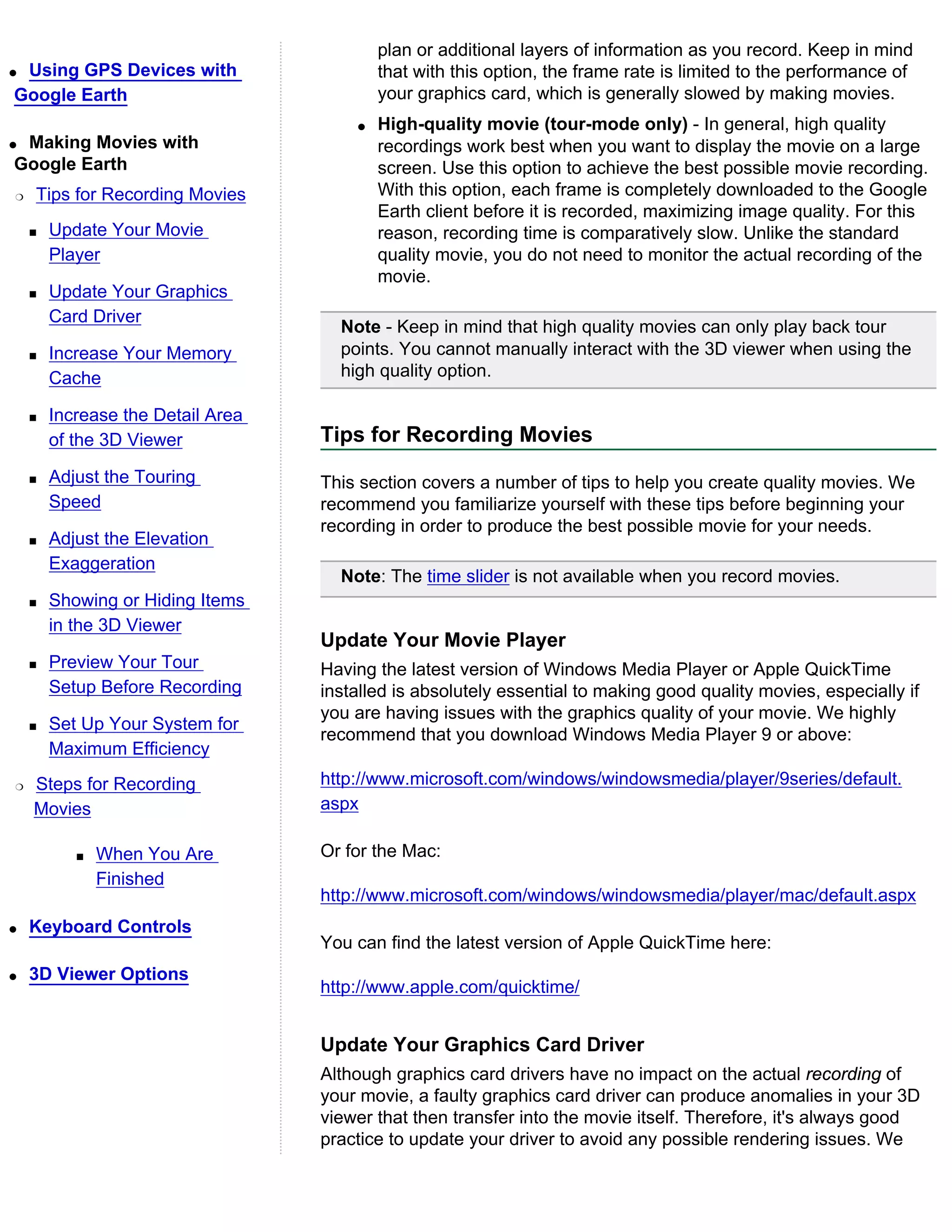 plan or additional layers of information as you record. Keep in mind
qUsing GPS Devices with                    that with this option, the frame rate is limited to the performance of
Google Earth                               your graphics card, which is generally slowed by making movies.
                                       q   High-quality movie (tour-mode only) - In general, high quality
qMaking Movies with                        recordings work best when you want to display the movie on a large
Google Earth                               screen. Use this option to achieve the best possible movie recording.
r   Tips for Recording Movies              With this option, each frame is completely downloaded to the Google
                                           Earth client before it is recorded, maximizing image quality. For this
    s   Update Your Movie                  reason, recording time is comparatively slow. Unlike the standard
        Player                             quality movie, you do not need to monitor the actual recording of the
                                           movie.
    s   Update Your Graphics
        Card Driver
                                     Note - Keep in mind that high quality movies can only play back tour
    s   Increase Your Memory         points. You cannot manually interact with the 3D viewer when using the
        Cache                        high quality option.

    s   Increase the Detail Area
        of the 3D Viewer           Tips for Recording Movies
    s   Adjust the Touring         This section covers a number of tips to help you create quality movies. We
        Speed                      recommend you familiarize yourself with these tips before beginning your
                                   recording in order to produce the best possible movie for your needs.
    s   Adjust the Elevation
        Exaggeration
                                     Note: The time slider is not available when you record movies.
    s   Showing or Hiding Items
        in the 3D Viewer
                                   Update Your Movie Player
    s   Preview Your Tour          Having the latest version of Windows Media Player or Apple QuickTime
        Setup Before Recording     installed is absolutely essential to making good quality movies, especially if
                                   you are having issues with the graphics quality of your movie. We highly
    s   Set Up Your System for
                                   recommend that you download Windows Media Player 9 or above:
        Maximum Efficiency
r   Steps for Recording            http://www.microsoft.com/windows/windowsmedia/player/9series/default.
    Movies                         aspx

           s   When You Are        Or for the Mac:
               Finished
                                   http://www.microsoft.com/windows/windowsmedia/player/mac/default.aspx
q   Keyboard Controls
                                   You can find the latest version of Apple QuickTime here:
q   3D Viewer Options
                                   http://www.apple.com/quicktime/


                                   Update Your Graphics Card Driver
                                   Although graphics card drivers have no impact on the actual recording of
                                   your movie, a faulty graphics card driver can produce anomalies in your 3D
                                   viewer that then transfer into the movie itself. Therefore, it's always good
                                   practice to update your driver to avoid any possible rendering issues. We
 