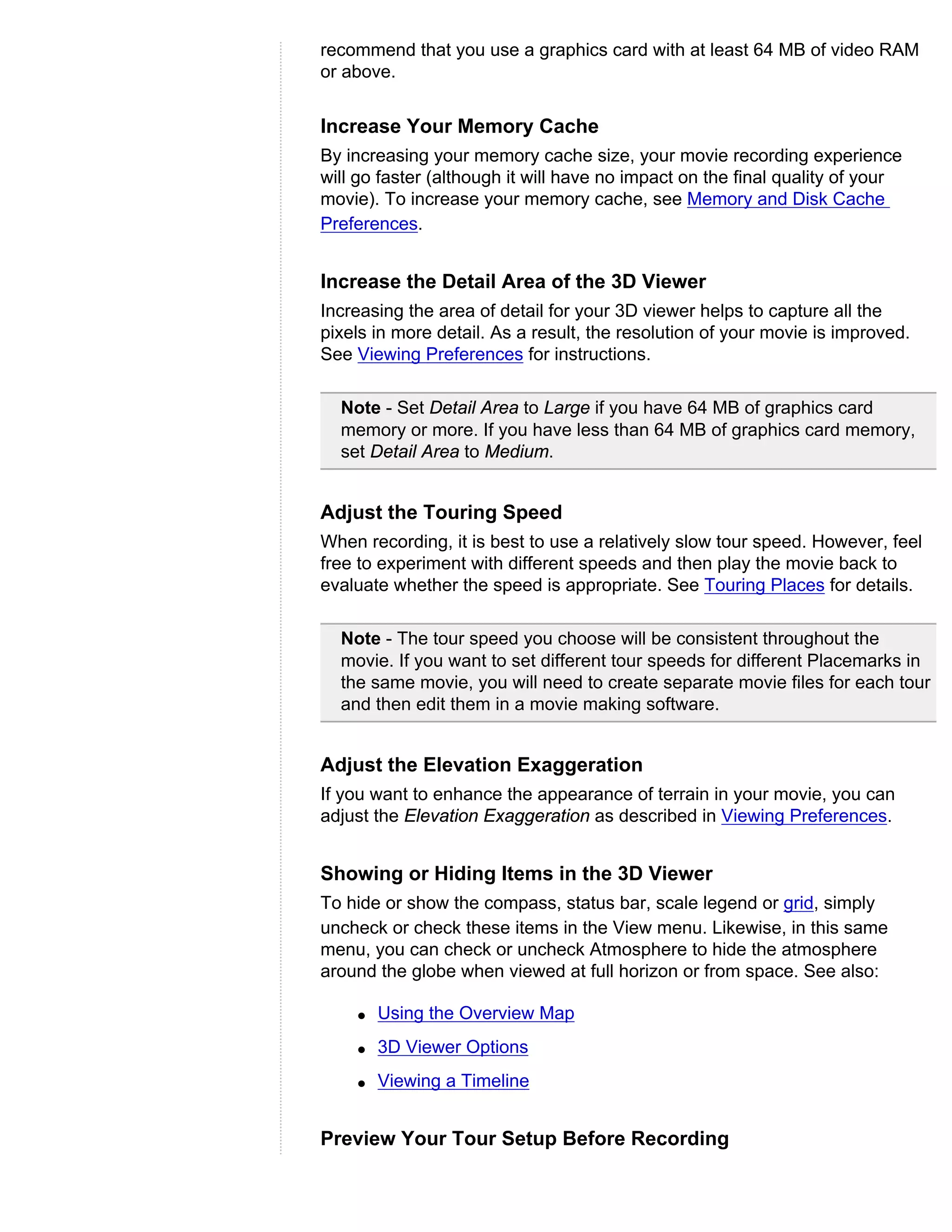 recommend that you use a graphics card with at least 64 MB of video RAM
or above.


Increase Your Memory Cache
By increasing your memory cache size, your movie recording experience
will go faster (although it will have no impact on the final quality of your
movie). To increase your memory cache, see Memory and Disk Cache
Preferences.


Increase the Detail Area of the 3D Viewer
Increasing the area of detail for your 3D viewer helps to capture all the
pixels in more detail. As a result, the resolution of your movie is improved.
See Viewing Preferences for instructions.

  Note - Set Detail Area to Large if you have 64 MB of graphics card
  memory or more. If you have less than 64 MB of graphics card memory,
  set Detail Area to Medium.


Adjust the Touring Speed
When recording, it is best to use a relatively slow tour speed. However, feel
free to experiment with different speeds and then play the movie back to
evaluate whether the speed is appropriate. See Touring Places for details.

  Note - The tour speed you choose will be consistent throughout the
  movie. If you want to set different tour speeds for different Placemarks in
  the same movie, you will need to create separate movie files for each tour
  and then edit them in a movie making software.


Adjust the Elevation Exaggeration
If you want to enhance the appearance of terrain in your movie, you can
adjust the Elevation Exaggeration as described in Viewing Preferences.


Showing or Hiding Items in the 3D Viewer
To hide or show the compass, status bar, scale legend or grid, simply
uncheck or check these items in the View menu. Likewise, in this same
menu, you can check or uncheck Atmosphere to hide the atmosphere
around the globe when viewed at full horizon or from space. See also:

    q   Using the Overview Map
    q   3D Viewer Options
    q   Viewing a Timeline


Preview Your Tour Setup Before Recording
 