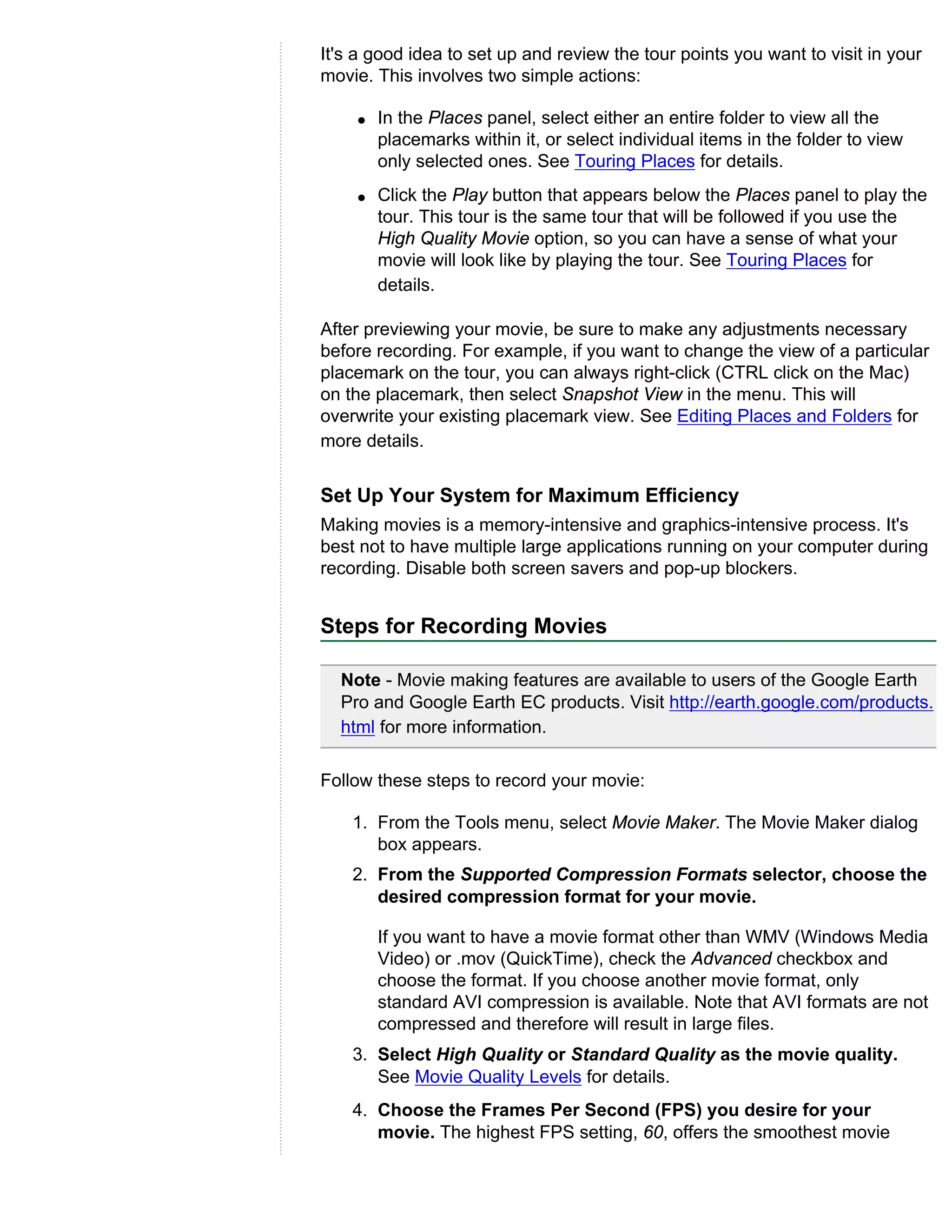 It's a good idea to set up and review the tour points you want to visit in your
movie. This involves two simple actions:

    q   In the Places panel, select either an entire folder to view all the
        placemarks within it, or select individual items in the folder to view
        only selected ones. See Touring Places for details.
    q   Click the Play button that appears below the Places panel to play the
        tour. This tour is the same tour that will be followed if you use the
        High Quality Movie option, so you can have a sense of what your
        movie will look like by playing the tour. See Touring Places for
        details.

After previewing your movie, be sure to make any adjustments necessary
before recording. For example, if you want to change the view of a particular
placemark on the tour, you can always right-click (CTRL click on the Mac)
on the placemark, then select Snapshot View in the menu. This will
overwrite your existing placemark view. See Editing Places and Folders for
more details.


Set Up Your System for Maximum Efficiency
Making movies is a memory-intensive and graphics-intensive process. It's
best not to have multiple large applications running on your computer during
recording. Disable both screen savers and pop-up blockers.


Steps for Recording Movies

  Note - Movie making features are available to users of the Google Earth
  Pro and Google Earth EC products. Visit http://earth.google.com/products.
  html for more information.

Follow these steps to record your movie:

    1. From the Tools menu, select Movie Maker. The Movie Maker dialog
       box appears.
    2. From the Supported Compression Formats selector, choose the
       desired compression format for your movie.

        If you want to have a movie format other than WMV (Windows Media
        Video) or .mov (QuickTime), check the Advanced checkbox and
        choose the format. If you choose another movie format, only
        standard AVI compression is available. Note that AVI formats are not
        compressed and therefore will result in large files.
    3. Select High Quality or Standard Quality as the movie quality.
       See Movie Quality Levels for details.
    4. Choose the Frames Per Second (FPS) you desire for your
       movie. The highest FPS setting, 60, offers the smoothest movie
 