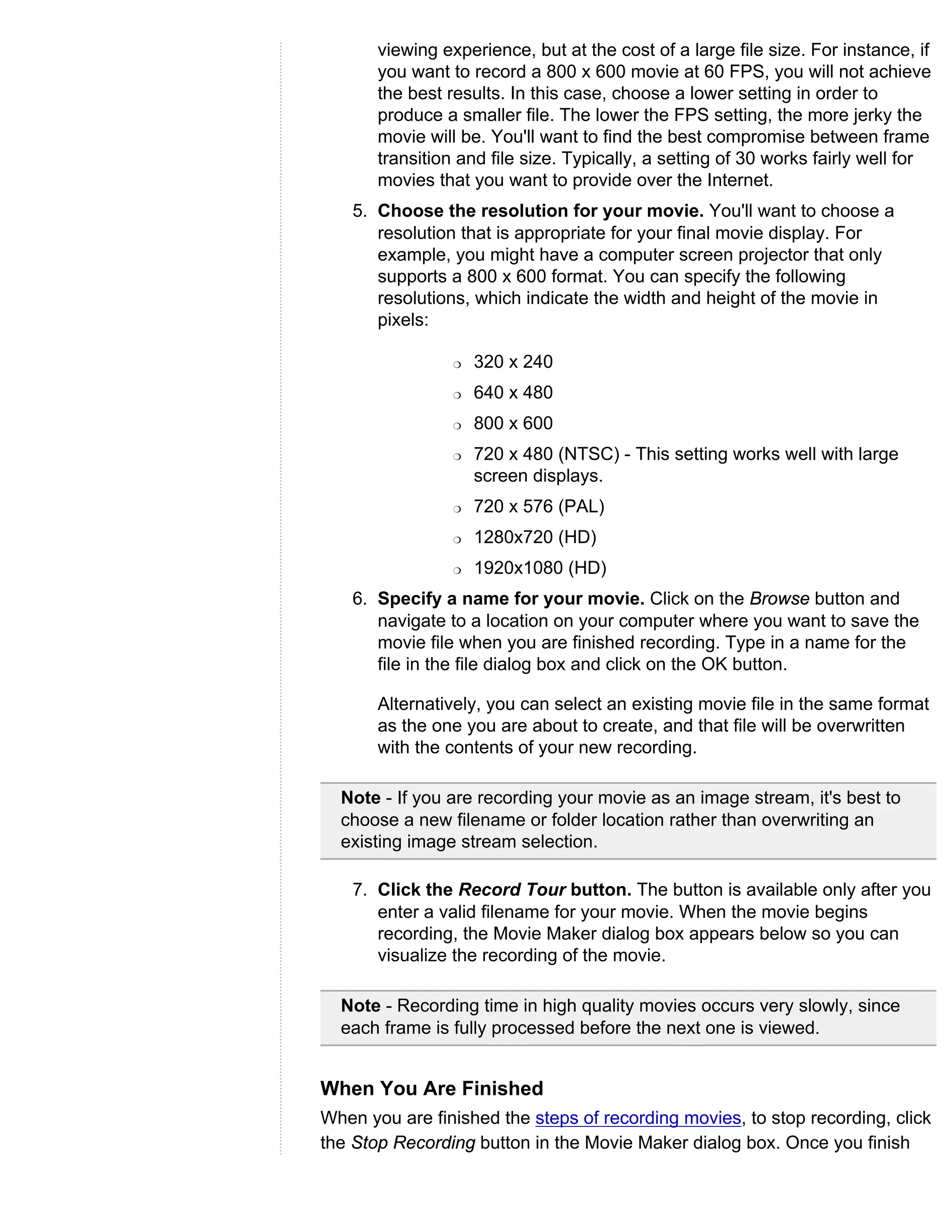 viewing experience, but at the cost of a large file size. For instance, if
       you want to record a 800 x 600 movie at 60 FPS, you will not achieve
       the best results. In this case, choose a lower setting in order to
       produce a smaller file. The lower the FPS setting, the more jerky the
       movie will be. You'll want to find the best compromise between frame
       transition and file size. Typically, a setting of 30 works fairly well for
       movies that you want to provide over the Internet.
    5. Choose the resolution for your movie. You'll want to choose a
       resolution that is appropriate for your final movie display. For
       example, you might have a computer screen projector that only
       supports a 800 x 600 format. You can specify the following
       resolutions, which indicate the width and height of the movie in
       pixels:

                 r   320 x 240
                 r   640 x 480
                 r   800 x 600
                 r   720 x 480 (NTSC) - This setting works well with large
                     screen displays.
                 r   720 x 576 (PAL)
                 r   1280x720 (HD)
                 r   1920x1080 (HD)
    6. Specify a name for your movie. Click on the Browse button and
       navigate to a location on your computer where you want to save the
       movie file when you are finished recording. Type in a name for the
       file in the file dialog box and click on the OK button.

       Alternatively, you can select an existing movie file in the same format
       as the one you are about to create, and that file will be overwritten
       with the contents of your new recording.

  Note - If you are recording your movie as an image stream, it's best to
  choose a new filename or folder location rather than overwriting an
  existing image stream selection.

    7. Click the Record Tour button. The button is available only after you
       enter a valid filename for your movie. When the movie begins
       recording, the Movie Maker dialog box appears below so you can
       visualize the recording of the movie.

  Note - Recording time in high quality movies occurs very slowly, since
  each frame is fully processed before the next one is viewed.


When You Are Finished
When you are finished the steps of recording movies, to stop recording, click
the Stop Recording button in the Movie Maker dialog box. Once you finish
 