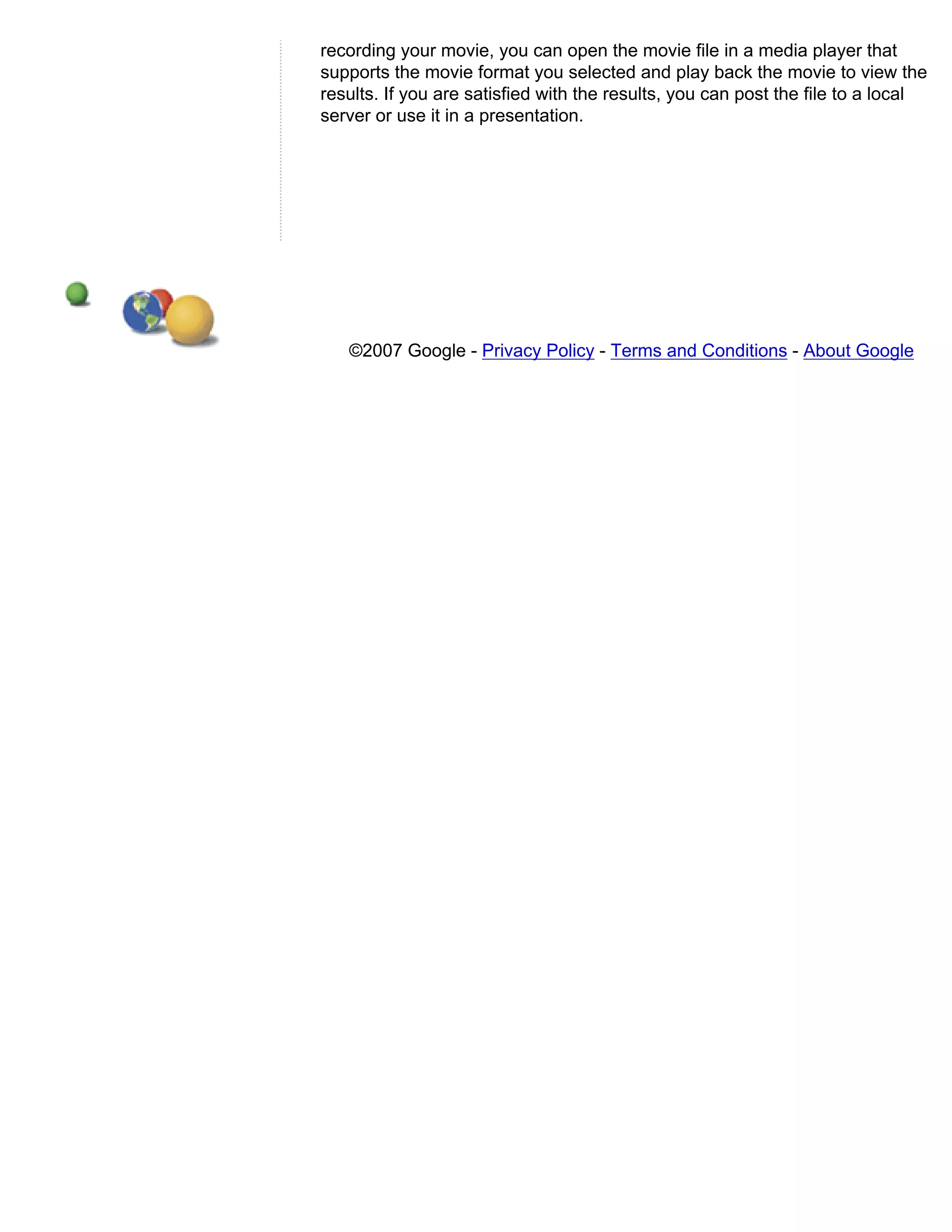 recording your movie, you can open the movie file in a media player that
supports the movie format you selected and play back the movie to view the
results. If you are satisfied with the results, you can post the file to a local
server or use it in a presentation.




   ©2007 Google - Privacy Policy - Terms and Conditions - About Google
 
