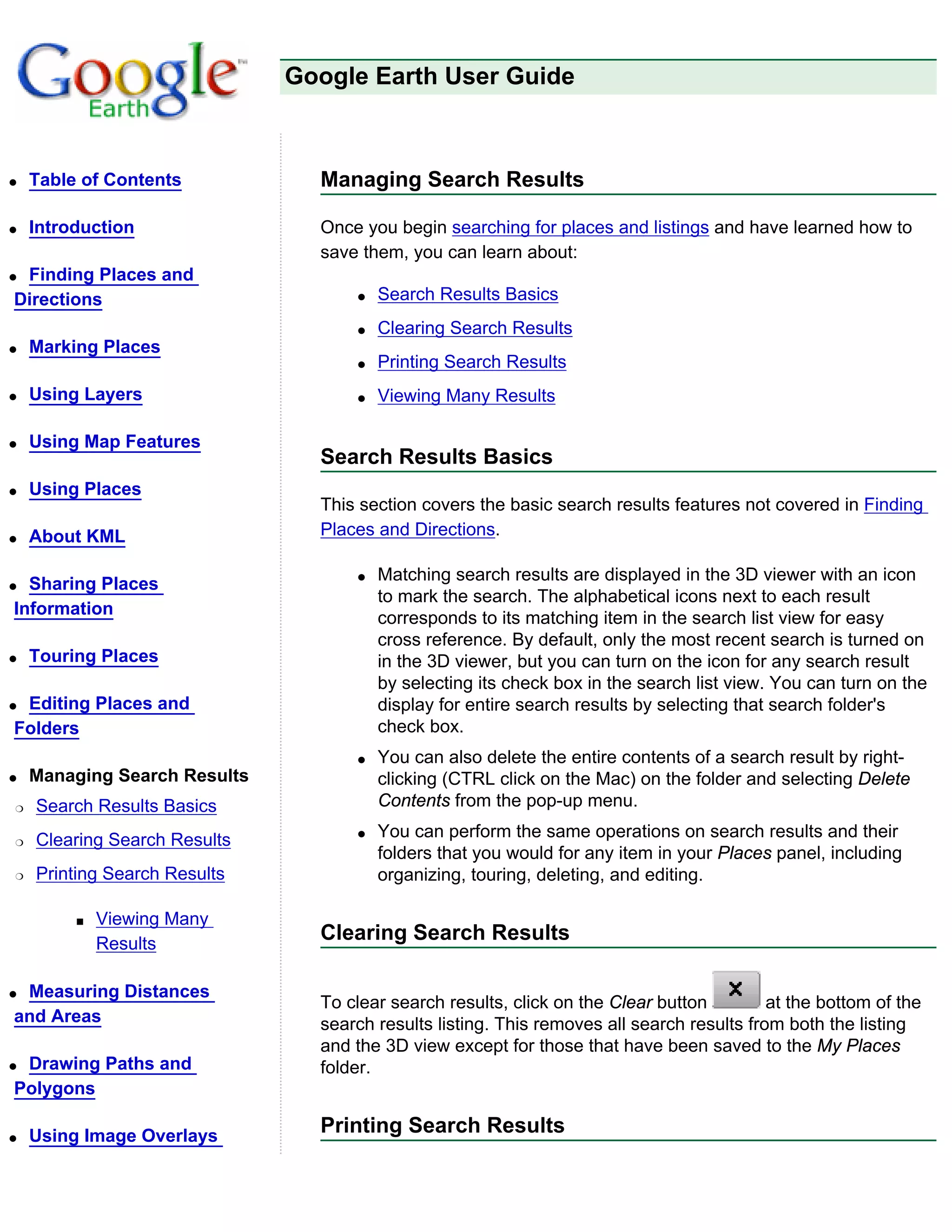Google Earth User Guide



q   Table of Contents           Managing Search Results

q   Introduction                Once you begin searching for places and listings and have learned how to
                                save them, you can learn about:
qFinding Places and
Directions                          q   Search Results Basics
                                    q   Clearing Search Results
q   Marking Places
                                    q   Printing Search Results
q   Using Layers                    q   Viewing Many Results

q   Using Map Features
                                Search Results Basics
q   Using Places
                                This section covers the basic search results features not covered in Finding
q   About KML                   Places and Directions.

                                    q   Matching search results are displayed in the 3D viewer with an icon
q Sharing Places
                                        to mark the search. The alphabetical icons next to each result
Information
                                        corresponds to its matching item in the search list view for easy
                                        cross reference. By default, only the most recent search is turned on
q   Touring Places                      in the 3D viewer, but you can turn on the icon for any search result
                                        by selecting its check box in the search list view. You can turn on the
qEditing Places and                     display for entire search results by selecting that search folder's
Folders                                 check box.
                                    q   You can also delete the entire contents of a search result by right-
q   Managing Search Results             clicking (CTRL click on the Mac) on the folder and selecting Delete
r   Search Results Basics               Contents from the pop-up menu.

r   Clearing Search Results         q   You can perform the same operations on search results and their
                                        folders that you would for any item in your Places panel, including
r   Printing Search Results             organizing, touring, deleting, and editing.

         s   Viewing Many
             Results
                                Clearing Search Results

qMeasuring Distances
                                To clear search results, click on the Clear button         at the bottom of the
and Areas                       search results listing. This removes all search results from both the listing
                                and the 3D view except for those that have been saved to the My Places
qDrawing Paths and              folder.
Polygons

q   Using Image Overlays
                                Printing Search Results
 