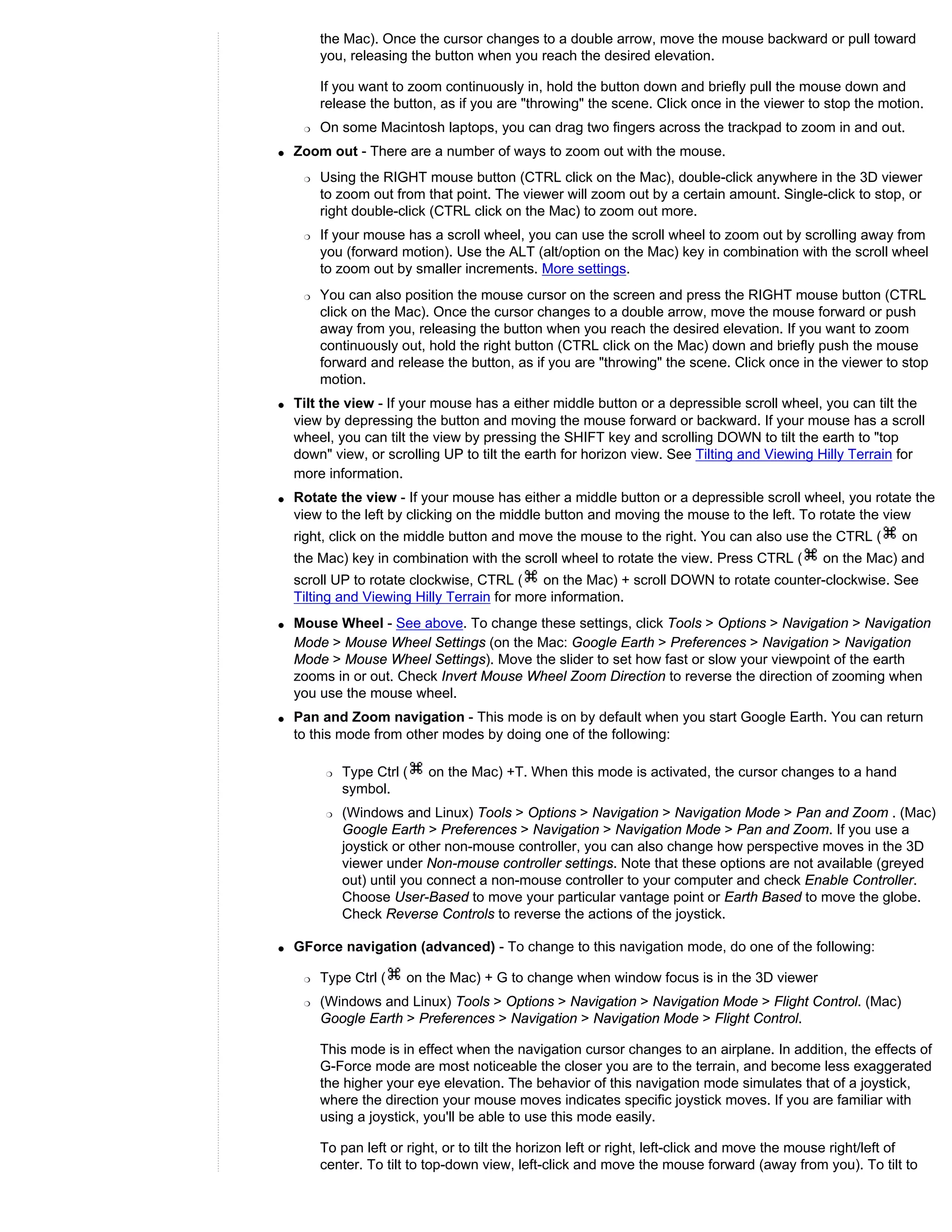 the Mac). Once the cursor changes to a double arrow, move the mouse backward or pull toward
         you, releasing the button when you reach the desired elevation.

         If you want to zoom continuously in, hold the button down and briefly pull the mouse down and
         release the button, as if you are "throwing" the scene. Click once in the viewer to stop the motion.
     r   On some Macintosh laptops, you can drag two fingers across the trackpad to zoom in and out.
q   Zoom out - There are a number of ways to zoom out with the mouse.
     r   Using the RIGHT mouse button (CTRL click on the Mac), double-click anywhere in the 3D viewer
         to zoom out from that point. The viewer will zoom out by a certain amount. Single-click to stop, or
         right double-click (CTRL click on the Mac) to zoom out more.
     r   If your mouse has a scroll wheel, you can use the scroll wheel to zoom out by scrolling away from
         you (forward motion). Use the ALT (alt/option on the Mac) key in combination with the scroll wheel
         to zoom out by smaller increments. More settings.
     r   You can also position the mouse cursor on the screen and press the RIGHT mouse button (CTRL
         click on the Mac). Once the cursor changes to a double arrow, move the mouse forward or push
         away from you, releasing the button when you reach the desired elevation. If you want to zoom
         continuously out, hold the right button (CTRL click on the Mac) down and briefly push the mouse
         forward and release the button, as if you are "throwing" the scene. Click once in the viewer to stop
         motion.
q   Tilt the view - If your mouse has a either middle button or a depressible scroll wheel, you can tilt the
    view by depressing the button and moving the mouse forward or backward. If your mouse has a scroll
    wheel, you can tilt the view by pressing the SHIFT key and scrolling DOWN to tilt the earth to "top
    down" view, or scrolling UP to tilt the earth for horizon view. See Tilting and Viewing Hilly Terrain for
    more information.
q   Rotate the view - If your mouse has either a middle button or a depressible scroll wheel, you rotate the
    view to the left by clicking on the middle button and moving the mouse to the left. To rotate the view
    right, click on the middle button and move the mouse to the right. You can also use the CTRL (           on
    the Mac) key in combination with the scroll wheel to rotate the view. Press CTRL (         on the Mac) and
    scroll UP to rotate clockwise, CTRL ( on the Mac) + scroll DOWN to rotate counter-clockwise. See
    Tilting and Viewing Hilly Terrain for more information.
q   Mouse Wheel - See above. To change these settings, click Tools > Options > Navigation > Navigation
    Mode > Mouse Wheel Settings (on the Mac: Google Earth > Preferences > Navigation > Navigation
    Mode > Mouse Wheel Settings). Move the slider to set how fast or slow your viewpoint of the earth
    zooms in or out. Check Invert Mouse Wheel Zoom Direction to reverse the direction of zooming when
    you use the mouse wheel.
q   Pan and Zoom navigation - This mode is on by default when you start Google Earth. You can return
    to this mode from other modes by doing one of the following:

          r   Type Ctrl (   on the Mac) +T. When this mode is activated, the cursor changes to a hand
              symbol.
          r   (Windows and Linux) Tools > Options > Navigation > Navigation Mode > Pan and Zoom . (Mac)
              Google Earth > Preferences > Navigation > Navigation Mode > Pan and Zoom. If you use a
              joystick or other non-mouse controller, you can also change how perspective moves in the 3D
              viewer under Non-mouse controller settings. Note that these options are not available (greyed
              out) until you connect a non-mouse controller to your computer and check Enable Controller.
              Choose User-Based to move your particular vantage point or Earth Based to move the globe.
              Check Reverse Controls to reverse the actions of the joystick.

q   GForce navigation (advanced) - To change to this navigation mode, do one of the following:

     r   Type Ctrl (    on the Mac) + G to change when window focus is in the 3D viewer
     r   (Windows and Linux) Tools > Options > Navigation > Navigation Mode > Flight Control. (Mac)
         Google Earth > Preferences > Navigation > Navigation Mode > Flight Control.

         This mode is in effect when the navigation cursor changes to an airplane. In addition, the effects of
         G-Force mode are most noticeable the closer you are to the terrain, and become less exaggerated
         the higher your eye elevation. The behavior of this navigation mode simulates that of a joystick,
         where the direction your mouse moves indicates specific joystick moves. If you are familiar with
         using a joystick, you'll be able to use this mode easily.

         To pan left or right, or to tilt the horizon left or right, left-click and move the mouse right/left of
         center. To tilt to top-down view, left-click and move the mouse forward (away from you). To tilt to
 