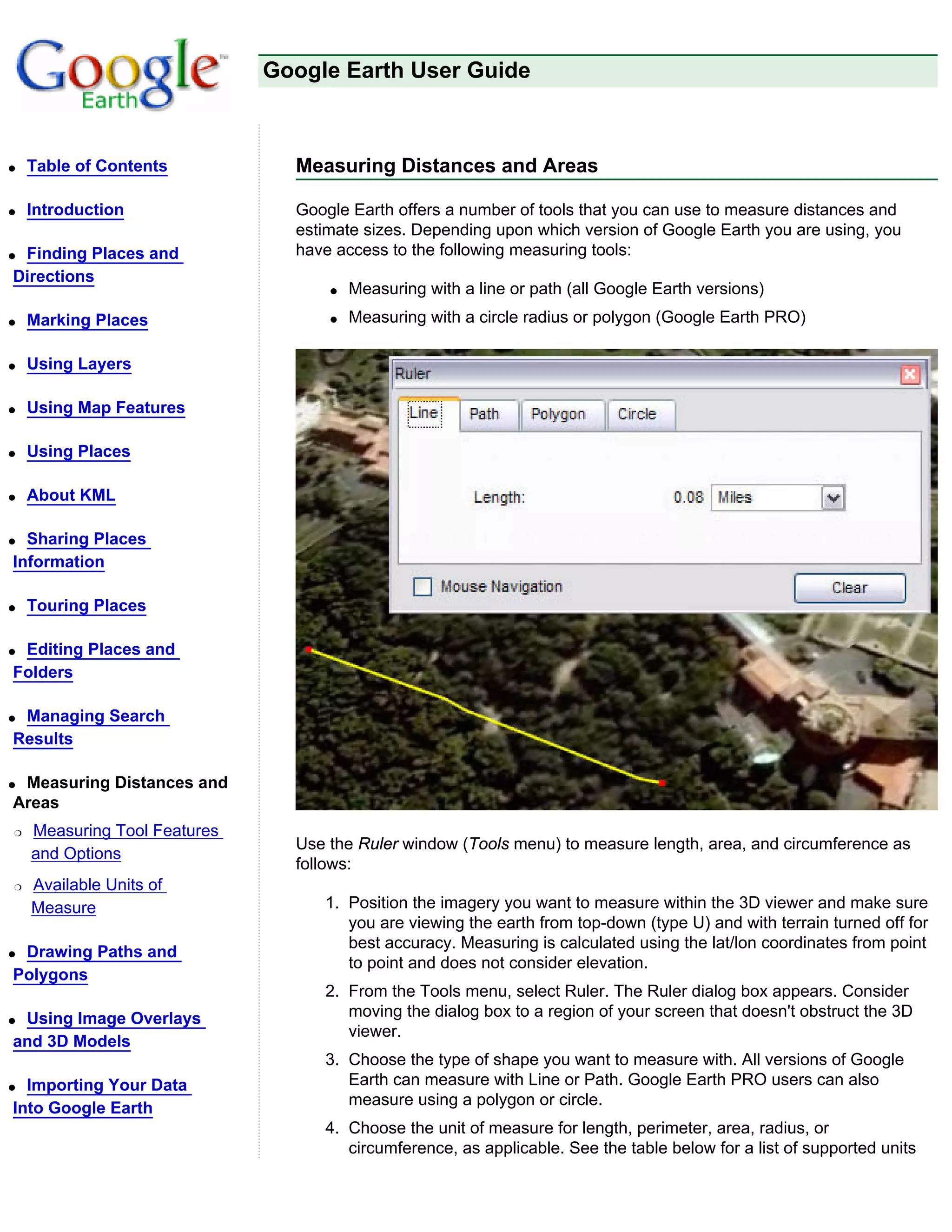 Google Earth User Guide



q   Table of Contents           Measuring Distances and Areas

q   Introduction                Google Earth offers a number of tools that you can use to measure distances and
                                estimate sizes. Depending upon which version of Google Earth you are using, you
qFinding Places and             have access to the following measuring tools:
Directions
                                    q   Measuring with a line or path (all Google Earth versions)
q   Marking Places                  q   Measuring with a circle radius or polygon (Google Earth PRO)

q   Using Layers

q   Using Map Features

q   Using Places

q   About KML

q Sharing Places
Information

q   Touring Places

qEditing Places and
Folders

qManaging Search
Results

qMeasuring Distances and
Areas
r   Measuring Tool Features
                                Use the Ruler window (Tools menu) to measure length, area, and circumference as
    and Options
                                follows:
r   Available Units of
    Measure                        1. Position the imagery you want to measure within the 3D viewer and make sure
                                      you are viewing the earth from top-down (type U) and with terrain turned off for
                                      best accuracy. Measuring is calculated using the lat/lon coordinates from point
qDrawing Paths and
                                      to point and does not consider elevation.
Polygons
                                   2. From the Tools menu, select Ruler. The Ruler dialog box appears. Consider
qUsing Image Overlays                 moving the dialog box to a region of your screen that doesn't obstruct the 3D
                                      viewer.
and 3D Models
                                   3. Choose the type of shape you want to measure with. All versions of Google
q Importing Your Data                 Earth can measure with Line or Path. Google Earth PRO users can also
                                      measure using a polygon or circle.
Into Google Earth
                                   4. Choose the unit of measure for length, perimeter, area, radius, or
                                      circumference, as applicable. See the table below for a list of supported units
 