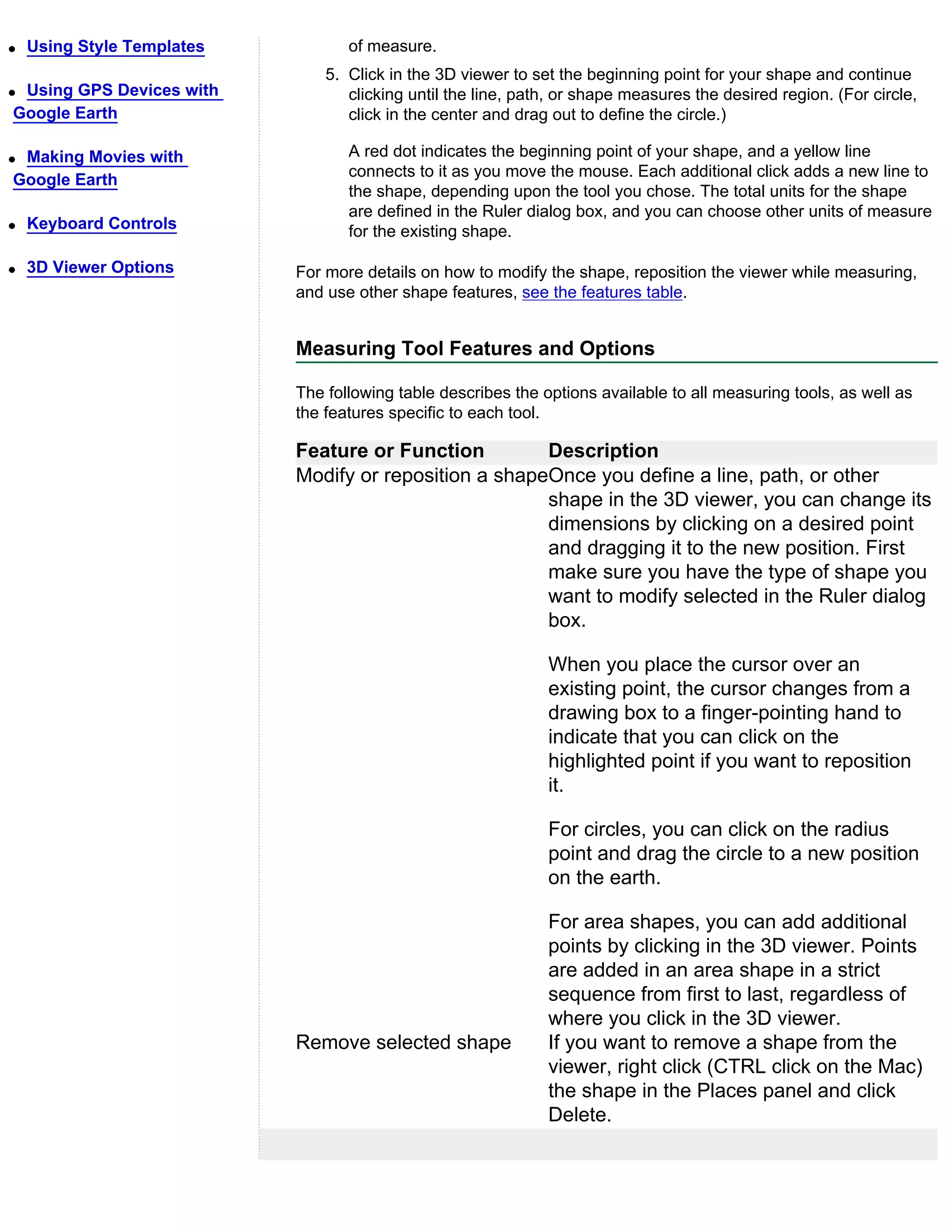 q   Using Style Templates          of measure.
                                5. Click in the 3D viewer to set the beginning point for your shape and continue
qUsing GPS Devices with            clicking until the line, path, or shape measures the desired region. (For circle,
Google Earth                       click in the center and drag out to define the circle.)

qMaking Movies with                A red dot indicates the beginning point of your shape, and a yellow line
                                   connects to it as you move the mouse. Each additional click adds a new line to
Google Earth
                                   the shape, depending upon the tool you chose. The total units for the shape
                                   are defined in the Ruler dialog box, and you can choose other units of measure
q   Keyboard Controls              for the existing shape.

q   3D Viewer Options       For more details on how to modify the shape, reposition the viewer while measuring,
                            and use other shape features, see the features table.


                            Measuring Tool Features and Options

                            The following table describes the options available to all measuring tools, as well as
                            the features specific to each tool.

                            Feature or Function         Description
                            Modify or reposition a shapeOnce you define a line, path, or other
                                                        shape in the 3D viewer, you can change its
                                                        dimensions by clicking on a desired point
                                                        and dragging it to the new position. First
                                                        make sure you have the type of shape you
                                                        want to modify selected in the Ruler dialog
                                                        box.

                                                               When you place the cursor over an
                                                               existing point, the cursor changes from a
                                                               drawing box to a finger-pointing hand to
                                                               indicate that you can click on the
                                                               highlighted point if you want to reposition
                                                               it.

                                                               For circles, you can click on the radius
                                                               point and drag the circle to a new position
                                                               on the earth.

                                                               For area shapes, you can add additional
                                                               points by clicking in the 3D viewer. Points
                                                               are added in an area shape in a strict
                                                               sequence from first to last, regardless of
                                                               where you click in the 3D viewer.
                            Remove selected shape              If you want to remove a shape from the
                                                               viewer, right click (CTRL click on the Mac)
                                                               the shape in the Places panel and click
                                                               Delete.
 