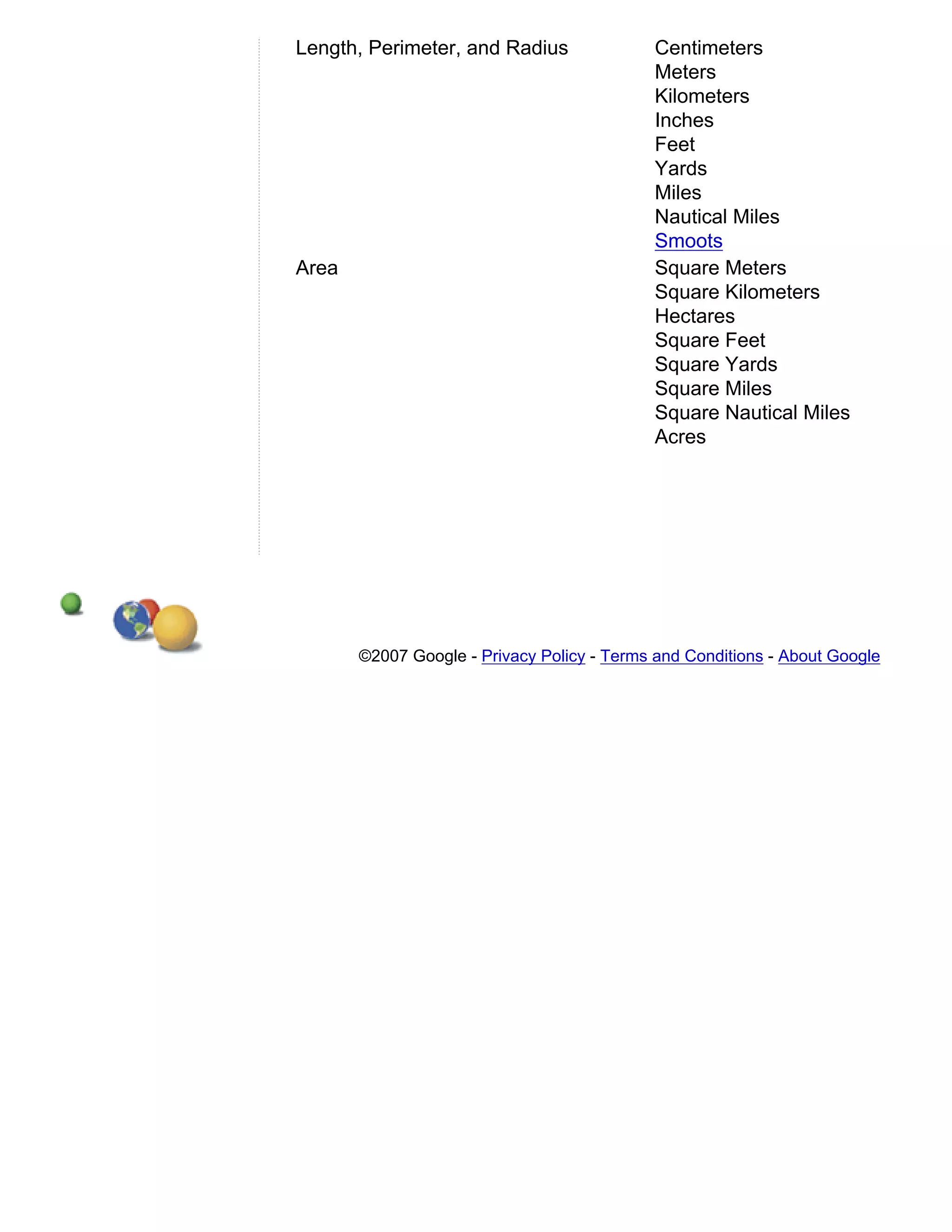 Length, Perimeter, and Radius                Centimeters
                                             Meters
                                             Kilometers
                                             Inches
                                             Feet
                                             Yards
                                             Miles
                                             Nautical Miles
                                             Smoots
Area                                         Square Meters
                                             Square Kilometers
                                             Hectares
                                             Square Feet
                                             Square Yards
                                             Square Miles
                                             Square Nautical Miles
                                             Acres




       ©2007 Google - Privacy Policy - Terms and Conditions - About Google
 