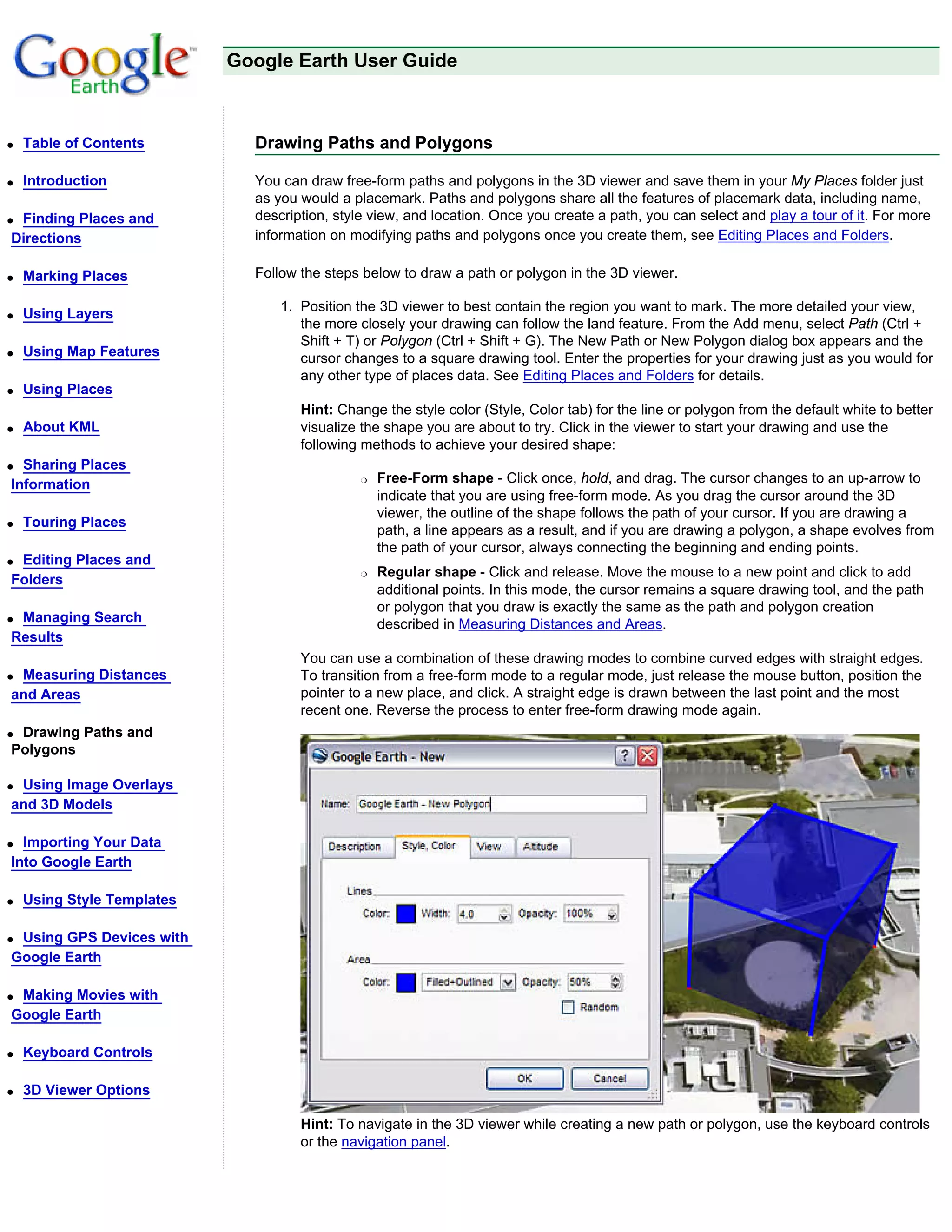 Google Earth User Guide



q   Table of Contents         Drawing Paths and Polygons

q   Introduction              You can draw free-form paths and polygons in the 3D viewer and save them in your My Places folder just
                              as you would a placemark. Paths and polygons share all the features of placemark data, including name,
qFinding Places and           description, style view, and location. Once you create a path, you can select and play a tour of it. For more
Directions                    information on modifying paths and polygons once you create them, see Editing Places and Folders.

q   Marking Places            Follow the steps below to draw a path or polygon in the 3D viewer.

                                  1. Position the 3D viewer to best contain the region you want to mark. The more detailed your view,
q   Using Layers
                                     the more closely your drawing can follow the land feature. From the Add menu, select Path (Ctrl +
                                     Shift + T) or Polygon (Ctrl + Shift + G). The New Path or New Polygon dialog box appears and the
q   Using Map Features               cursor changes to a square drawing tool. Enter the properties for your drawing just as you would for
                                     any other type of places data. See Editing Places and Folders for details.
q   Using Places
                                     Hint: Change the style color (Style, Color tab) for the line or polygon from the default white to better
q   About KML                        visualize the shape you are about to try. Click in the viewer to start your drawing and use the
                                     following methods to achieve your desired shape:
q Sharing Places
Information                                    r   Free-Form shape - Click once, hold, and drag. The cursor changes to an up-arrow to
                                                   indicate that you are using free-form mode. As you drag the cursor around the 3D
                                                   viewer, the outline of the shape follows the path of your cursor. If you are drawing a
q   Touring Places
                                                   path, a line appears as a result, and if you are drawing a polygon, a shape evolves from
                                                   the path of your cursor, always connecting the beginning and ending points.
qEditing Places and
                                               r   Regular shape - Click and release. Move the mouse to a new point and click to add
Folders
                                                   additional points. In this mode, the cursor remains a square drawing tool, and the path
                                                   or polygon that you draw is exactly the same as the path and polygon creation
qManaging Search                                   described in Measuring Distances and Areas.
Results
                                     You can use a combination of these drawing modes to combine curved edges with straight edges.
qMeasuring Distances                 To transition from a free-form mode to a regular mode, just release the mouse button, position the
and Areas                            pointer to a new place, and click. A straight edge is drawn between the last point and the most
                                     recent one. Reverse the process to enter free-form drawing mode again.
qDrawing Paths and
Polygons

qUsing Image Overlays
and 3D Models

q Importing Your Data
Into Google Earth

q   Using Style Templates

qUsing GPS Devices with
Google Earth

qMaking Movies with
Google Earth

q   Keyboard Controls

q   3D Viewer Options

                                     Hint: To navigate in the 3D viewer while creating a new path or polygon, use the keyboard controls
                                     or the navigation panel.
 