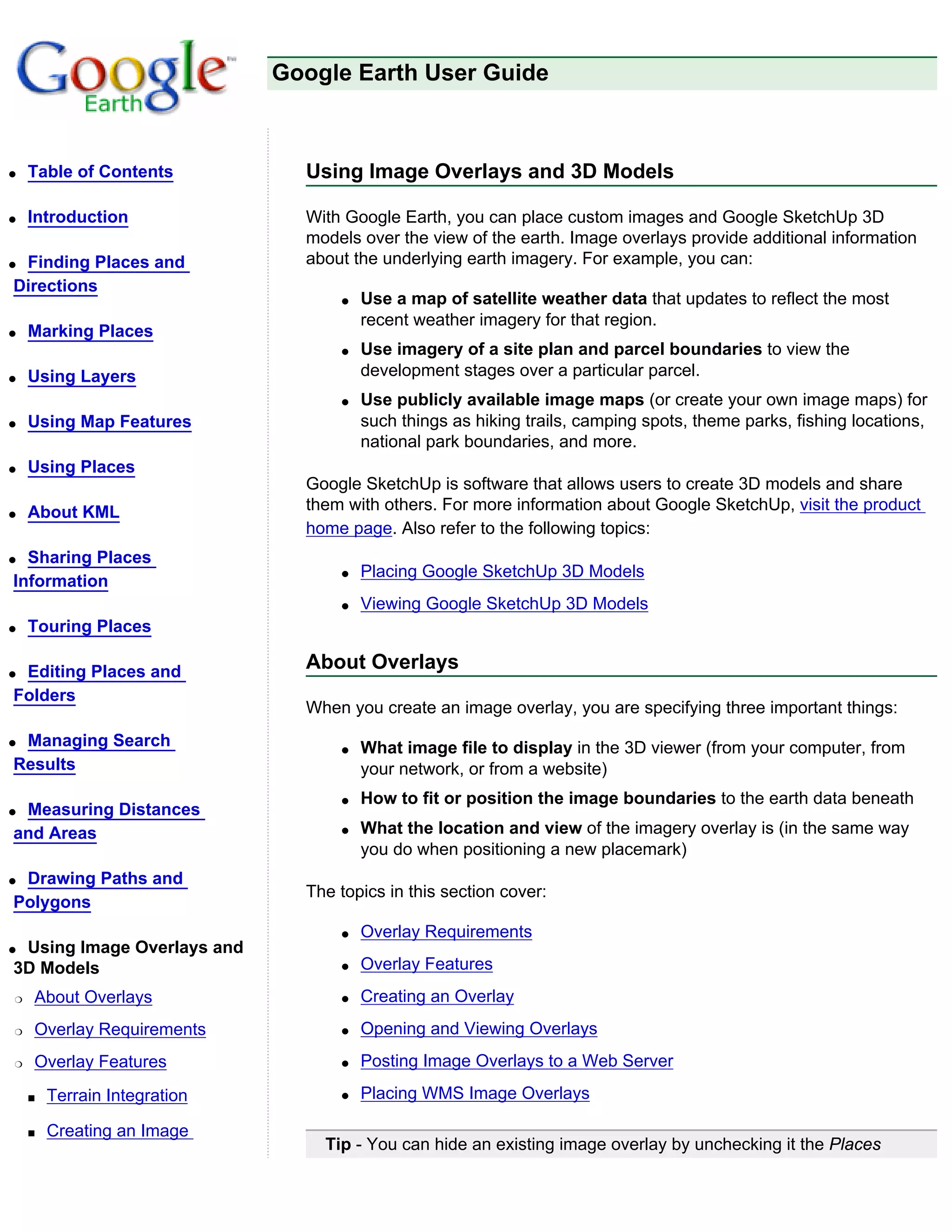 Google Earth User Guide



q   Table of Contents           Using Image Overlays and 3D Models

q   Introduction                With Google Earth, you can place custom images and Google SketchUp 3D
                                models over the view of the earth. Image overlays provide additional information
qFinding Places and             about the underlying earth imagery. For example, you can:
Directions
                                    q   Use a map of satellite weather data that updates to reflect the most
                                        recent weather imagery for that region.
q   Marking Places
                                    q   Use imagery of a site plan and parcel boundaries to view the
q   Using Layers                        development stages over a particular parcel.
                                    q   Use publicly available image maps (or create your own image maps) for
q   Using Map Features                  such things as hiking trails, camping spots, theme parks, fishing locations,
                                        national park boundaries, and more.
q   Using Places
                                Google SketchUp is software that allows users to create 3D models and share
q   About KML                   them with others. For more information about Google SketchUp, visit the product
                                home page. Also refer to the following topics:
q Sharing Places
                                    q   Placing Google SketchUp 3D Models
Information
                                    q   Viewing Google SketchUp 3D Models
q   Touring Places

qEditing Places and             About Overlays
Folders
                                When you create an image overlay, you are specifying three important things:
qManaging Search                    q   What image file to display in the 3D viewer (from your computer, from
Results                                 your network, or from a website)
                                    q   How to fit or position the image boundaries to the earth data beneath
qMeasuring Distances
and Areas                           q   What the location and view of the imagery overlay is (in the same way
                                        you do when positioning a new placemark)
qDrawing Paths and
                                The topics in this section cover:
Polygons
                                    q   Overlay Requirements
qUsing Image Overlays and
3D Models                           q   Overlay Features
r   About Overlays                  q   Creating an Overlay
r   Overlay Requirements            q   Opening and Viewing Overlays
r   Overlay Features                q   Posting Image Overlays to a Web Server

    s   Terrain Integration         q   Placing WMS Image Overlays

    s   Creating an Image
                                  Tip - You can hide an existing image overlay by unchecking it the Places
 