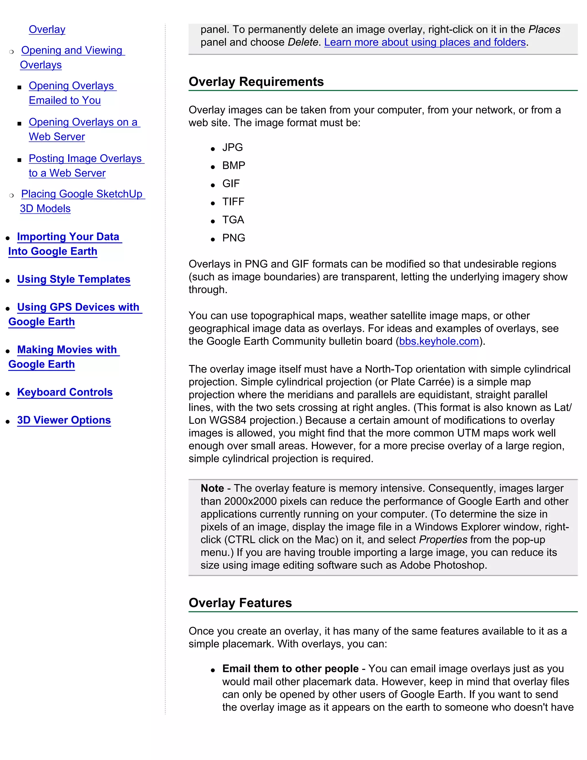 Overlay                    panel. To permanently delete an image overlay, right-click on it in the Places
                                   panel and choose Delete. Learn more about using places and folders.
r   Opening and Viewing
    Overlays
    s   Opening Overlays         Overlay Requirements
        Emailed to You
                                 Overlay images can be taken from your computer, from your network, or from a
    s   Opening Overlays on a    web site. The image format must be:
        Web Server
                                     q   JPG
    s   Posting Image Overlays
                                     q   BMP
        to a Web Server
                                     q   GIF
r   Placing Google SketchUp
                                     q   TIFF
    3D Models
                                     q   TGA
q Importing Your Data                q   PNG
Into Google Earth
                                 Overlays in PNG and GIF formats can be modified so that undesirable regions
q   Using Style Templates        (such as image boundaries) are transparent, letting the underlying imagery show
                                 through.
qUsing GPS Devices with
                                 You can use topographical maps, weather satellite image maps, or other
Google Earth
                                 geographical image data as overlays. For ideas and examples of overlays, see
                                 the Google Earth Community bulletin board (bbs.keyhole.com).
qMaking Movies with
Google Earth                     The overlay image itself must have a North-Top orientation with simple cylindrical
                                 projection. Simple cylindrical projection (or Plate Carrée) is a simple map
q   Keyboard Controls            projection where the meridians and parallels are equidistant, straight parallel
                                 lines, with the two sets crossing at right angles. (This format is also known as Lat/
q   3D Viewer Options            Lon WGS84 projection.) Because a certain amount of modifications to overlay
                                 images is allowed, you might find that the more common UTM maps work well
                                 enough over small areas. However, for a more precise overlay of a large region,
                                 simple cylindrical projection is required.

                                   Note - The overlay feature is memory intensive. Consequently, images larger
                                   than 2000x2000 pixels can reduce the performance of Google Earth and other
                                   applications currently running on your computer. (To determine the size in
                                   pixels of an image, display the image file in a Windows Explorer window, right-
                                   click (CTRL click on the Mac) on it, and select Properties from the pop-up
                                   menu.) If you are having trouble importing a large image, you can reduce its
                                   size using image editing software such as Adobe Photoshop.


                                 Overlay Features

                                 Once you create an overlay, it has many of the same features available to it as a
                                 simple placemark. With overlays, you can:

                                     q   Email them to other people - You can email image overlays just as you
                                         would mail other placemark data. However, keep in mind that overlay files
                                         can only be opened by other users of Google Earth. If you want to send
                                         the overlay image as it appears on the earth to someone who doesn't have
 