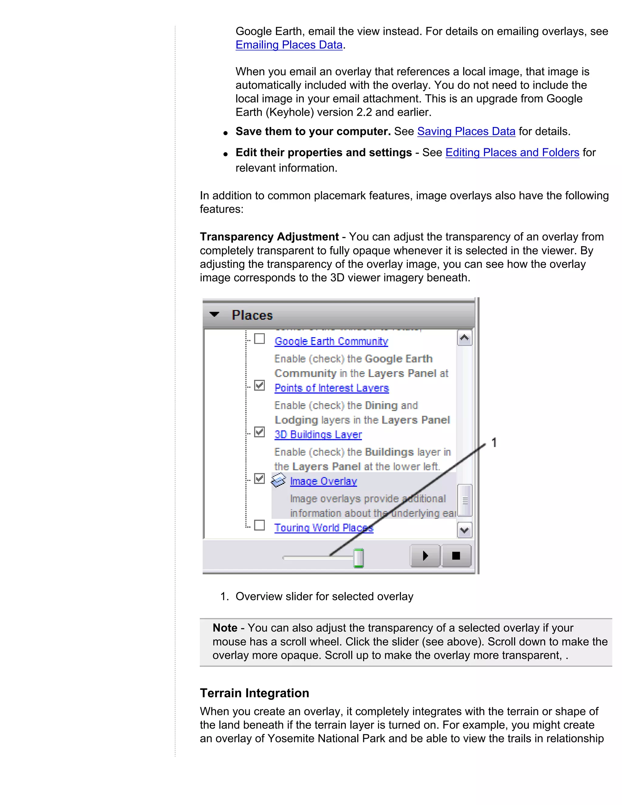 Google Earth, email the view instead. For details on emailing overlays, see
        Emailing Places Data.

        When you email an overlay that references a local image, that image is
        automatically included with the overlay. You do not need to include the
        local image in your email attachment. This is an upgrade from Google
        Earth (Keyhole) version 2.2 and earlier.
    q   Save them to your computer. See Saving Places Data for details.
    q   Edit their properties and settings - See Editing Places and Folders for
        relevant information.

In addition to common placemark features, image overlays also have the following
features:

Transparency Adjustment - You can adjust the transparency of an overlay from
completely transparent to fully opaque whenever it is selected in the viewer. By
adjusting the transparency of the overlay image, you can see how the overlay
image corresponds to the 3D viewer imagery beneath.




    1. Overview slider for selected overlay

  Note - You can also adjust the transparency of a selected overlay if your
  mouse has a scroll wheel. Click the slider (see above). Scroll down to make the
  overlay more opaque. Scroll up to make the overlay more transparent, .


Terrain Integration
When you create an overlay, it completely integrates with the terrain or shape of
the land beneath if the terrain layer is turned on. For example, you might create
an overlay of Yosemite National Park and be able to view the trails in relationship
 