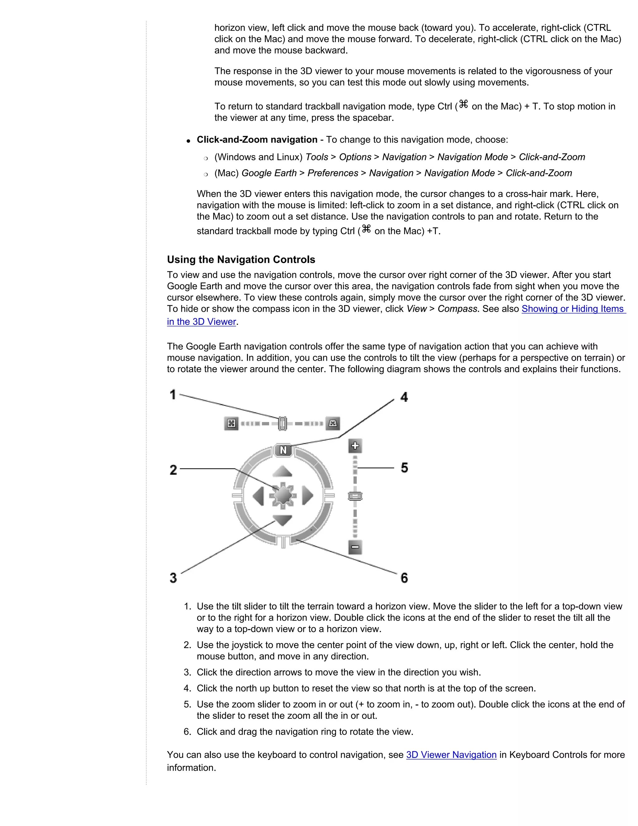 horizon view, left click and move the mouse back (toward you). To accelerate, right-click (CTRL
             click on the Mac) and move the mouse forward. To decelerate, right-click (CTRL click on the Mac)
             and move the mouse backward.

             The response in the 3D viewer to your mouse movements is related to the vigorousness of your
             mouse movements, so you can test this mode out slowly using movements.

             To return to standard trackball navigation mode, type Ctrl (     on the Mac) + T. To stop motion in
             the viewer at any time, press the spacebar.

    q   Click-and-Zoom navigation - To change to this navigation mode, choose:
         r   (Windows and Linux) Tools > Options > Navigation > Navigation Mode > Click-and-Zoom
         r   (Mac) Google Earth > Preferences > Navigation > Navigation Mode > Click-and-Zoom

        When the 3D viewer enters this navigation mode, the cursor changes to a cross-hair mark. Here,
        navigation with the mouse is limited: left-click to zoom in a set distance, and right-click (CTRL click on
        the Mac) to zoom out a set distance. Use the navigation controls to pan and rotate. Return to the
        standard trackball mode by typing Ctrl (     on the Mac) +T.


Using the Navigation Controls
To view and use the navigation controls, move the cursor over right corner of the 3D viewer. After you start
Google Earth and move the cursor over this area, the navigation controls fade from sight when you move the
cursor elsewhere. To view these controls again, simply move the cursor over the right corner of the 3D viewer.
To hide or show the compass icon in the 3D viewer, click View > Compass. See also Showing or Hiding Items
in the 3D Viewer.

The Google Earth navigation controls offer the same type of navigation action that you can achieve with
mouse navigation. In addition, you can use the controls to tilt the view (perhaps for a perspective on terrain) or
to rotate the viewer around the center. The following diagram shows the controls and explains their functions.




    1. Use the tilt slider to tilt the terrain toward a horizon view. Move the slider to the left for a top-down view
       or to the right for a horizon view. Double click the icons at the end of the slider to reset the tilt all the
       way to a top-down view or to a horizon view.
    2. Use the joystick to move the center point of the view down, up, right or left. Click the center, hold the
       mouse button, and move in any direction.
    3. Click the direction arrows to move the view in the direction you wish.
    4. Click the north up button to reset the view so that north is at the top of the screen.
    5. Use the zoom slider to zoom in or out (+ to zoom in, - to zoom out). Double click the icons at the end of
       the slider to reset the zoom all the in or out.
    6. Click and drag the navigation ring to rotate the view.

You can also use the keyboard to control navigation, see 3D Viewer Navigation in Keyboard Controls for more
information.
 