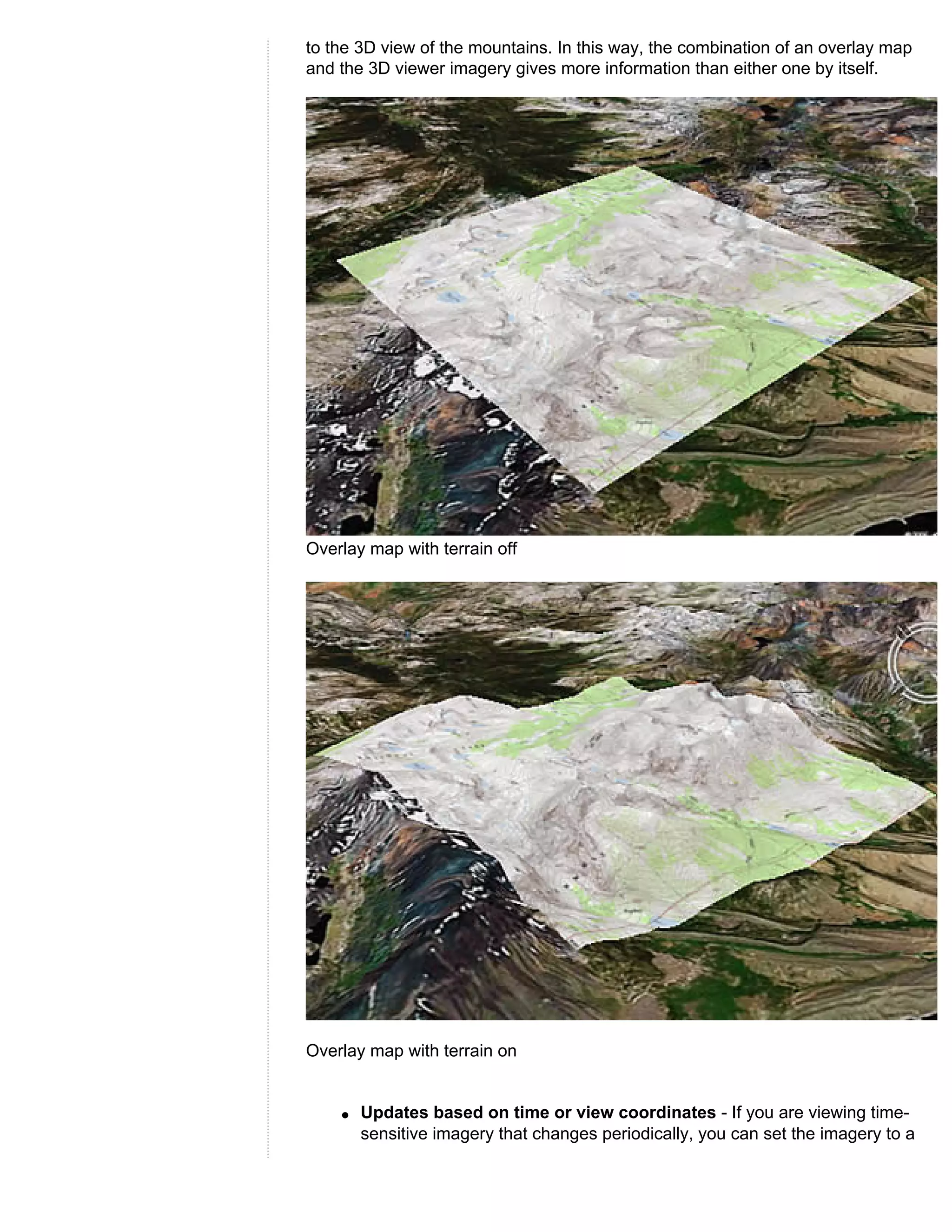 to the 3D view of the mountains. In this way, the combination of an overlay map
and the 3D viewer imagery gives more information than either one by itself.




Overlay map with terrain off




Overlay map with terrain on


    q   Updates based on time or view coordinates - If you are viewing time-
        sensitive imagery that changes periodically, you can set the imagery to a
 