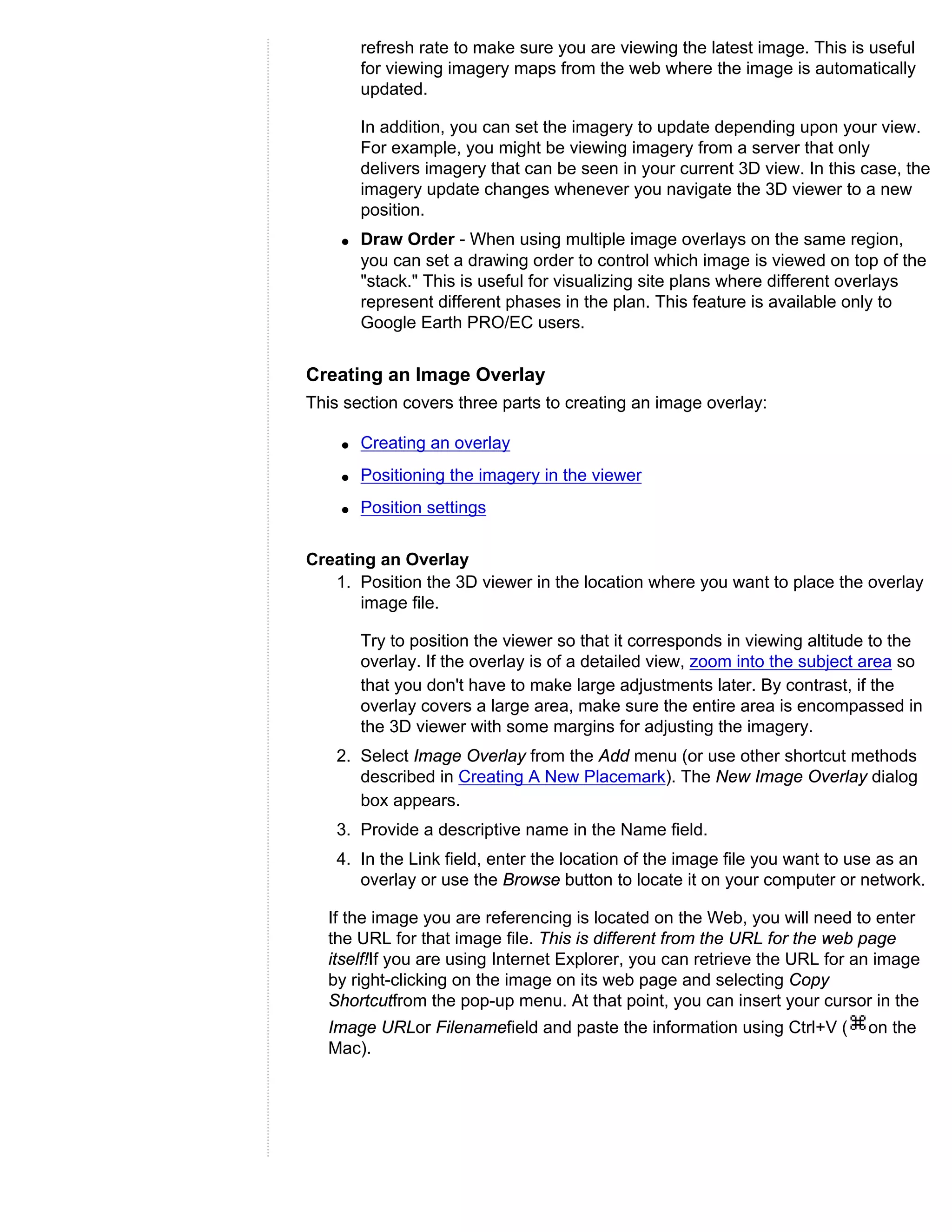 refresh rate to make sure you are viewing the latest image. This is useful
        for viewing imagery maps from the web where the image is automatically
        updated.

        In addition, you can set the imagery to update depending upon your view.
        For example, you might be viewing imagery from a server that only
        delivers imagery that can be seen in your current 3D view. In this case, the
        imagery update changes whenever you navigate the 3D viewer to a new
        position.
    q   Draw Order - When using multiple image overlays on the same region,
        you can set a drawing order to control which image is viewed on top of the
        "stack." This is useful for visualizing site plans where different overlays
        represent different phases in the plan. This feature is available only to
        Google Earth PRO/EC users.


Creating an Image Overlay
This section covers three parts to creating an image overlay:

    q   Creating an overlay
    q   Positioning the imagery in the viewer
    q   Position settings


Creating an Overlay
   1. Position the 3D viewer in the location where you want to place the overlay
       image file.

        Try to position the viewer so that it corresponds in viewing altitude to the
        overlay. If the overlay is of a detailed view, zoom into the subject area so
        that you don't have to make large adjustments later. By contrast, if the
        overlay covers a large area, make sure the entire area is encompassed in
        the 3D viewer with some margins for adjusting the imagery.
    2. Select Image Overlay from the Add menu (or use other shortcut methods
       described in Creating A New Placemark). The New Image Overlay dialog
       box appears.
    3. Provide a descriptive name in the Name field.
    4. In the Link field, enter the location of the image file you want to use as an
       overlay or use the Browse button to locate it on your computer or network.

  If the image you are referencing is located on the Web, you will need to enter
  the URL for that image file. This is different from the URL for the web page
  itself!If you are using Internet Explorer, you can retrieve the URL for an image
  by right-clicking on the image on its web page and selecting Copy
  Shortcutfrom the pop-up menu. At that point, you can insert your cursor in the
  Image URLor Filenamefield and paste the information using Ctrl+V (        on the
  Mac).
 