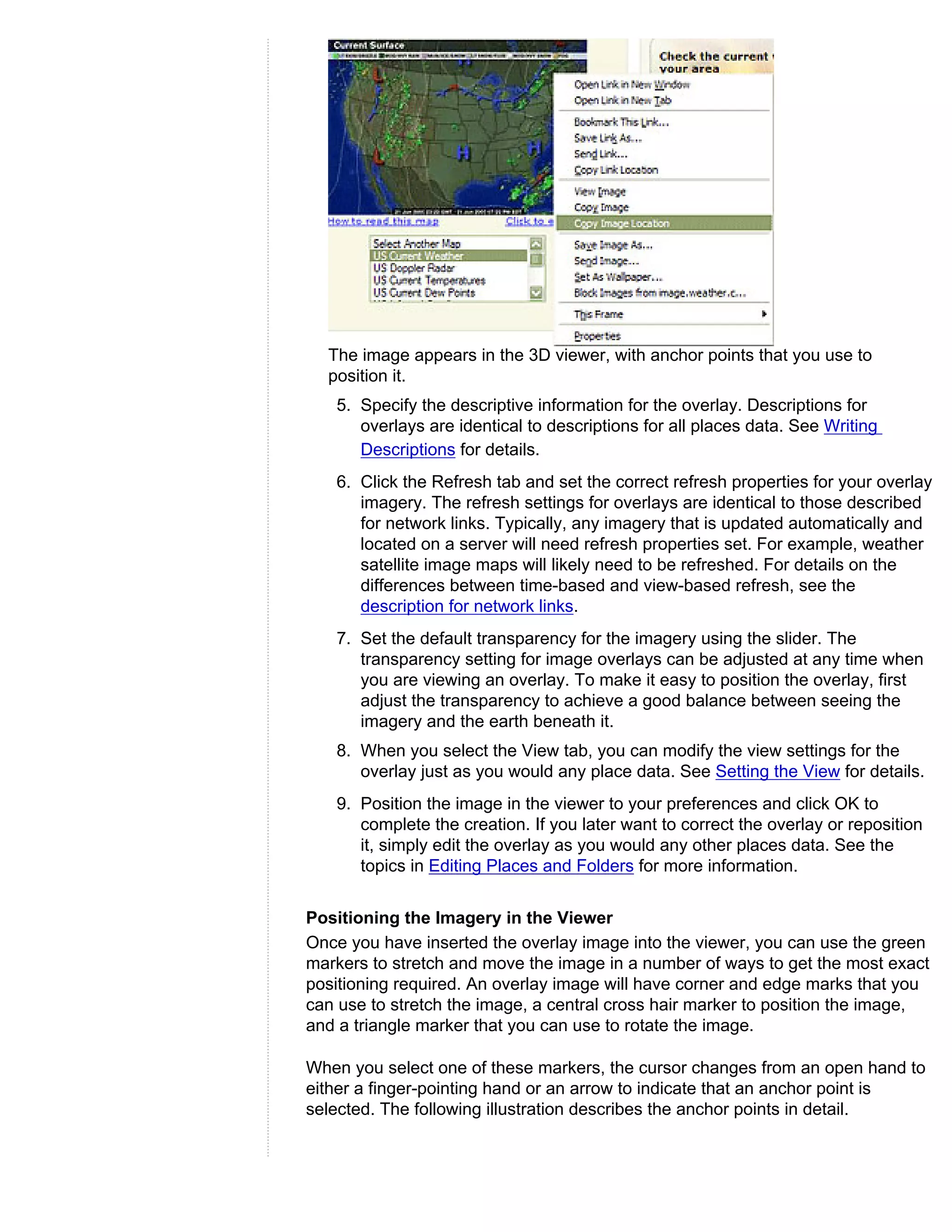 The image appears in the 3D viewer, with anchor points that you use to
  position it.
   5. Specify the descriptive information for the overlay. Descriptions for
      overlays are identical to descriptions for all places data. See Writing
      Descriptions for details.
   6. Click the Refresh tab and set the correct refresh properties for your overlay
      imagery. The refresh settings for overlays are identical to those described
      for network links. Typically, any imagery that is updated automatically and
      located on a server will need refresh properties set. For example, weather
      satellite image maps will likely need to be refreshed. For details on the
      differences between time-based and view-based refresh, see the
      description for network links.
   7. Set the default transparency for the imagery using the slider. The
      transparency setting for image overlays can be adjusted at any time when
      you are viewing an overlay. To make it easy to position the overlay, first
      adjust the transparency to achieve a good balance between seeing the
      imagery and the earth beneath it.
   8. When you select the View tab, you can modify the view settings for the
      overlay just as you would any place data. See Setting the View for details.
   9. Position the image in the viewer to your preferences and click OK to
      complete the creation. If you later want to correct the overlay or reposition
      it, simply edit the overlay as you would any other places data. See the
      topics in Editing Places and Folders for more information.


Positioning the Imagery in the Viewer
Once you have inserted the overlay image into the viewer, you can use the green
markers to stretch and move the image in a number of ways to get the most exact
positioning required. An overlay image will have corner and edge marks that you
can use to stretch the image, a central cross hair marker to position the image,
and a triangle marker that you can use to rotate the image.

When you select one of these markers, the cursor changes from an open hand to
either a finger-pointing hand or an arrow to indicate that an anchor point is
selected. The following illustration describes the anchor points in detail.
 