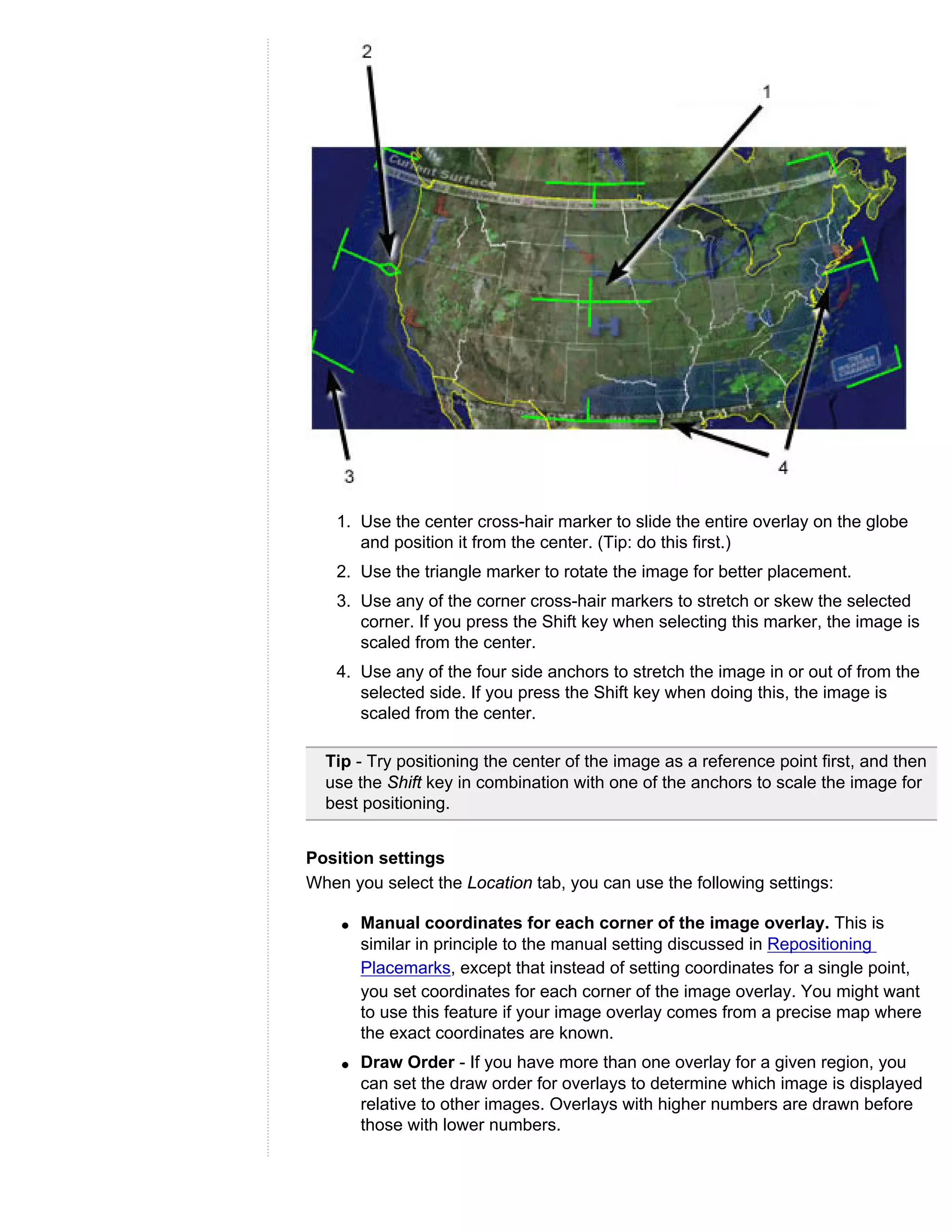1. Use the center cross-hair marker to slide the entire overlay on the globe
       and position it from the center. (Tip: do this first.)
    2. Use the triangle marker to rotate the image for better placement.
    3. Use any of the corner cross-hair markers to stretch or skew the selected
       corner. If you press the Shift key when selecting this marker, the image is
       scaled from the center.
    4. Use any of the four side anchors to stretch the image in or out of from the
       selected side. If you press the Shift key when doing this, the image is
       scaled from the center.

  Tip - Try positioning the center of the image as a reference point first, and then
  use the Shift key in combination with one of the anchors to scale the image for
  best positioning.


Position settings
When you select the Location tab, you can use the following settings:

    q   Manual coordinates for each corner of the image overlay. This is
        similar in principle to the manual setting discussed in Repositioning
        Placemarks, except that instead of setting coordinates for a single point,
        you set coordinates for each corner of the image overlay. You might want
        to use this feature if your image overlay comes from a precise map where
        the exact coordinates are known.
    q   Draw Order - If you have more than one overlay for a given region, you
        can set the draw order for overlays to determine which image is displayed
        relative to other images. Overlays with higher numbers are drawn before
        those with lower numbers.
 