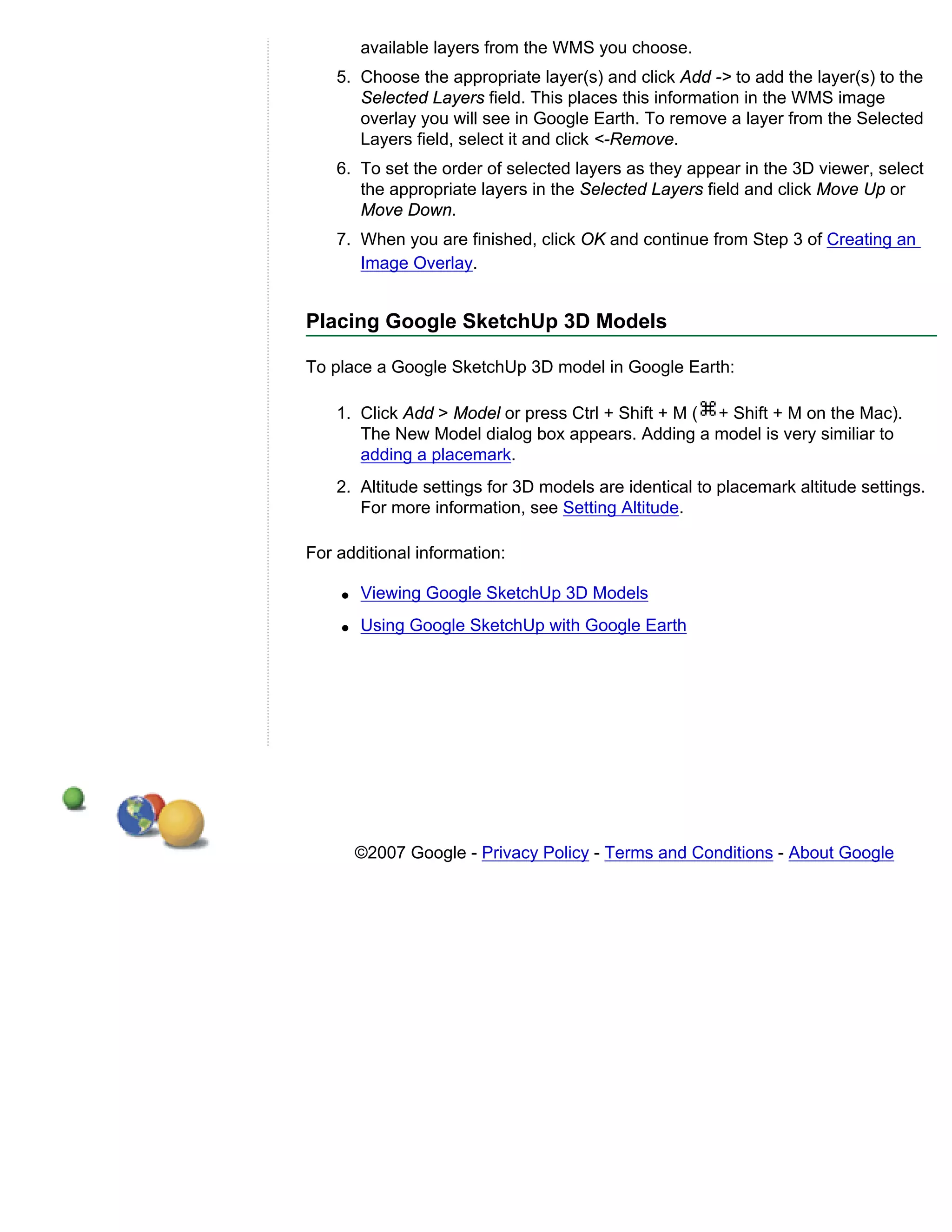available layers from the WMS you choose.
    5. Choose the appropriate layer(s) and click Add -> to add the layer(s) to the
       Selected Layers field. This places this information in the WMS image
       overlay you will see in Google Earth. To remove a layer from the Selected
       Layers field, select it and click <-Remove.
    6. To set the order of selected layers as they appear in the 3D viewer, select
       the appropriate layers in the Selected Layers field and click Move Up or
       Move Down.
    7. When you are finished, click OK and continue from Step 3 of Creating an
       Image Overlay.


Placing Google SketchUp 3D Models

To place a Google SketchUp 3D model in Google Earth:

    1. Click Add > Model or press Ctrl + Shift + M ( + Shift + M on the Mac).
       The New Model dialog box appears. Adding a model is very similiar to
       adding a placemark.
    2. Altitude settings for 3D models are identical to placemark altitude settings.
       For more information, see Setting Altitude.

For additional information:

    q   Viewing Google SketchUp 3D Models
    q   Using Google SketchUp with Google Earth




        ©2007 Google - Privacy Policy - Terms and Conditions - About Google
 