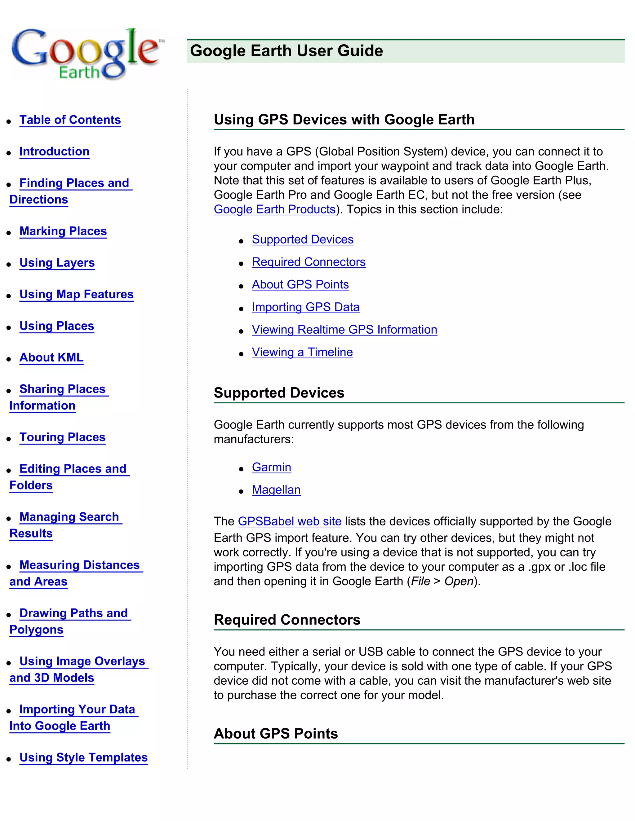 Google Earth User Guide



q   Table of Contents         Using GPS Devices with Google Earth

q   Introduction              If you have a GPS (Global Position System) device, you can connect it to
                              your computer and import your waypoint and track data into Google Earth.
qFinding Places and           Note that this set of features is available to users of Google Earth Plus,
Directions                    Google Earth Pro and Google Earth EC, but not the free version (see
                              Google Earth Products). Topics in this section include:
q   Marking Places
                                  q   Supported Devices
q   Using Layers                  q   Required Connectors
                                  q   About GPS Points
q   Using Map Features
                                  q   Importing GPS Data
q   Using Places                  q   Viewing Realtime GPS Information

q   About KML                     q   Viewing a Timeline


q Sharing Places              Supported Devices
Information
                              Google Earth currently supports most GPS devices from the following
q   Touring Places            manufacturers:

qEditing Places and               q   Garmin
Folders                           q   Magellan

qManaging Search              The GPSBabel web site lists the devices officially supported by the Google
Results                       Earth GPS import feature. You can try other devices, but they might not
                              work correctly. If you're using a device that is not supported, you can try
qMeasuring Distances          importing GPS data from the device to your computer as a .gpx or .loc file
and Areas                     and then opening it in Google Earth (File > Open).

qDrawing Paths and
                              Required Connectors
Polygons
                              You need either a serial or USB cable to connect the GPS device to your
qUsing Image Overlays         computer. Typically, your device is sold with one type of cable. If your GPS
and 3D Models                 device did not come with a cable, you can visit the manufacturer's web site
                              to purchase the correct one for your model.
q Importing Your Data
Into Google Earth
                              About GPS Points
q   Using Style Templates
 