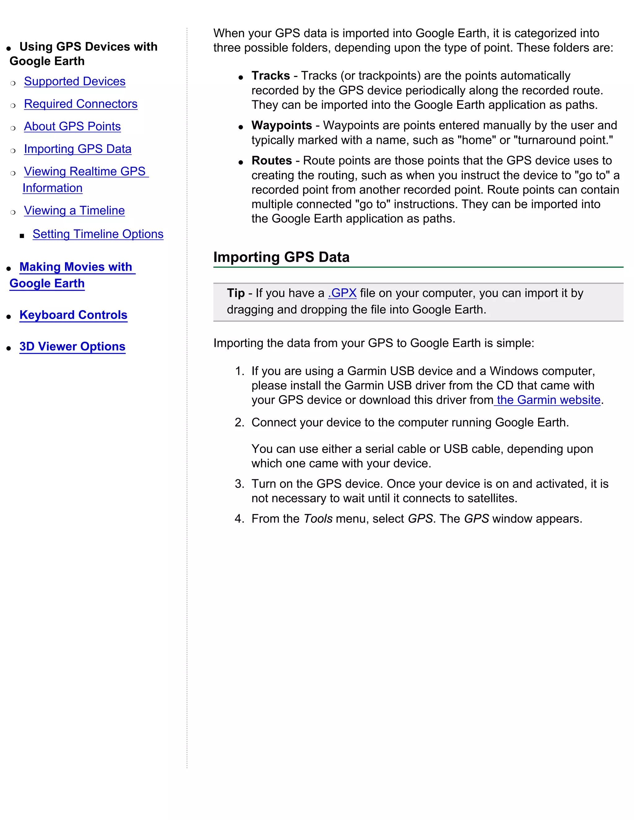 When your GPS data is imported into Google Earth, it is categorized into
qUsing GPS Devices with            three possible folders, depending upon the type of point. These folders are:
Google Earth
r   Supported Devices                  q   Tracks - Tracks (or trackpoints) are the points automatically
                                           recorded by the GPS device periodically along the recorded route.
r   Required Connectors                    They can be imported into the Google Earth application as paths.
r   About GPS Points                   q   Waypoints - Waypoints are points entered manually by the user and
                                           typically marked with a name, such as "home" or "turnaround point."
r   Importing GPS Data
                                       q   Routes - Route points are those points that the GPS device uses to
r   Viewing Realtime GPS                   creating the routing, such as when you instruct the device to "go to" a
    Information                            recorded point from another recorded point. Route points can contain
                                           multiple connected "go to" instructions. They can be imported into
r   Viewing a Timeline
                                           the Google Earth application as paths.
    s   Setting Timeline Options
                                   Importing GPS Data
qMaking Movies with
Google Earth
                                     Tip - If you have a .GPX file on your computer, you can import it by
q   Keyboard Controls                dragging and dropping the file into Google Earth.


q   3D Viewer Options              Importing the data from your GPS to Google Earth is simple:

                                       1. If you are using a Garmin USB device and a Windows computer,
                                          please install the Garmin USB driver from the CD that came with
                                          your GPS device or download this driver from the Garmin website.
                                       2. Connect your device to the computer running Google Earth.

                                           You can use either a serial cable or USB cable, depending upon
                                           which one came with your device.
                                       3. Turn on the GPS device. Once your device is on and activated, it is
                                          not necessary to wait until it connects to satellites.
                                       4. From the Tools menu, select GPS. The GPS window appears.
 