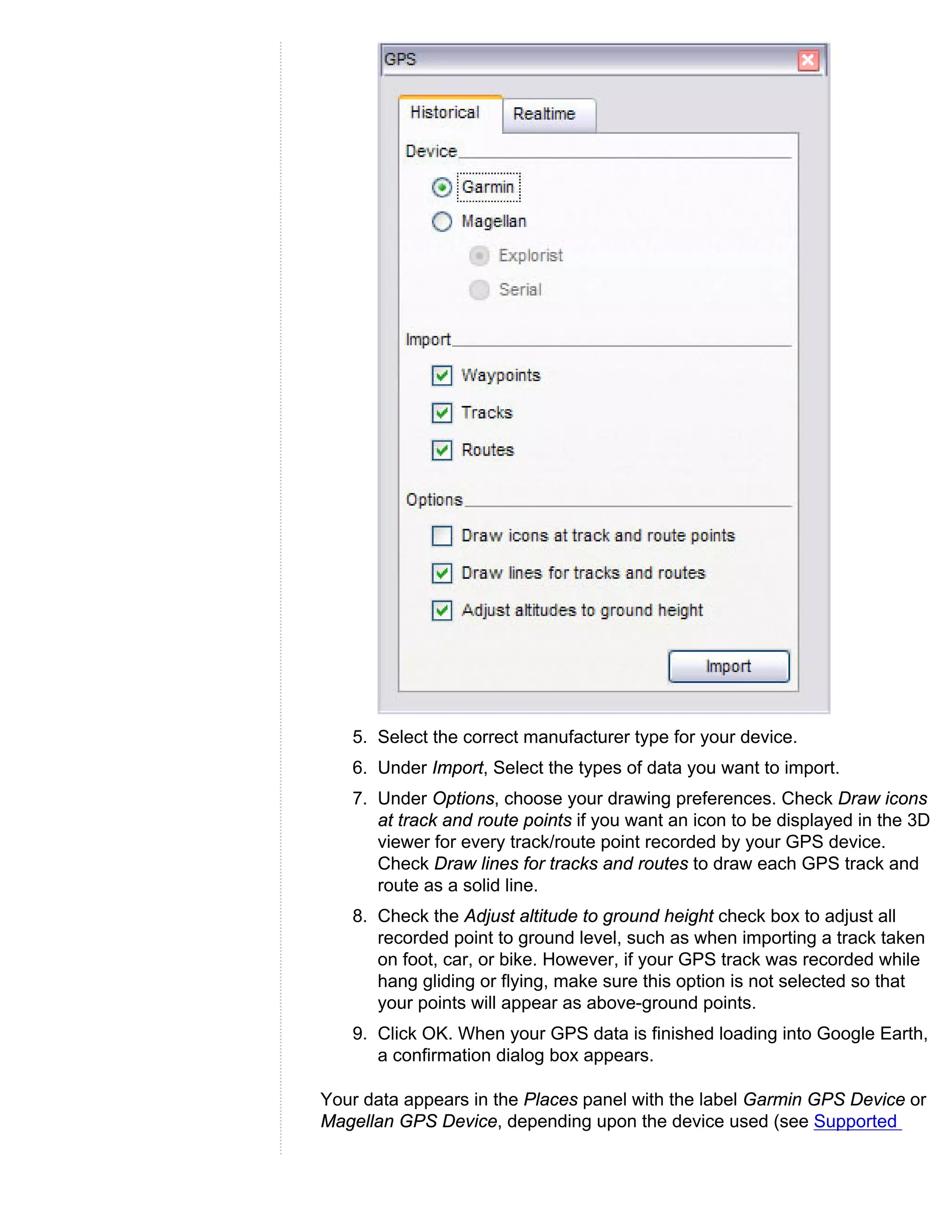 5. Select the correct manufacturer type for your device.
   6. Under Import, Select the types of data you want to import.
   7. Under Options, choose your drawing preferences. Check Draw icons
      at track and route points if you want an icon to be displayed in the 3D
      viewer for every track/route point recorded by your GPS device.
      Check Draw lines for tracks and routes to draw each GPS track and
      route as a solid line.
   8. Check the Adjust altitude to ground height check box to adjust all
      recorded point to ground level, such as when importing a track taken
      on foot, car, or bike. However, if your GPS track was recorded while
      hang gliding or flying, make sure this option is not selected so that
      your points will appear as above-ground points.
   9. Click OK. When your GPS data is finished loading into Google Earth,
      a confirmation dialog box appears.

Your data appears in the Places panel with the label Garmin GPS Device or
Magellan GPS Device, depending upon the device used (see Supported
 